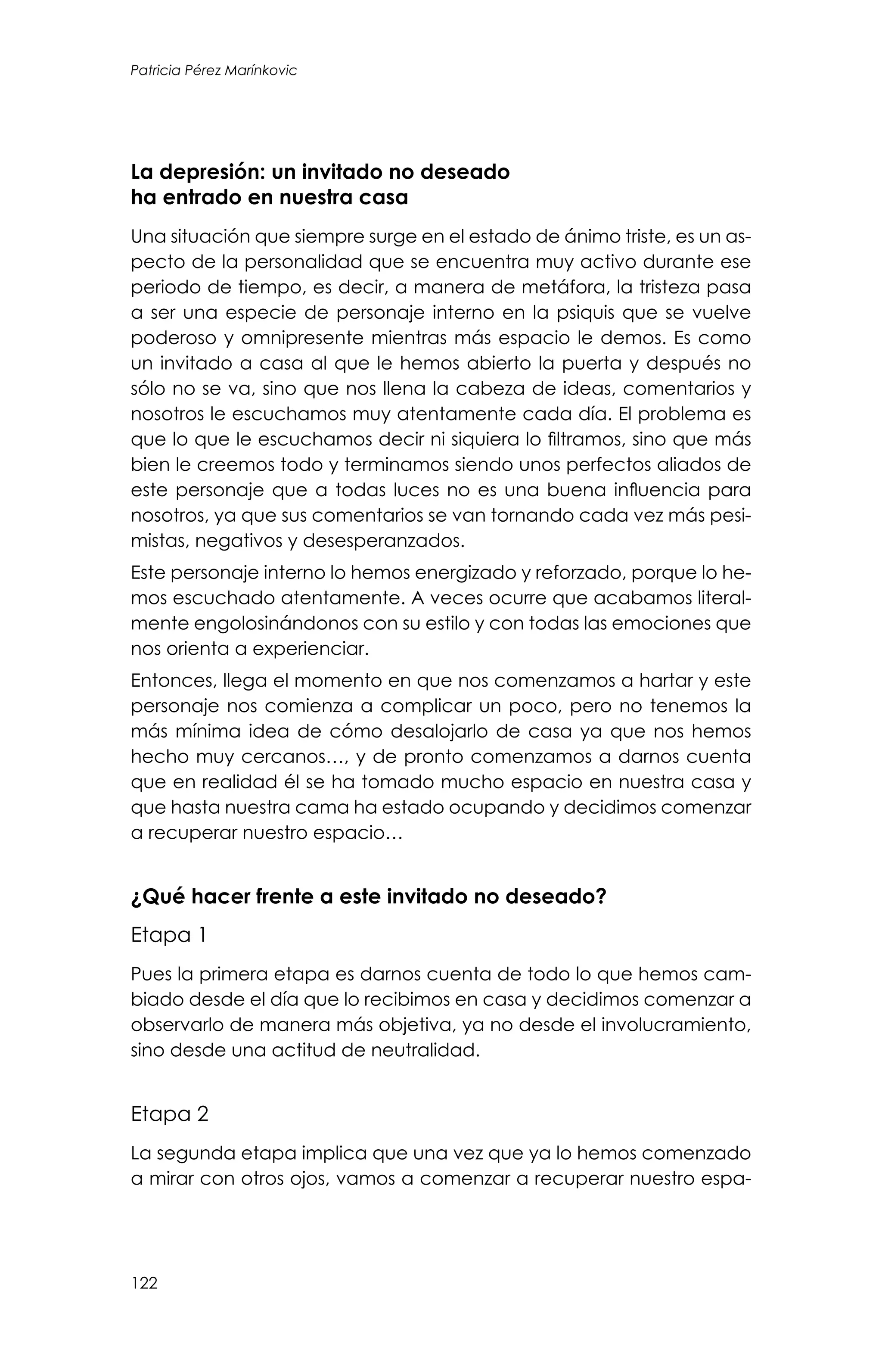 122
Patricia Pérez Marínkovic
La depresión: un invitado no deseado
ha entrado en nuestra casa
Una situación que siempre surge en el estado de ánimo triste, es un as-
pecto de la personalidad que se encuentra muy activo durante ese
periodo de tiempo, es decir, a manera de metáfora, la tristeza pasa
a ser una especie de personaje interno en la psiquis que se vuelve
poderoso y omnipresente mientras más espacio le demos. Es como
un invitado a casa al que le hemos abierto la puerta y después no
sólo no se va, sino que nos llena la cabeza de ideas, comentarios y
nosotros le escuchamos muy atentamente cada día. El problema es
que lo que le escuchamos decir ni siquiera lo filtramos, sino que más
bien le creemos todo y terminamos siendo unos perfectos aliados de
este personaje que a todas luces no es una buena influencia para
nosotros, ya que sus comentarios se van tornando cada vez más pesi-
mistas, negativos y desesperanzados.
Este personaje interno lo hemos energizado y reforzado, porque lo he-
mos escuchado atentamente. A veces ocurre que acabamos literal-
mente engolosinándonos con su estilo y con todas las emociones que
nos orienta a experienciar.
Entonces, llega el momento en que nos comenzamos a hartar y este
personaje nos comienza a complicar un poco, pero no tenemos la
más mínima idea de cómo desalojarlo de casa ya que nos hemos
hecho muy cercanos…, y de pronto comenzamos a darnos cuenta
que en realidad él se ha tomado mucho espacio en nuestra casa y
que hasta nuestra cama ha estado ocupando y decidimos comenzar
a recuperar nuestro espacio…
¿Qué hacer frente a este invitado no deseado?
Etapa 1
Pues la primera etapa es darnos cuenta de todo lo que hemos cam-
biado desde el día que lo recibimos en casa y decidimos comenzar a
observarlo de manera más objetiva, ya no desde el involucramiento,
sino desde una actitud de neutralidad.
Etapa 2
La segunda etapa implica que una vez que ya lo hemos comenzado
a mirar con otros ojos, vamos a comenzar a recuperar nuestro espa-
 