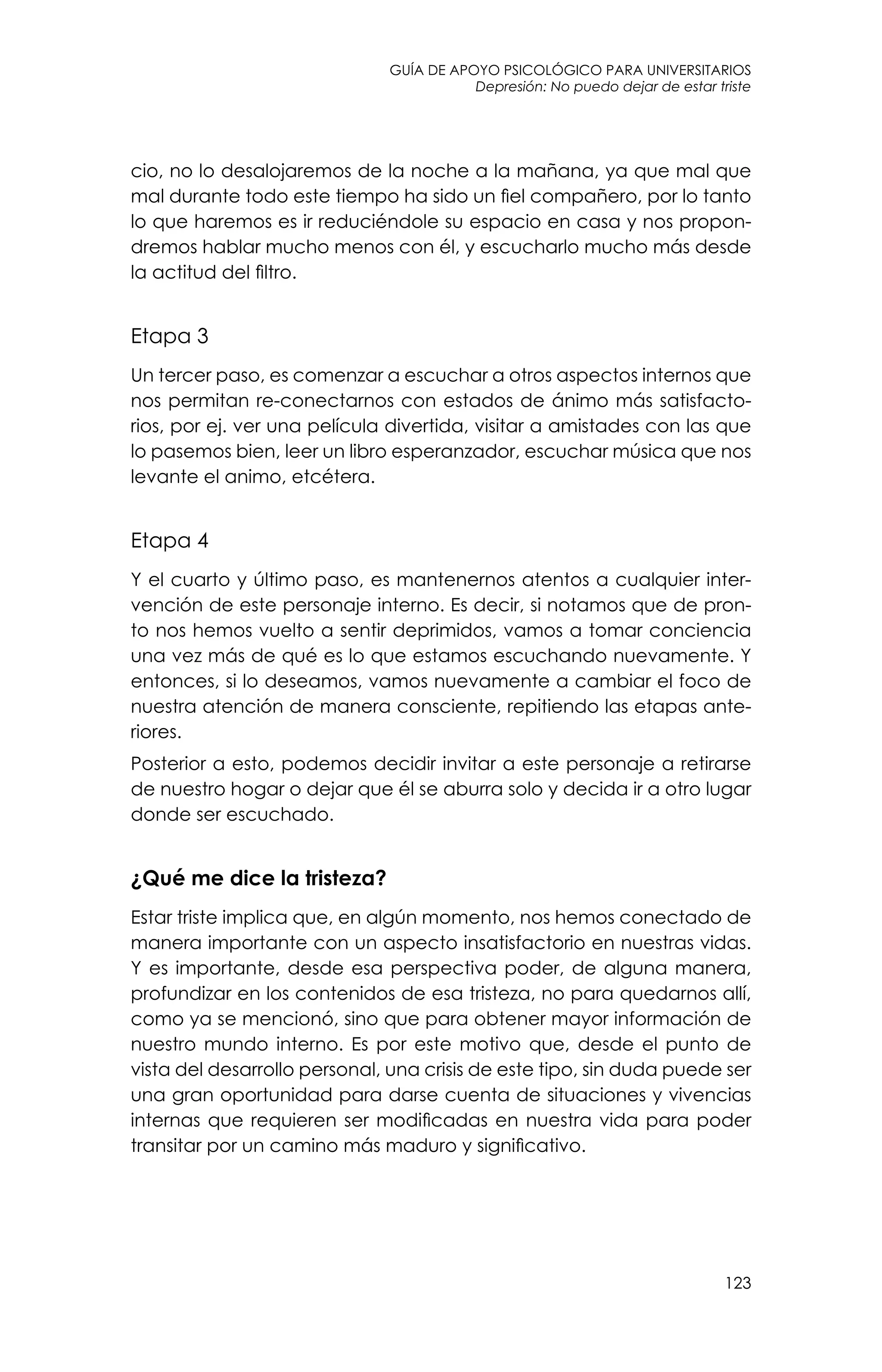 guía de apoyo psicológico para universitarios
123
Depresión: No puedo dejar de estar triste
cio, no lo desalojaremos de la noche a la mañana, ya que mal que
mal durante todo este tiempo ha sido un fiel compañero, por lo tanto
lo que haremos es ir reduciéndole su espacio en casa y nos propon-
dremos hablar mucho menos con él, y escucharlo mucho más desde
la actitud del filtro.
Etapa 3
Un tercer paso, es comenzar a escuchar a otros aspectos internos que
nos permitan re-conectarnos con estados de ánimo más satisfacto-
rios, por ej. ver una película divertida, visitar a amistades con las que
lo pasemos bien, leer un libro esperanzador, escuchar música que nos
levante el animo, etcétera.
Etapa 4
Y el cuarto y último paso, es mantenernos atentos a cualquier inter-
vención de este personaje interno. Es decir, si notamos que de pron-
to nos hemos vuelto a sentir deprimidos, vamos a tomar conciencia
una vez más de qué es lo que estamos escuchando nuevamente. Y
entonces, si lo deseamos, vamos nuevamente a cambiar el foco de
nuestra atención de manera consciente, repitiendo las etapas ante-
riores.
Posterior a esto, podemos decidir invitar a este personaje a retirarse
de nuestro hogar o dejar que él se aburra solo y decida ir a otro lugar
donde ser escuchado.
¿Qué me dice la tristeza?
Estar triste implica que, en algún momento, nos hemos conectado de
manera importante con un aspecto insatisfactorio en nuestras vidas.
Y es importante, desde esa perspectiva poder, de alguna manera,
profundizar en los contenidos de esa tristeza, no para quedarnos allí,
como ya se mencionó, sino que para obtener mayor información de
nuestro mundo interno. Es por este motivo que, desde el punto de
vista del desarrollo personal, una crisis de este tipo, sin duda puede ser
una gran oportunidad para darse cuenta de situaciones y vivencias
internas que requieren ser modificadas en nuestra vida para poder
transitar por un camino más maduro y significativo.
 