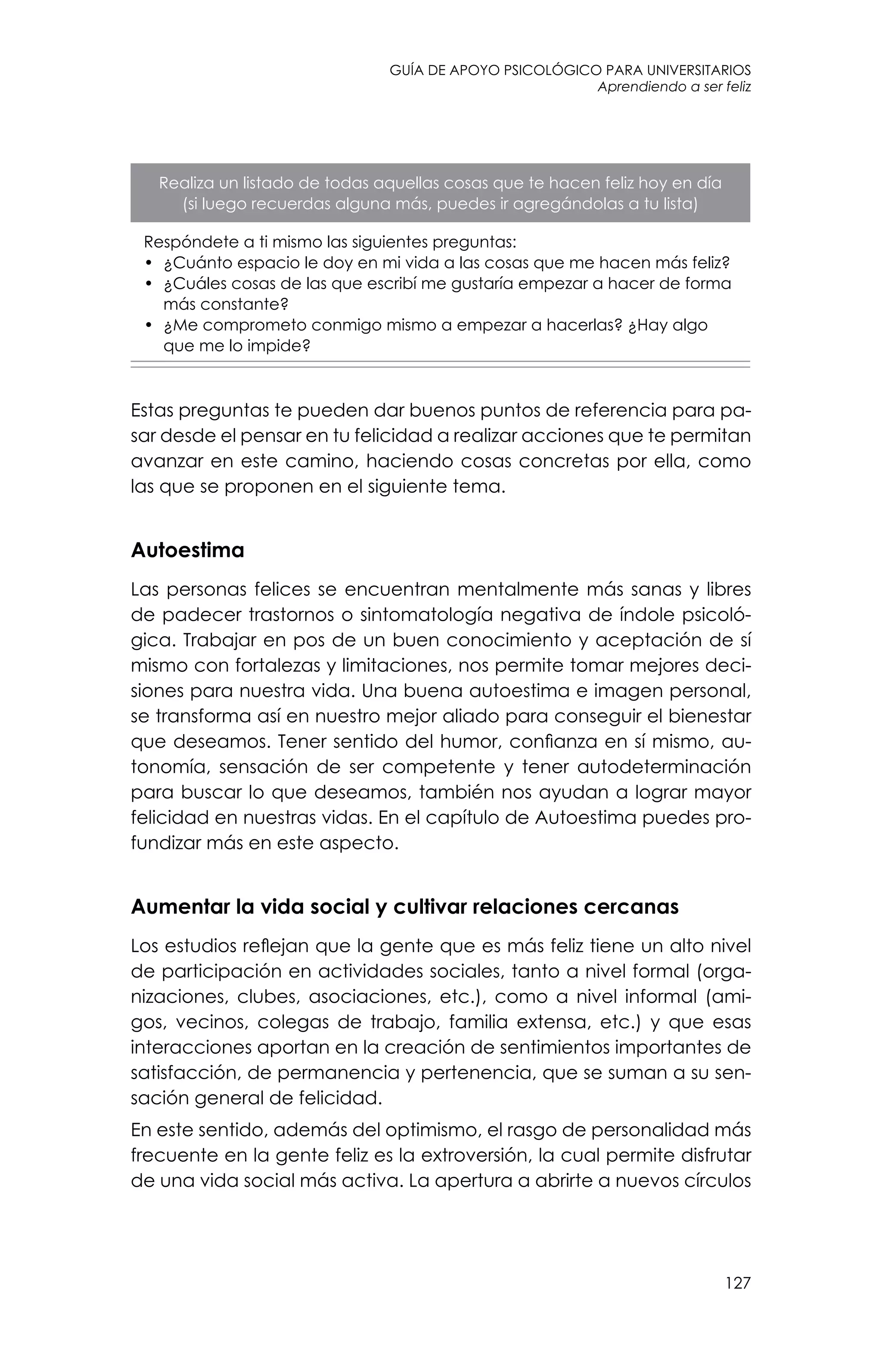 guía de apoyo psicológico para universitarios
127
Aprendiendo a ser feliz
Realiza un listado de todas aquellas cosas que te hacen feliz hoy en día
(si luego recuerdas alguna más, puedes ir agregándolas a tu lista)
Respóndete a ti mismo las siguientes preguntas:
•	 ¿Cuánto espacio le doy en mi vida a las cosas que me hacen más feliz?
•	 ¿Cuáles cosas de las que escribí me gustaría empezar a hacer de forma
más constante?
•	 ¿Me comprometo conmigo mismo a empezar a hacerlas? ¿Hay algo
que me lo impide?
Estas preguntas te pueden dar buenos puntos de referencia para pa-
sar desde el pensar en tu felicidad a realizar acciones que te permitan
avanzar en este camino, haciendo cosas concretas por ella, como
las que se proponen en el siguiente tema.
Autoestima
Las personas felices se encuentran mentalmente más sanas y libres
de padecer trastornos o sintomatología negativa de índole psicoló-
gica. Trabajar en pos de un buen conocimiento y aceptación de sí
mismo con fortalezas y limitaciones, nos permite tomar mejores deci-
siones para nuestra vida. Una buena autoestima e imagen personal,
se transforma así en nuestro mejor aliado para conseguir el bienestar
que deseamos. Tener sentido del humor, confianza en sí mismo, au-
tonomía, sensación de ser competente y tener autodeterminación
para buscar lo que deseamos, también nos ayudan a lograr mayor
felicidad en nuestras vidas. En el capítulo de Autoestima puedes pro-
fundizar más en este aspecto.
Aumentar la vida social y cultivar relaciones cercanas
Los estudios reflejan que la gente que es más feliz tiene un alto nivel
de participación en actividades sociales, tanto a nivel formal (orga-
nizaciones, clubes, asociaciones, etc.), como a nivel informal (ami-
gos, vecinos, colegas de trabajo, familia extensa, etc.) y que esas
interacciones aportan en la creación de sentimientos importantes de
satisfacción, de permanencia y pertenencia, que se suman a su sen-
sación general de felicidad.
En este sentido, además del optimismo, el rasgo de personalidad más
frecuente en la gente feliz es la extroversión, la cual permite disfrutar
de una vida social más activa. La apertura a abrirte a nuevos círculos
 