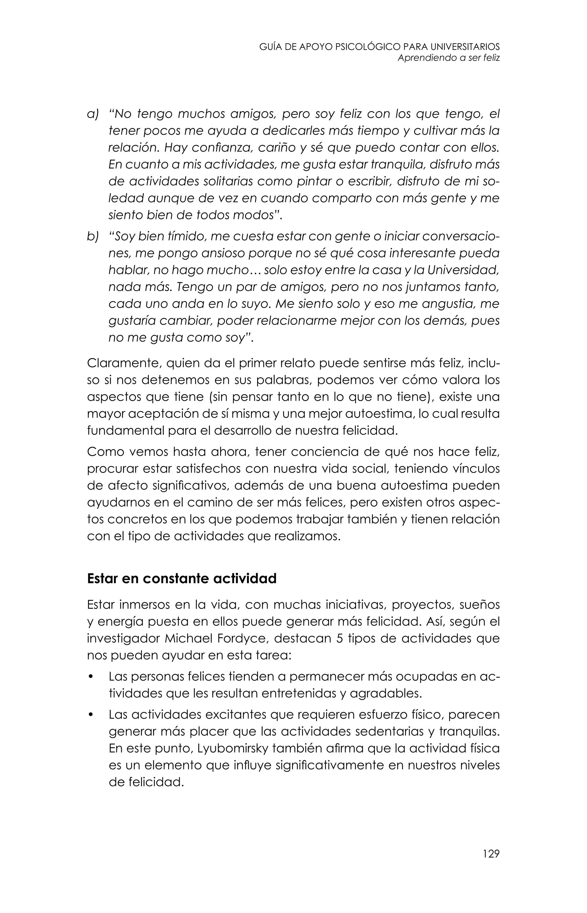 guía de apoyo psicológico para universitarios
129
Aprendiendo a ser feliz
a)	 “No tengo muchos amigos, pero soy feliz con los que tengo, el
tener pocos me ayuda a dedicarles más tiempo y cultivar más la
relación. Hay confianza, cariño y sé que puedo contar con ellos.
En cuanto a mis actividades, me gusta estar tranquila, disfruto más
de actividades solitarias como pintar o escribir, disfruto de mi so-
ledad aunque de vez en cuando comparto con más gente y me
siento bien de todos modos”.
b)	 “Soy bien tímido, me cuesta estar con gente o iniciar conversacio-
nes, me pongo ansioso porque no sé qué cosa interesante pueda
hablar, no hago mucho… solo estoy entre la casa y la Universidad,
nada más. Tengo un par de amigos, pero no nos juntamos tanto,
cada uno anda en lo suyo. Me siento solo y eso me angustia, me
gustaría cambiar, poder relacionarme mejor con los demás, pues
no me gusta como soy”.
Claramente, quien da el primer relato puede sentirse más feliz, inclu-
so si nos detenemos en sus palabras, podemos ver cómo valora los
aspectos que tiene (sin pensar tanto en lo que no tiene), existe una
mayor aceptación de sí misma y una mejor autoestima, lo cual resulta
fundamental para el desarrollo de nuestra felicidad.
Como vemos hasta ahora, tener conciencia de qué nos hace feliz,
procurar estar satisfechos con nuestra vida social, teniendo vínculos
de afecto significativos, además de una buena autoestima pueden
ayudarnos en el camino de ser más felices, pero existen otros aspec-
tos concretos en los que podemos trabajar también y tienen relación
con el tipo de actividades que realizamos.
Estar en constante actividad
Estar inmersos en la vida, con muchas iniciativas, proyectos, sueños
y energía puesta en ellos puede generar más felicidad. Así, según el
investigador Michael Fordyce, destacan 5 tipos de actividades que
nos pueden ayudar en esta tarea:
•	 Las personas felices tienden a permanecer más ocupadas en ac-
tividades que les resultan entretenidas y agradables.
•	 Las actividades excitantes que requieren esfuerzo físico, parecen
generar más placer que las actividades sedentarias y tranquilas.
En este punto, Lyubomirsky también afirma que la actividad física
es un elemento que influye significativamente en nuestros niveles
de felicidad.
 