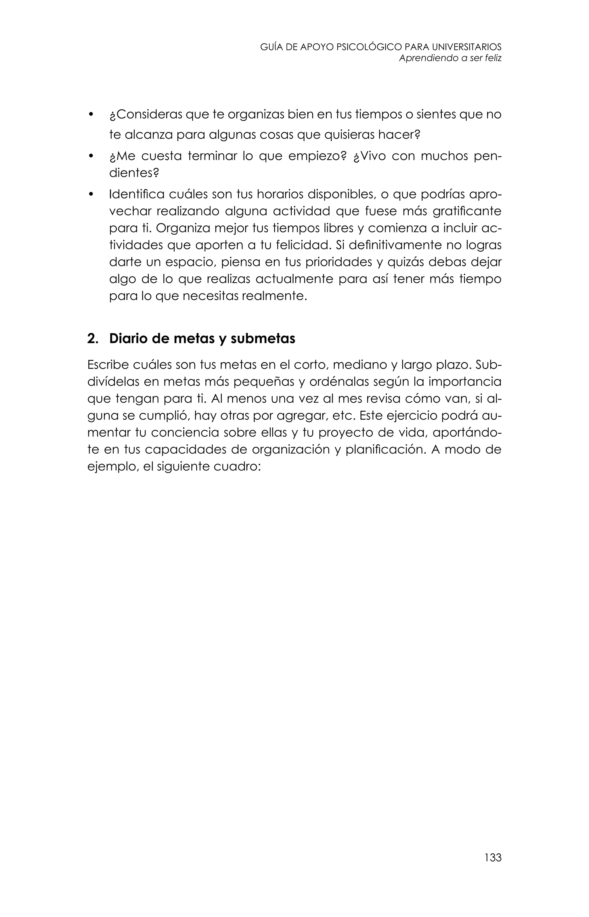 guía de apoyo psicológico para universitarios
133
Aprendiendo a ser feliz
•	 ¿Consideras que te organizas bien en tus tiempos o sientes que no
te alcanza para algunas cosas que quisieras hacer?
•	 ¿Me cuesta terminar lo que empiezo? ¿Vivo con muchos pen-
dientes?
•	 Identifica cuáles son tus horarios disponibles, o que podrías apro-
vechar realizando alguna actividad que fuese más gratificante
para ti. Organiza mejor tus tiempos libres y comienza a incluir ac-
tividades que aporten a tu felicidad. Si definitivamente no logras
darte un espacio, piensa en tus prioridades y quizás debas dejar
algo de lo que realizas actualmente para así tener más tiempo
para lo que necesitas realmente.
2.	 Diario de metas y submetas
Escribe cuáles son tus metas en el corto, mediano y largo plazo. Sub-
divídelas en metas más pequeñas y ordénalas según la importancia
que tengan para ti. Al menos una vez al mes revisa cómo van, si al-
guna se cumplió, hay otras por agregar, etc. Este ejercicio podrá au-
mentar tu conciencia sobre ellas y tu proyecto de vida, aportándo-
te en tus capacidades de organización y planificación. A modo de
ejemplo, el siguiente cuadro:
 