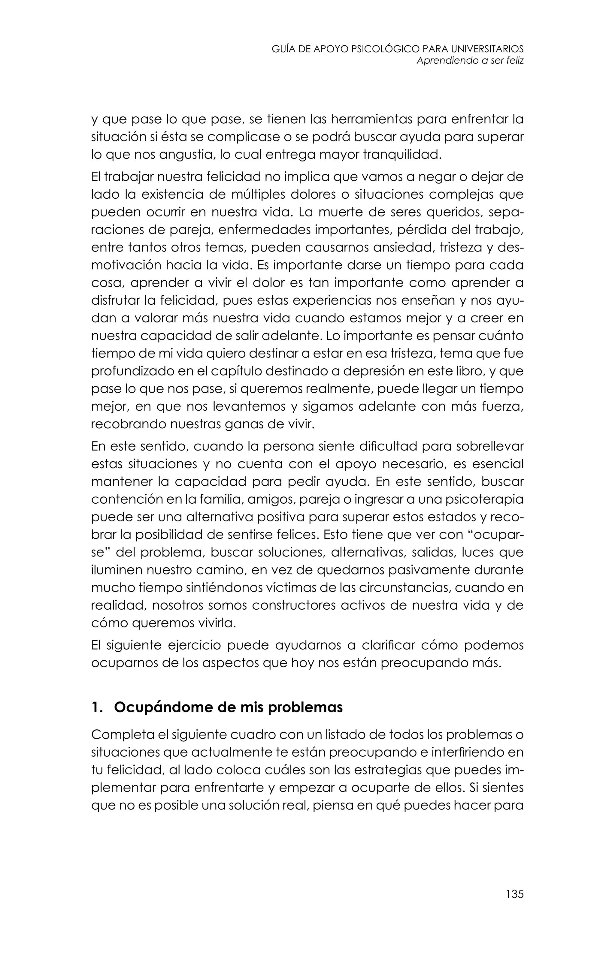 guía de apoyo psicológico para universitarios
135
Aprendiendo a ser feliz
y que pase lo que pase, se tienen las herramientas para enfrentar la
situación si ésta se complicase o se podrá buscar ayuda para superar
lo que nos angustia, lo cual entrega mayor tranquilidad.
El trabajar nuestra felicidad no implica que vamos a negar o dejar de
lado la existencia de múltiples dolores o situaciones complejas que
pueden ocurrir en nuestra vida. La muerte de seres queridos, sepa-
raciones de pareja, enfermedades importantes, pérdida del trabajo,
entre tantos otros temas, pueden causarnos ansiedad, tristeza y des-
motivación hacia la vida. Es importante darse un tiempo para cada
cosa, aprender a vivir el dolor es tan importante como aprender a
disfrutar la felicidad, pues estas experiencias nos enseñan y nos ayu-
dan a valorar más nuestra vida cuando estamos mejor y a creer en
nuestra capacidad de salir adelante. Lo importante es pensar cuánto
tiempo de mi vida quiero destinar a estar en esa tristeza, tema que fue
profundizado en el capítulo destinado a depresión en este libro, y que
pase lo que nos pase, si queremos realmente, puede llegar un tiempo
mejor, en que nos levantemos y sigamos adelante con más fuerza,
recobrando nuestras ganas de vivir.
En este sentido, cuando la persona siente dificultad para sobrellevar
estas situaciones y no cuenta con el apoyo necesario, es esencial
mantener la capacidad para pedir ayuda. En este sentido, buscar
contención en la familia, amigos, pareja o ingresar a una psicoterapia
puede ser una alternativa positiva para superar estos estados y reco-
brar la posibilidad de sentirse felices. Esto tiene que ver con “ocupar-
se” del problema, buscar soluciones, alternativas, salidas, luces que
iluminen nuestro camino, en vez de quedarnos pasivamente durante
mucho tiempo sintiéndonos víctimas de las circunstancias, cuando en
realidad, nosotros somos constructores activos de nuestra vida y de
cómo queremos vivirla.
El siguiente ejercicio puede ayudarnos a clarificar cómo podemos
ocuparnos de los aspectos que hoy nos están preocupando más.
1.	 Ocupándome de mis problemas
Completa el siguiente cuadro con un listado de todos los problemas o
situaciones que actualmente te están preocupando e interfiriendo en
tu felicidad, al lado coloca cuáles son las estrategias que puedes im-
plementar para enfrentarte y empezar a ocuparte de ellos. Si sientes
que no es posible una solución real, piensa en qué puedes hacer para
 