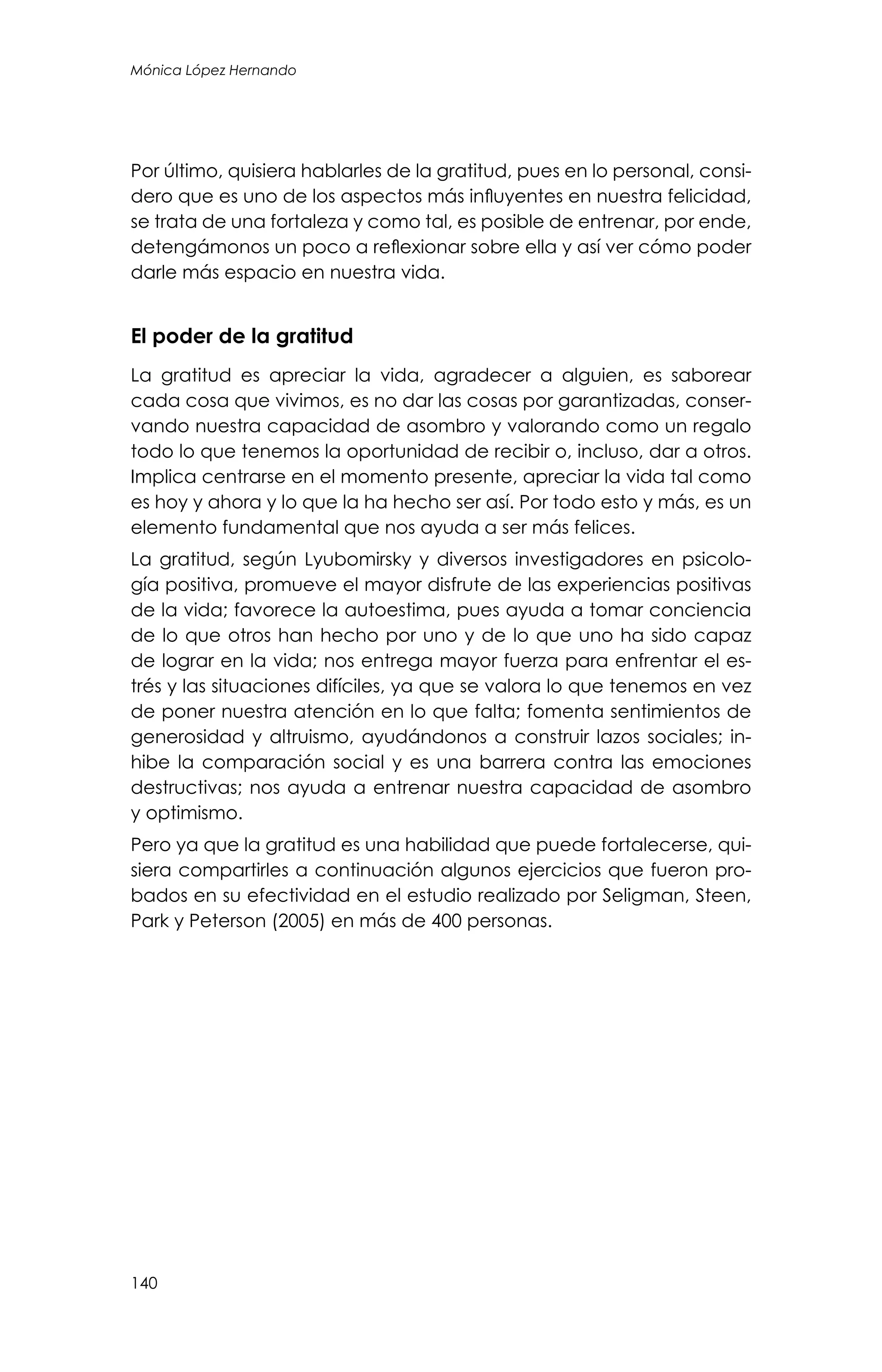 140
Mónica López Hernando
Por último, quisiera hablarles de la gratitud, pues en lo personal, consi-
dero que es uno de los aspectos más influyentes en nuestra felicidad,
se trata de una fortaleza y como tal, es posible de entrenar, por ende,
detengámonos un poco a reflexionar sobre ella y así ver cómo poder
darle más espacio en nuestra vida.
El poder de la gratitud
La gratitud es apreciar la vida, agradecer a alguien, es saborear
cada cosa que vivimos, es no dar las cosas por garantizadas, conser-
vando nuestra capacidad de asombro y valorando como un regalo
todo lo que tenemos la oportunidad de recibir o, incluso, dar a otros.
Implica centrarse en el momento presente, apreciar la vida tal como
es hoy y ahora y lo que la ha hecho ser así. Por todo esto y más, es un
elemento fundamental que nos ayuda a ser más felices.
La gratitud, según Lyubomirsky y diversos investigadores en psicolo-
gía positiva, promueve el mayor disfrute de las experiencias positivas
de la vida; favorece la autoestima, pues ayuda a tomar conciencia
de lo que otros han hecho por uno y de lo que uno ha sido capaz
de lograr en la vida; nos entrega mayor fuerza para enfrentar el es-
trés y las situaciones difíciles, ya que se valora lo que tenemos en vez
de poner nuestra atención en lo que falta; fomenta sentimientos de
generosidad y altruismo, ayudándonos a construir lazos sociales; in-
hibe la comparación social y es una barrera contra las emociones
destructivas; nos ayuda a entrenar nuestra capacidad de asombro
y optimismo.
Pero ya que la gratitud es una habilidad que puede fortalecerse, qui-
siera compartirles a continuación algunos ejercicios que fueron pro-
bados en su efectividad en el estudio realizado por Seligman, Steen,
Park y Peterson (2005) en más de 400 personas.
 
