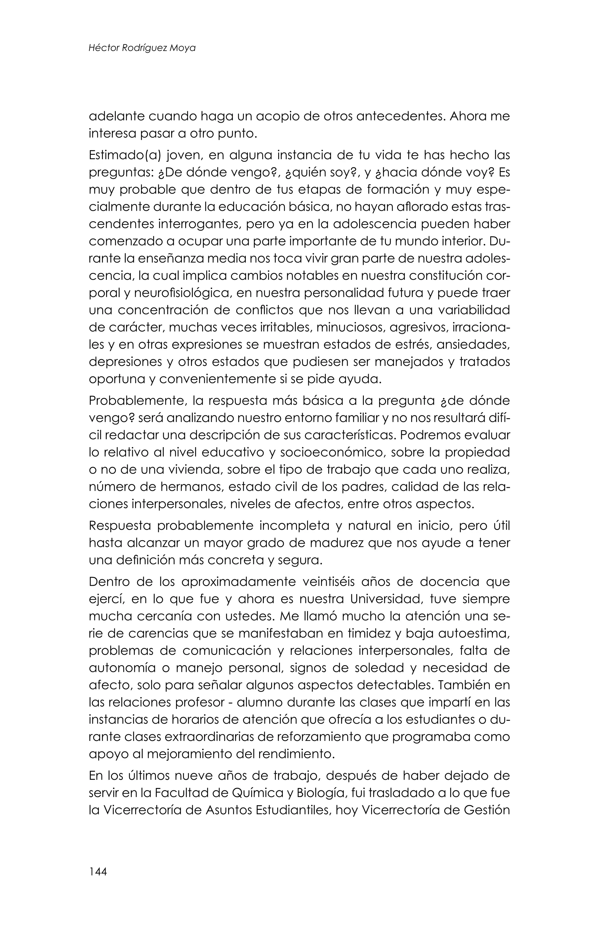 144
Héctor Rodríguez Moya
adelante cuando haga un acopio de otros antecedentes. Ahora me
interesa pasar a otro punto.
Estimado(a) joven, en alguna instancia de tu vida te has hecho las
preguntas: ¿De dónde vengo?, ¿quién soy?, y ¿hacia dónde voy? Es
muy probable que dentro de tus etapas de formación y muy espe-
cialmente durante la educación básica, no hayan aflorado estas tras-
cendentes interrogantes, pero ya en la adolescencia pueden haber
comenzado a ocupar una parte importante de tu mundo interior. Du-
rante la enseñanza media nos toca vivir gran parte de nuestra adoles-
cencia, la cual implica cambios notables en nuestra constitución cor-
poral y neurofisiológica, en nuestra personalidad futura y puede traer
una concentración de conflictos que nos llevan a una variabilidad
de carácter, muchas veces irritables, minuciosos, agresivos, irraciona-
les y en otras expresiones se muestran estados de estrés, ansiedades,
depresiones y otros estados que pudiesen ser manejados y tratados
oportuna y convenientemente si se pide ayuda.
Probablemente, la respuesta más básica a la pregunta ¿de dónde
vengo? será analizando nuestro entorno familiar y no nos resultará difí-
cil redactar una descripción de sus características. Podremos evaluar
lo relativo al nivel educativo y socioeconómico, sobre la propiedad
o no de una vivienda, sobre el tipo de trabajo que cada uno realiza,
número de hermanos, estado civil de los padres, calidad de las rela-
ciones interpersonales, niveles de afectos, entre otros aspectos.
Respuesta probablemente incompleta y natural en inicio, pero útil
hasta alcanzar un mayor grado de madurez que nos ayude a tener
una definición más concreta y segura.
Dentro de los aproximadamente veintiséis años de docencia que
ejercí, en lo que fue y ahora es nuestra Universidad, tuve siempre
mucha cercanía con ustedes. Me llamó mucho la atención una se-
rie de carencias que se manifestaban en timidez y baja autoestima,
problemas de comunicación y relaciones interpersonales, falta de
autonomía o manejo personal, signos de soledad y necesidad de
afecto, solo para señalar algunos aspectos detectables. También en
las relaciones profesor - alumno durante las clases que impartí en las
instancias de horarios de atención que ofrecía a los estudiantes o du-
rante clases extraordinarias de reforzamiento que programaba como
apoyo al mejoramiento del rendimiento.
En los últimos nueve años de trabajo, después de haber dejado de
servir en la Facultad de Química y Biología, fui trasladado a lo que fue
la Vicerrectoría de Asuntos Estudiantiles, hoy Vicerrectoría de Gestión
 