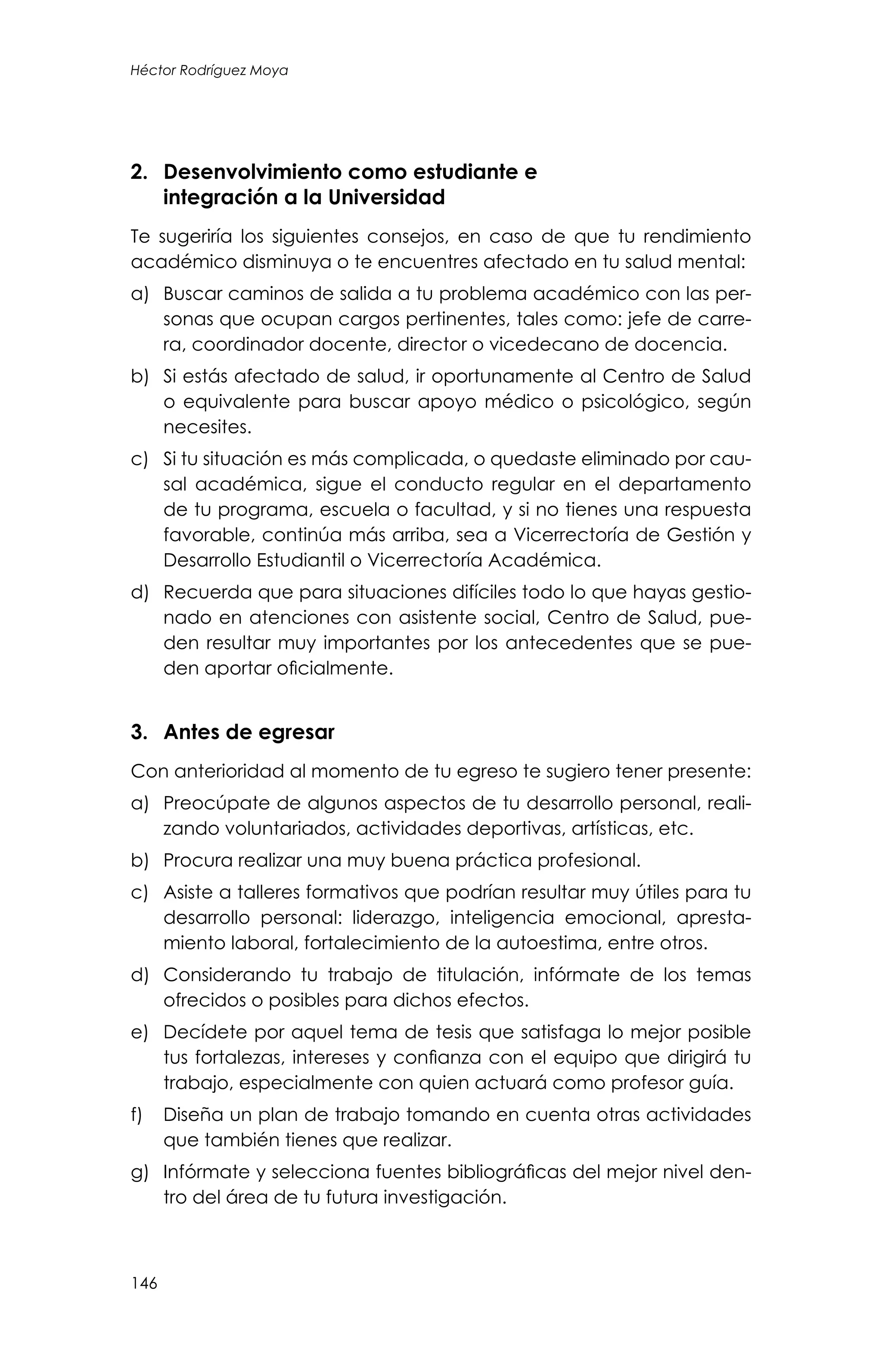 146
Héctor Rodríguez Moya
2.	 Desenvolvimiento como estudiante e
integración a la Universidad
Te sugeriría los siguientes consejos, en caso de que tu rendimiento
académico disminuya o te encuentres afectado en tu salud mental:
a)	 Buscar caminos de salida a tu problema académico con las per-
sonas que ocupan cargos pertinentes, tales como: jefe de carre-
ra, coordinador docente, director o vicedecano de docencia.
b)	 Si estás afectado de salud, ir oportunamente al Centro de Salud
o equivalente para buscar apoyo médico o psicológico, según
necesites.
c)	 Si tu situación es más complicada, o quedaste eliminado por cau-
sal académica, sigue el conducto regular en el departamento
de tu programa, escuela o facultad, y si no tienes una respuesta
favorable, continúa más arriba, sea a Vicerrectoría de Gestión y
Desarrollo Estudiantil o Vicerrectoría Académica.
d)	 Recuerda que para situaciones difíciles todo lo que hayas gestio-
nado en atenciones con asistente social, Centro de Salud, pue-
den resultar muy importantes por los antecedentes que se pue-
den aportar oficialmente.
3.	 Antes de egresar
Con anterioridad al momento de tu egreso te sugiero tener presente:
a)	 Preocúpate de algunos aspectos de tu desarrollo personal, reali-
zando voluntariados, actividades deportivas, artísticas, etc.
b)	 Procura realizar una muy buena práctica profesional.
c)	 Asiste a talleres formativos que podrían resultar muy útiles para tu
desarrollo personal: liderazgo, inteligencia emocional, apresta-
miento laboral, fortalecimiento de la autoestima, entre otros.
d)	 Considerando tu trabajo de titulación, infórmate de los temas
ofrecidos o posibles para dichos efectos.
e)	 Decídete por aquel tema de tesis que satisfaga lo mejor posible
tus fortalezas, intereses y confianza con el equipo que dirigirá tu
trabajo, especialmente con quien actuará como profesor guía.
f)	 Diseña un plan de trabajo tomando en cuenta otras actividades
que también tienes que realizar.
g)	 Infórmate y selecciona fuentes bibliográficas del mejor nivel den-
tro del área de tu futura investigación.
 