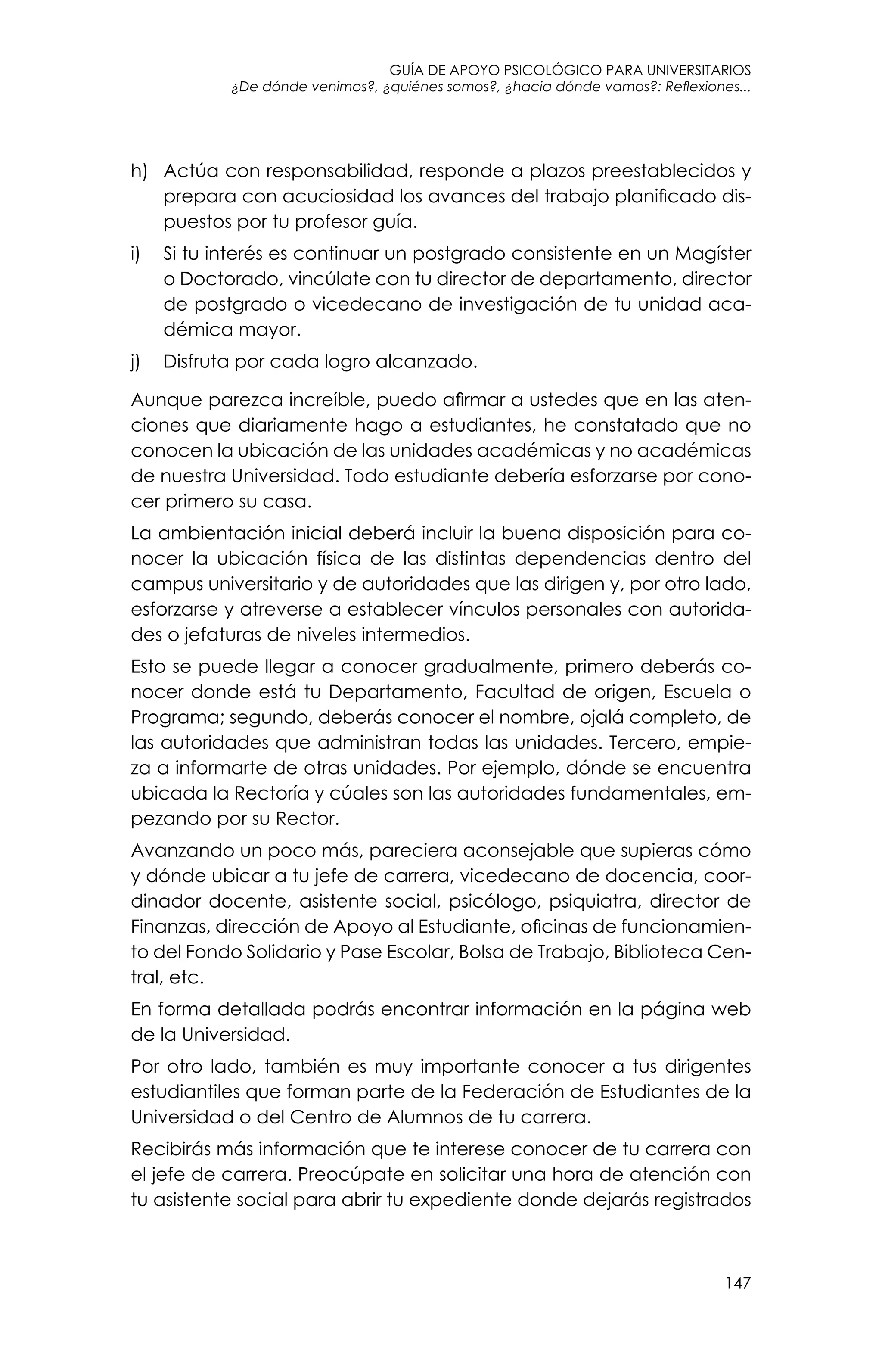 guía de apoyo psicológico para universitarios
147
¿De dónde venimos?, ¿quiénes somos?, ¿hacia dónde vamos?: Reflexiones...
h)	 Actúa con responsabilidad, responde a plazos preestablecidos y
prepara con acuciosidad los avances del trabajo planificado dis-
puestos por tu profesor guía.
i)	 Si tu interés es continuar un postgrado consistente en un Magíster
o Doctorado, vincúlate con tu director de departamento, director
de postgrado o vicedecano de investigación de tu unidad aca-
démica mayor.
j)	 Disfruta por cada logro alcanzado.
Aunque parezca increíble, puedo afirmar a ustedes que en las aten-
ciones que diariamente hago a estudiantes, he constatado que no
conocen la ubicación de las unidades académicas y no académicas
de nuestra Universidad. Todo estudiante debería esforzarse por cono-
cer primero su casa.
La ambientación inicial deberá incluir la buena disposición para co-
nocer la ubicación física de las distintas dependencias dentro del
campus universitario y de autoridades que las dirigen y, por otro lado,
esforzarse y atreverse a establecer vínculos personales con autorida-
des o jefaturas de niveles intermedios.
Esto se puede llegar a conocer gradualmente, primero deberás co-
nocer donde está tu Departamento, Facultad de origen, Escuela o
Programa; segundo, deberás conocer el nombre, ojalá completo, de
las autoridades que administran todas las unidades. Tercero, empie-
za a informarte de otras unidades. Por ejemplo, dónde se encuentra
ubicada la Rectoría y cúales son las autoridades fundamentales, em-
pezando por su Rector.
Avanzando un poco más, pareciera aconsejable que supieras cómo
y dónde ubicar a tu jefe de carrera, vicedecano de docencia, coor-
dinador docente, asistente social, psicólogo, psiquiatra, director de
Finanzas, dirección de Apoyo al Estudiante, oficinas de funcionamien-
to del Fondo Solidario y Pase Escolar, Bolsa de Trabajo, Biblioteca Cen-
tral, etc.
En forma detallada podrás encontrar información en la página web
de la Universidad.
Por otro lado, también es muy importante conocer a tus dirigentes
estudiantiles que forman parte de la Federación de Estudiantes de la
Universidad o del Centro de Alumnos de tu carrera.
Recibirás más información que te interese conocer de tu carrera con
el jefe de carrera. Preocúpate en solicitar una hora de atención con
tu asistente social para abrir tu expediente donde dejarás registrados
 
