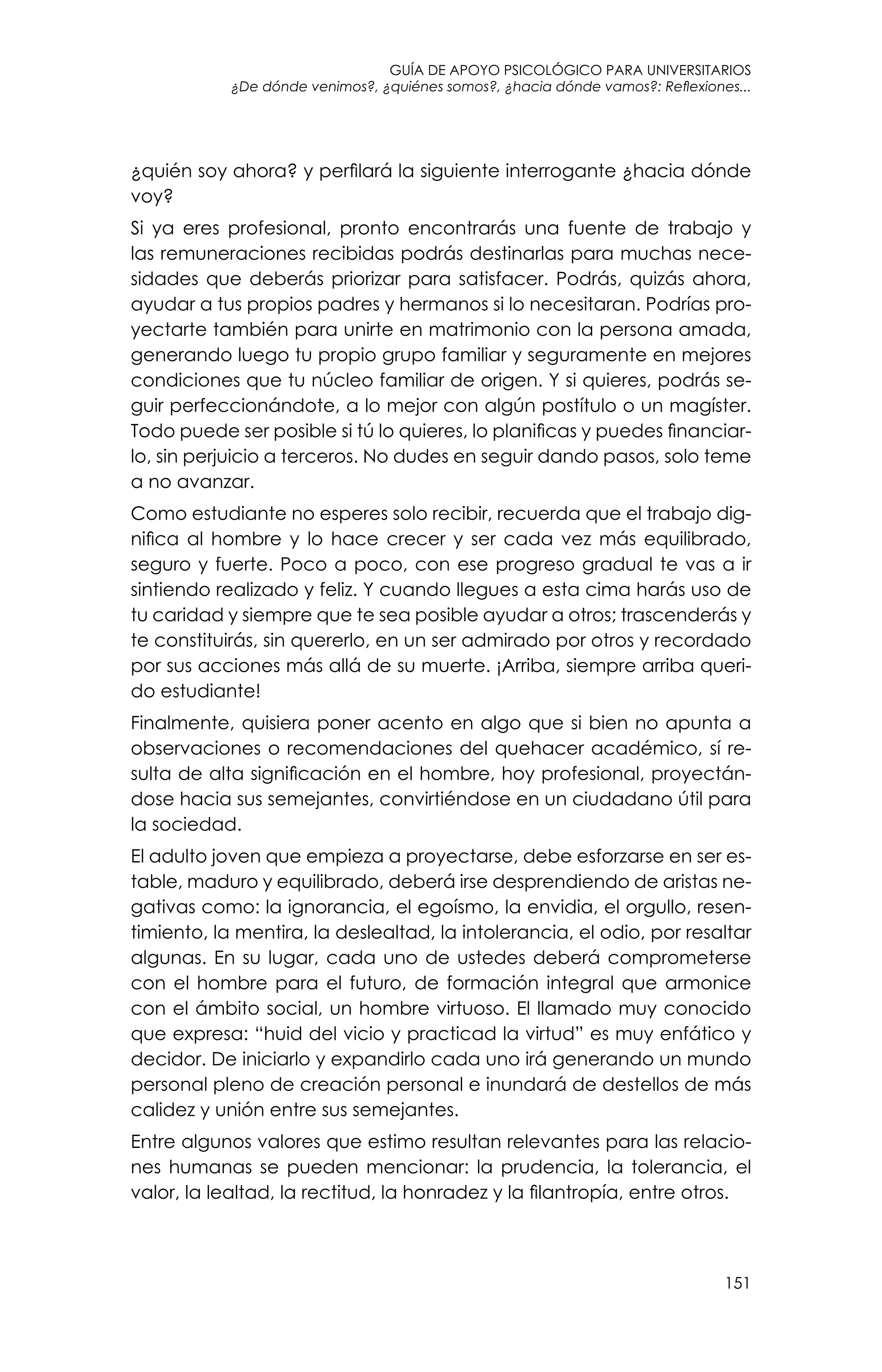guía de apoyo psicológico para universitarios
151
¿De dónde venimos?, ¿quiénes somos?, ¿hacia dónde vamos?: Reflexiones...
¿quién soy ahora? y perfilará la siguiente interrogante ¿hacia dónde
voy?
Si ya eres profesional, pronto encontrarás una fuente de trabajo y
las remuneraciones recibidas podrás destinarlas para muchas nece-
sidades que deberás priorizar para satisfacer. Podrás, quizás ahora,
ayudar a tus propios padres y hermanos si lo necesitaran. Podrías pro-
yectarte también para unirte en matrimonio con la persona amada,
generando luego tu propio grupo familiar y seguramente en mejores
condiciones que tu núcleo familiar de origen. Y si quieres, podrás se-
guir perfeccionándote, a lo mejor con algún postítulo o un magíster.
Todo puede ser posible si tú lo quieres, lo planificas y puedes financiar-
lo, sin perjuicio a terceros. No dudes en seguir dando pasos, solo teme
a no avanzar.
Como estudiante no esperes solo recibir, recuerda que el trabajo dig-
nifica al hombre y lo hace crecer y ser cada vez más equilibrado,
seguro y fuerte. Poco a poco, con ese progreso gradual te vas a ir
sintiendo realizado y feliz. Y cuando llegues a esta cima harás uso de
tu caridad y siempre que te sea posible ayudar a otros; trascenderás y
te constituirás, sin quererlo, en un ser admirado por otros y recordado
por sus acciones más allá de su muerte. ¡Arriba, siempre arriba queri-
do estudiante!
Finalmente, quisiera poner acento en algo que si bien no apunta a
observaciones o recomendaciones del quehacer académico, sí re-
sulta de alta significación en el hombre, hoy profesional, proyectán-
dose hacia sus semejantes, convirtiéndose en un ciudadano útil para
la sociedad.
El adulto joven que empieza a proyectarse, debe esforzarse en ser es-
table, maduro y equilibrado, deberá irse desprendiendo de aristas ne-
gativas como: la ignorancia, el egoísmo, la envidia, el orgullo, resen-
timiento, la mentira, la deslealtad, la intolerancia, el odio, por resaltar
algunas. En su lugar, cada uno de ustedes deberá comprometerse
con el hombre para el futuro, de formación integral que armonice
con el ámbito social, un hombre virtuoso. El llamado muy conocido
que expresa: “huid del vicio y practicad la virtud” es muy enfático y
decidor. De iniciarlo y expandirlo cada uno irá generando un mundo
personal pleno de creación personal e inundará de destellos de más
calidez y unión entre sus semejantes.
Entre algunos valores que estimo resultan relevantes para las relacio-
nes humanas se pueden mencionar: la prudencia, la tolerancia, el
valor, la lealtad, la rectitud, la honradez y la filantropía, entre otros.
 