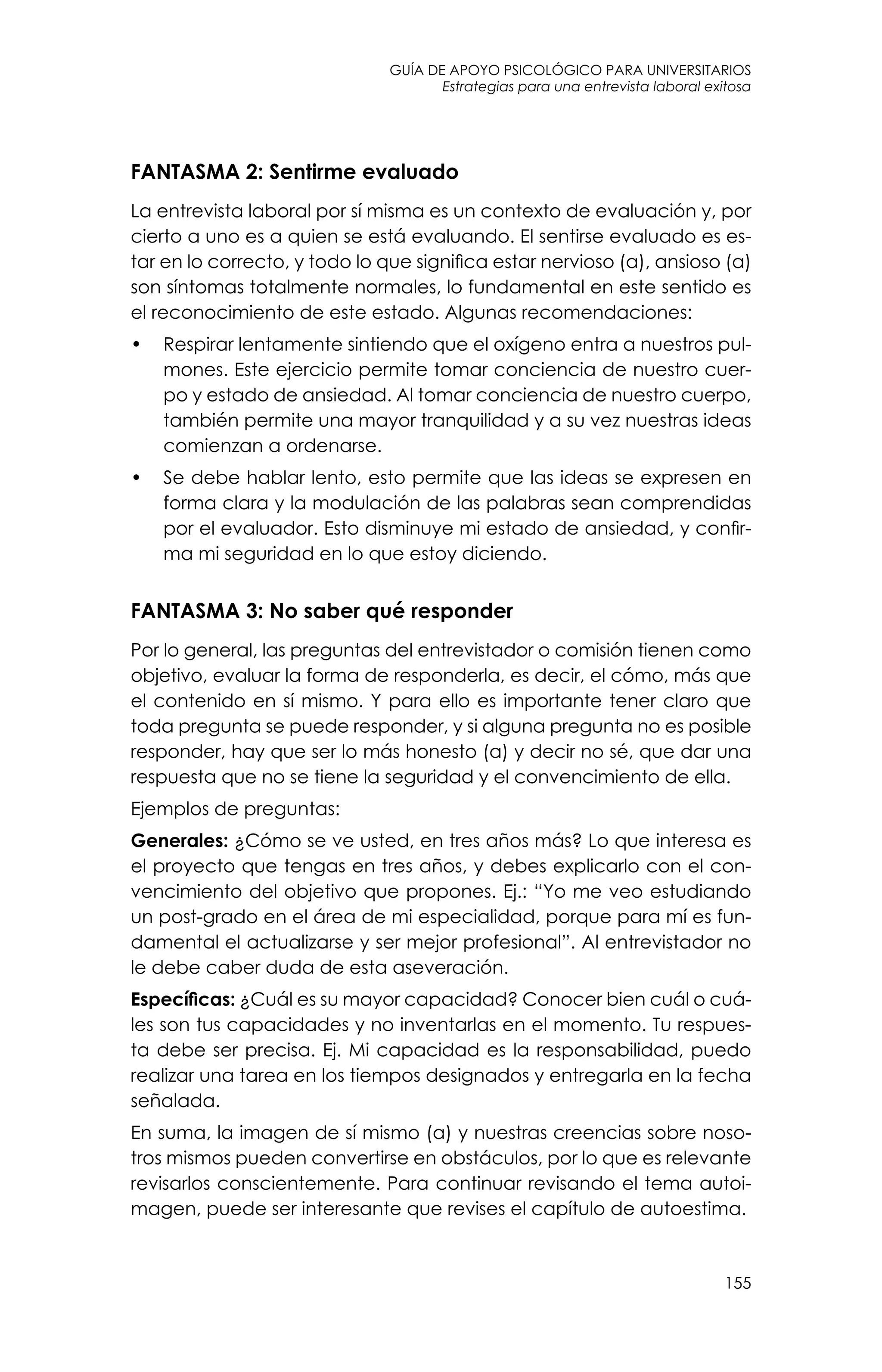 guía de apoyo psicológico para universitarios
155
Estrategias para una entrevista laboral exitosa
FANTASMA 2: Sentirme evaluado
La entrevista laboral por sí misma es un contexto de evaluación y, por
cierto a uno es a quien se está evaluando. El sentirse evaluado es es-
tar en lo correcto, y todo lo que significa estar nervioso (a), ansioso (a)
son síntomas totalmente normales, lo fundamental en este sentido es
el reconocimiento de este estado. Algunas recomendaciones:
•	 Respirar lentamente sintiendo que el oxígeno entra a nuestros pul-
mones. Este ejercicio permite tomar conciencia de nuestro cuer-
po y estado de ansiedad. Al tomar conciencia de nuestro cuerpo,
también permite una mayor tranquilidad y a su vez nuestras ideas
comienzan a ordenarse.
•	 Se debe hablar lento, esto permite que las ideas se expresen en
forma clara y la modulación de las palabras sean comprendidas
por el evaluador. Esto disminuye mi estado de ansiedad, y confir-
ma mi seguridad en lo que estoy diciendo.
FANTASMA 3: No saber qué responder
Por lo general, las preguntas del entrevistador o comisión tienen como
objetivo, evaluar la forma de responderla, es decir, el cómo, más que
el contenido en sí mismo. Y para ello es importante tener claro que
toda pregunta se puede responder, y si alguna pregunta no es posible
responder, hay que ser lo más honesto (a) y decir no sé, que dar una
respuesta que no se tiene la seguridad y el convencimiento de ella.
Ejemplos de preguntas:
Generales: ¿Cómo se ve usted, en tres años más? Lo que interesa es
el proyecto que tengas en tres años, y debes explicarlo con el con-
vencimiento del objetivo que propones. Ej.: “Yo me veo estudiando
un post-grado en el área de mi especialidad, porque para mí es fun-
damental el actualizarse y ser mejor profesional”. Al entrevistador no
le debe caber duda de esta aseveración.
Específicas: ¿Cuál es su mayor capacidad? Conocer bien cuál o cuá-
les son tus capacidades y no inventarlas en el momento. Tu respues-
ta debe ser precisa. Ej. Mi capacidad es la responsabilidad, puedo
realizar una tarea en los tiempos designados y entregarla en la fecha
señalada.
En suma, la imagen de sí mismo (a) y nuestras creencias sobre noso-
tros mismos pueden convertirse en obstáculos, por lo que es relevante
revisarlos conscientemente. Para continuar revisando el tema autoi-
magen, puede ser interesante que revises el capítulo de autoestima.
 
