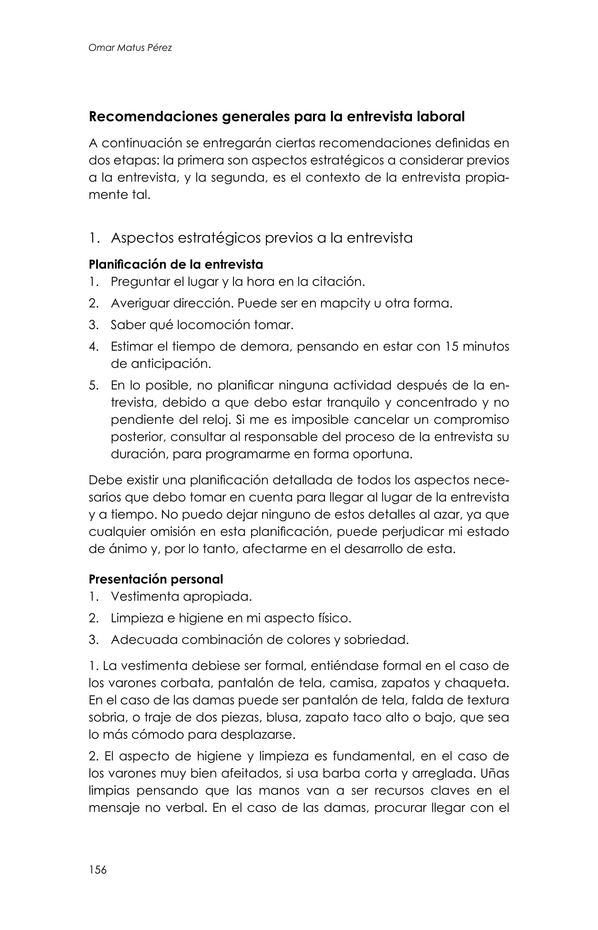 156
Omar Matus Pérez
Recomendaciones generales para la entrevista laboral
A continuación se entregarán ciertas recomendaciones definidas en
dos etapas: la primera son aspectos estratégicos a considerar previos
a la entrevista, y la segunda, es el contexto de la entrevista propia-
mente tal.
1.	 Aspectos estratégicos previos a la entrevista
Planificación de la entrevista
1.	 Preguntar el lugar y la hora en la citación.
2.	 Averiguar dirección. Puede ser en mapcity u otra forma.
3.	 Saber qué locomoción tomar.
4.	 Estimar el tiempo de demora, pensando en estar con 15 minutos
de anticipación.
5.	 En lo posible, no planificar ninguna actividad después de la en-
trevista, debido a que debo estar tranquilo y concentrado y no
pendiente del reloj. Si me es imposible cancelar un compromiso
posterior, consultar al responsable del proceso de la entrevista su
duración, para programarme en forma oportuna.
Debe existir una planificación detallada de todos los aspectos nece-
sarios que debo tomar en cuenta para llegar al lugar de la entrevista
y a tiempo. No puedo dejar ninguno de estos detalles al azar, ya que
cualquier omisión en esta planificación, puede perjudicar mi estado
de ánimo y, por lo tanto, afectarme en el desarrollo de esta.
Presentación personal
1.	 Vestimenta apropiada.
2.	 Limpieza e higiene en mi aspecto físico.
3.	 Adecuada combinación de colores y sobriedad.
1. La vestimenta debiese ser formal, entiéndase formal en el caso de
los varones corbata, pantalón de tela, camisa, zapatos y chaqueta.
En el caso de las damas puede ser pantalón de tela, falda de textura
sobria, o traje de dos piezas, blusa, zapato taco alto o bajo, que sea
lo más cómodo para desplazarse.
2. El aspecto de higiene y limpieza es fundamental, en el caso de
los varones muy bien afeitados, si usa barba corta y arreglada. Uñas
limpias pensando que las manos van a ser recursos claves en el
mensaje no verbal. En el caso de las damas, procurar llegar con el
 