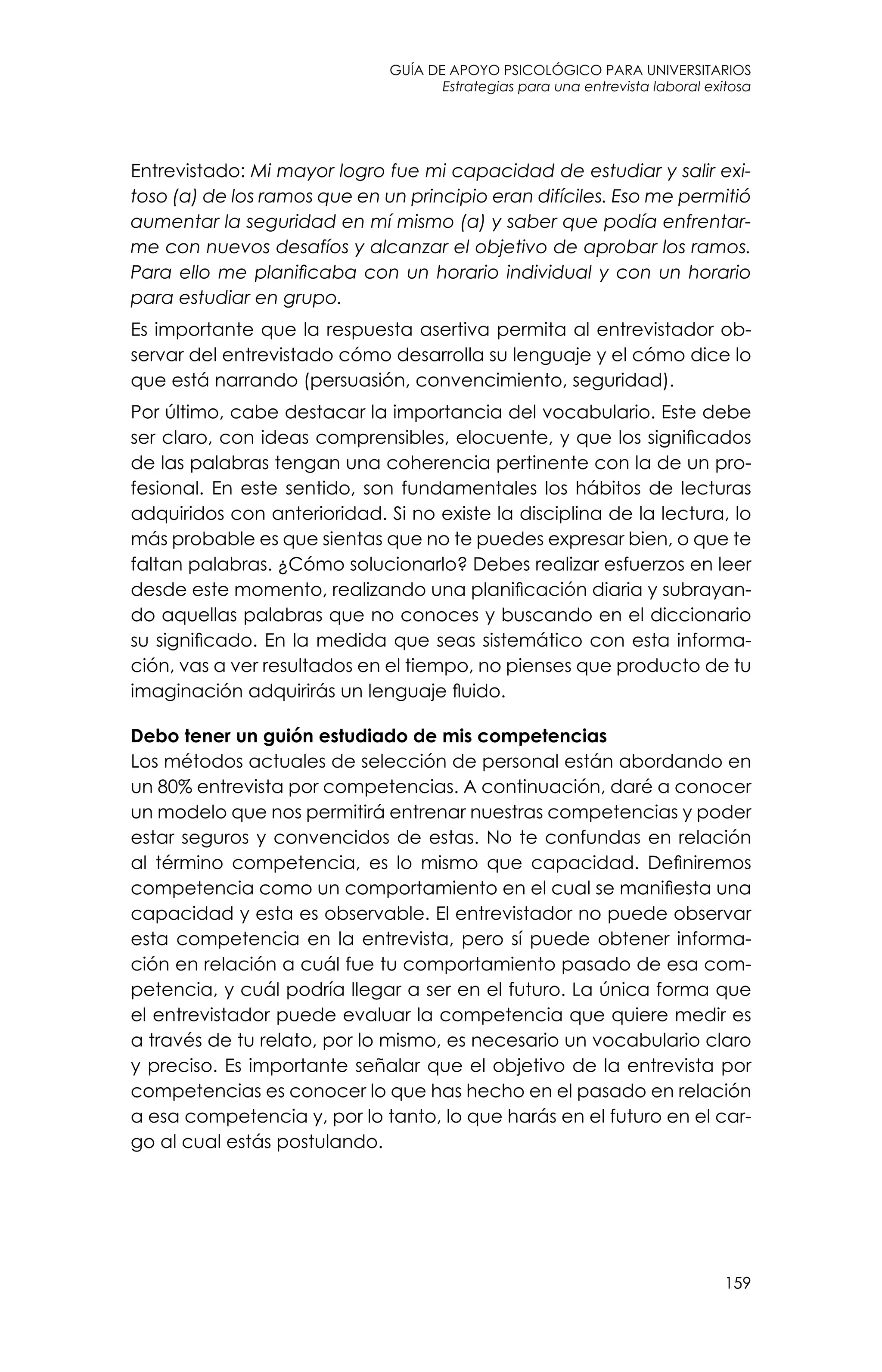 guía de apoyo psicológico para universitarios
159
Estrategias para una entrevista laboral exitosa
Entrevistado: Mi mayor logro fue mi capacidad de estudiar y salir exi-
toso (a) de los ramos que en un principio eran difíciles. Eso me permitió
aumentar la seguridad en mí mismo (a) y saber que podía enfrentar-
me con nuevos desafíos y alcanzar el objetivo de aprobar los ramos.
Para ello me planificaba con un horario individual y con un horario
para estudiar en grupo.
Es importante que la respuesta asertiva permita al entrevistador ob-
servar del entrevistado cómo desarrolla su lenguaje y el cómo dice lo
que está narrando (persuasión, convencimiento, seguridad).
Por último, cabe destacar la importancia del vocabulario. Este debe
ser claro, con ideas comprensibles, elocuente, y que los significados
de las palabras tengan una coherencia pertinente con la de un pro-
fesional. En este sentido, son fundamentales los hábitos de lecturas
adquiridos con anterioridad. Si no existe la disciplina de la lectura, lo
más probable es que sientas que no te puedes expresar bien, o que te
faltan palabras. ¿Cómo solucionarlo? Debes realizar esfuerzos en leer
desde este momento, realizando una planificación diaria y subrayan-
do aquellas palabras que no conoces y buscando en el diccionario
su significado. En la medida que seas sistemático con esta informa-
ción, vas a ver resultados en el tiempo, no pienses que producto de tu
imaginación adquirirás un lenguaje fluido.
Debo tener un guión estudiado de mis competencias
Los métodos actuales de selección de personal están abordando en
un 80% entrevista por competencias. A continuación, daré a conocer
un modelo que nos permitirá entrenar nuestras competencias y poder
estar seguros y convencidos de estas. No te confundas en relación
al término competencia, es lo mismo que capacidad. Definiremos
competencia como un comportamiento en el cual se manifiesta una
capacidad y esta es observable. El entrevistador no puede observar
esta competencia en la entrevista, pero sí puede obtener informa-
ción en relación a cuál fue tu comportamiento pasado de esa com-
petencia, y cuál podría llegar a ser en el futuro. La única forma que
el entrevistador puede evaluar la competencia que quiere medir es
a través de tu relato, por lo mismo, es necesario un vocabulario claro
y preciso. Es importante señalar que el objetivo de la entrevista por
competencias es conocer lo que has hecho en el pasado en relación
a esa competencia y, por lo tanto, lo que harás en el futuro en el car-
go al cual estás postulando.
 