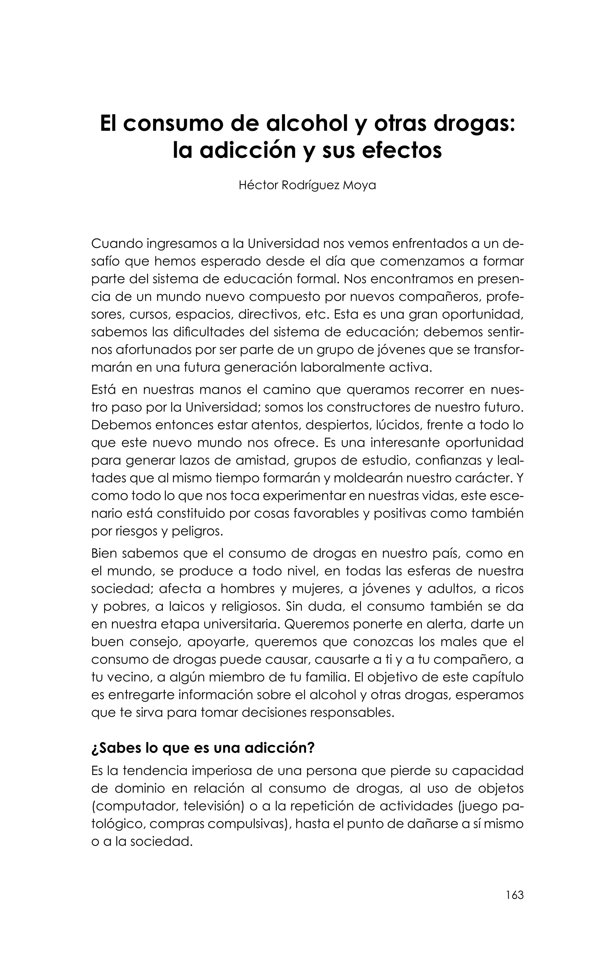 163
El consumo de alcohol y otras drogas:
la adicción y sus efectos
Héctor Rodríguez Moya
Cuando ingresamos a la Universidad nos vemos enfrentados a un de-
safío que hemos esperado desde el día que comenzamos a formar
parte del sistema de educación formal. Nos encontramos en presen-
cia de un mundo nuevo compuesto por nuevos compañeros, profe-
sores, cursos, espacios, directivos, etc. Esta es una gran oportunidad,
sabemos las dificultades del sistema de educación; debemos sentir-
nos afortunados por ser parte de un grupo de jóvenes que se transfor-
marán en una futura generación laboralmente activa.
Está en nuestras manos el camino que queramos recorrer en nues-
tro paso por la Universidad; somos los constructores de nuestro futuro.
Debemos entonces estar atentos, despiertos, lúcidos, frente a todo lo
que este nuevo mundo nos ofrece. Es una interesante oportunidad
para generar lazos de amistad, grupos de estudio, confianzas y leal-
tades que al mismo tiempo formarán y moldearán nuestro carácter. Y
como todo lo que nos toca experimentar en nuestras vidas, este esce-
nario está constituido por cosas favorables y positivas como también
por riesgos y peligros.
Bien sabemos que el consumo de drogas en nuestro país, como en
el mundo, se produce a todo nivel, en todas las esferas de nuestra
sociedad; afecta a hombres y mujeres, a jóvenes y adultos, a ricos
y pobres, a laicos y religiosos. Sin duda, el consumo también se da
en nuestra etapa universitaria. Queremos ponerte en alerta, darte un
buen consejo, apoyarte, queremos que conozcas los males que el
consumo de drogas puede causar, causarte a ti y a tu compañero, a
tu vecino, a algún miembro de tu familia. El objetivo de este capítulo
es entregarte información sobre el alcohol y otras drogas, esperamos
que te sirva para tomar decisiones responsables.
¿Sabes lo que es una adicción?
Es la tendencia imperiosa de una persona que pierde su capacidad
de dominio en relación al consumo de drogas, al uso de objetos
(computador, televisión) o a la repetición de actividades (juego pa-
tológico, compras compulsivas), hasta el punto de dañarse a sí mismo
o a la sociedad.
 