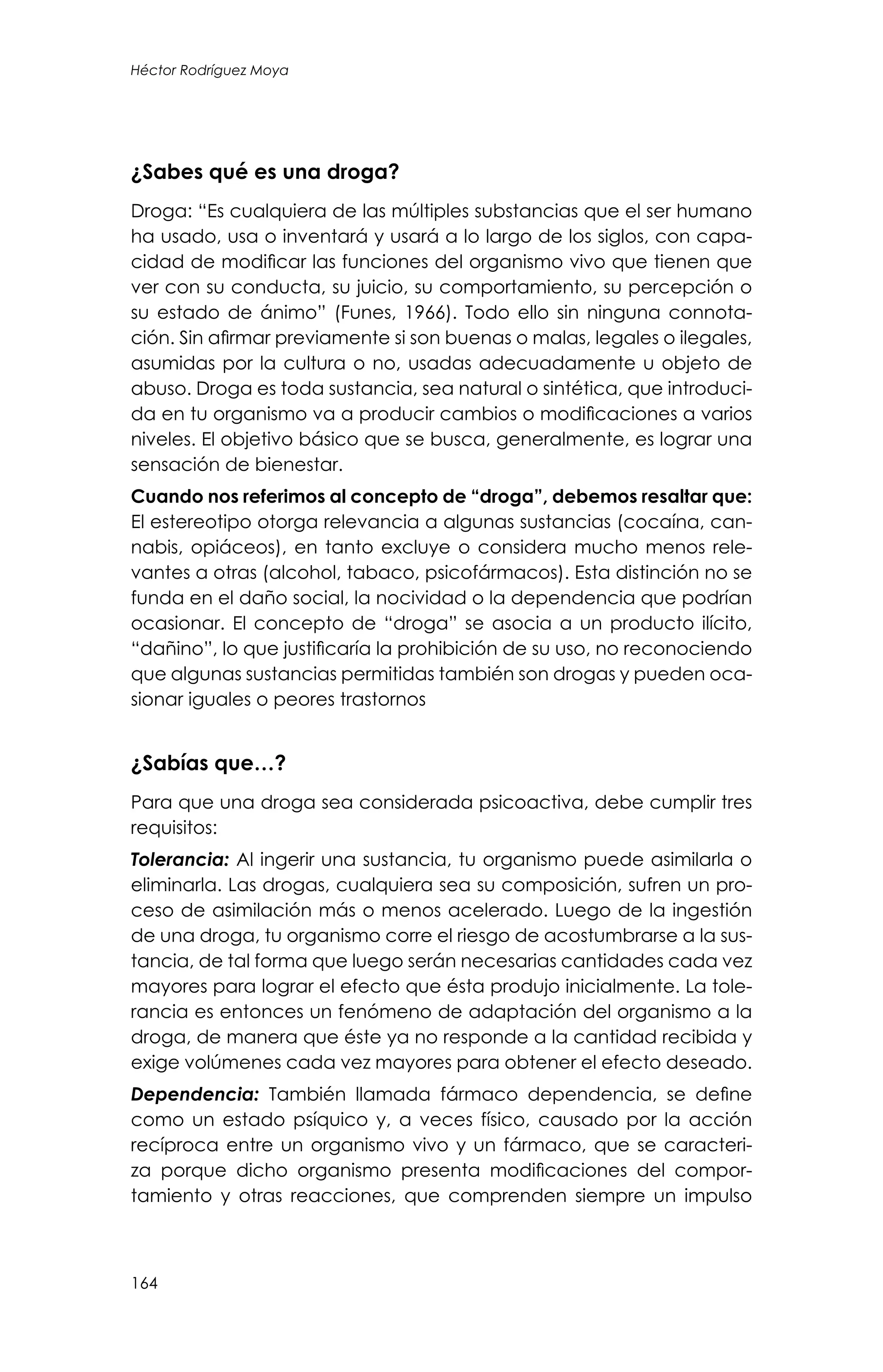 164
Héctor Rodríguez Moya
¿Sabes qué es una droga?
Droga: “Es cualquiera de las múltiples substancias que el ser humano
ha usado, usa o inventará y usará a lo largo de los siglos, con capa-
cidad de modificar las funciones del organismo vivo que tienen que
ver con su conducta, su juicio, su comportamiento, su percepción o
su estado de ánimo” (Funes, 1966). Todo ello sin ninguna connota-
ción. Sin afirmar previamente si son buenas o malas, legales o ilegales,
asumidas por la cultura o no, usadas adecuadamente u objeto de
abuso. Droga es toda sustancia, sea natural o sintética, que introduci-
da en tu organismo va a producir cambios o modificaciones a varios
niveles. El objetivo básico que se busca, generalmente, es lograr una
sensación de bienestar.
Cuando nos referimos al concepto de “droga”, debemos resaltar que:
El estereotipo otorga relevancia a algunas sustancias (cocaína, can-
nabis, opiáceos), en tanto excluye o considera mucho menos rele-
vantes a otras (alcohol, tabaco, psicofármacos). Esta distinción no se
funda en el daño social, la nocividad o la dependencia que podrían
ocasionar. El concepto de “droga” se asocia a un producto ilícito,
“dañino”, lo que justificaría la prohibición de su uso, no reconociendo
que algunas sustancias permitidas también son drogas y pueden oca-
sionar iguales o peores trastornos
¿Sabías que…?
Para que una droga sea considerada psicoactiva, debe cumplir tres
requisitos:
Tolerancia: Al ingerir una sustancia, tu organismo puede asimilarla o
eliminarla. Las drogas, cualquiera sea su composición, sufren un pro-
ceso de asimilación más o menos acelerado. Luego de la ingestión
de una droga, tu organismo corre el riesgo de acostumbrarse a la sus-
tancia, de tal forma que luego serán necesarias cantidades cada vez
mayores para lograr el efecto que ésta produjo inicialmente. La tole-
rancia es entonces un fenómeno de adaptación del organismo a la
droga, de manera que éste ya no responde a la cantidad recibida y
exige volúmenes cada vez mayores para obtener el efecto deseado.
Dependencia: También llamada fármaco dependencia, se define
como un estado psíquico y, a veces físico, causado por la acción
recíproca entre un organismo vivo y un fármaco, que se caracteri-
za porque dicho organismo presenta modificaciones del compor-
tamiento y otras reacciones, que comprenden siempre un impulso
 