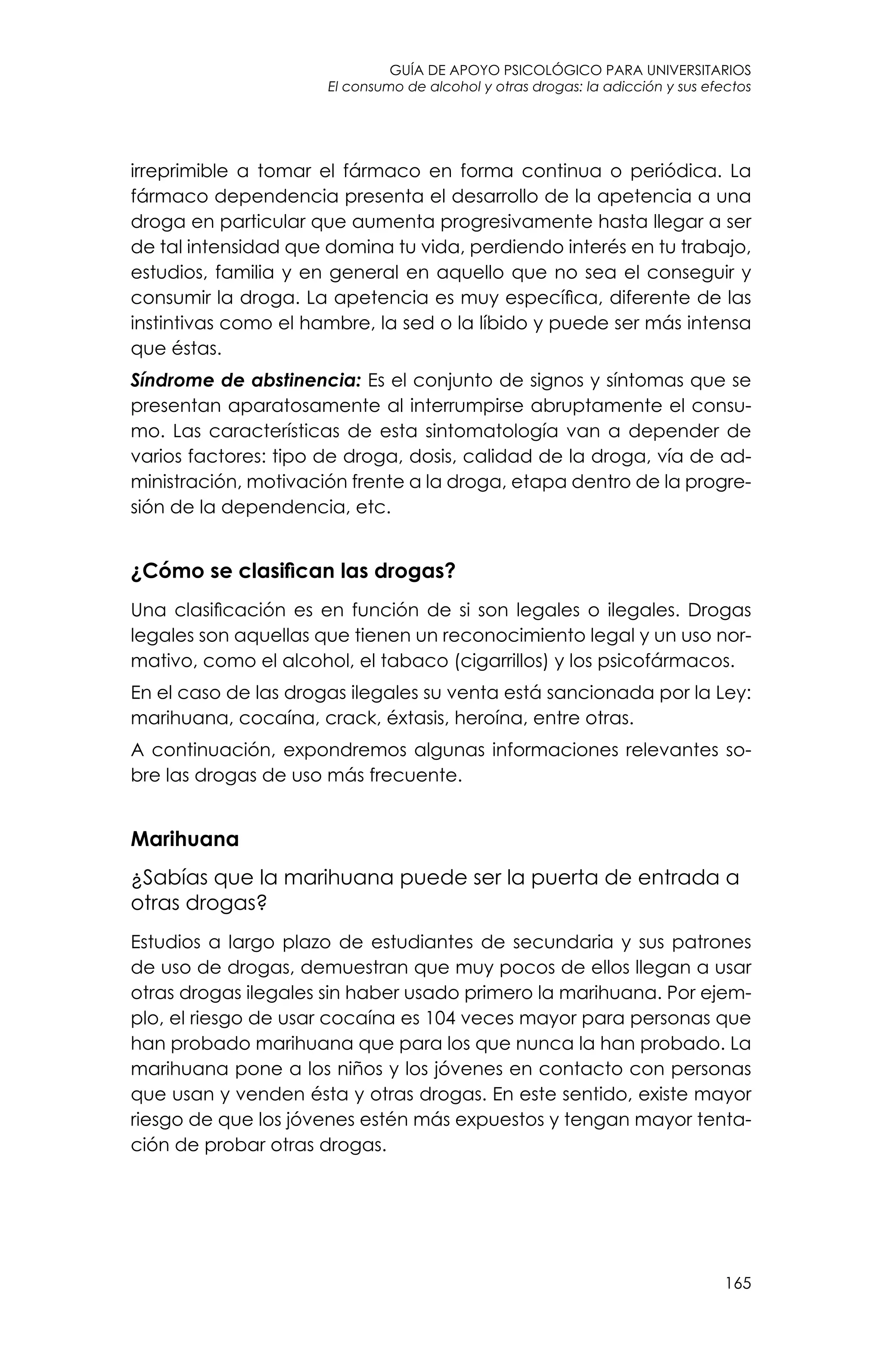 guía de apoyo psicológico para universitarios
165
El consumo de alcohol y otras drogas: la adicción y sus efectos
irreprimible a tomar el fármaco en forma continua o periódica. La
fármaco dependencia presenta el desarrollo de la apetencia a una
droga en particular que aumenta progresivamente hasta llegar a ser
de tal intensidad que domina tu vida, perdiendo interés en tu trabajo,
estudios, familia y en general en aquello que no sea el conseguir y
consumir la droga. La apetencia es muy específica, diferente de las
instintivas como el hambre, la sed o la líbido y puede ser más intensa
que éstas.
Síndrome de abstinencia: Es el conjunto de signos y síntomas que se
presentan aparatosamente al interrumpirse abruptamente el consu-
mo. Las características de esta sintomatología van a depender de
varios factores: tipo de droga, dosis, calidad de la droga, vía de ad-
ministración, motivación frente a la droga, etapa dentro de la progre-
sión de la dependencia, etc.
¿Cómo se clasifican las drogas?
Una clasificación es en función de si son legales o ilegales. Drogas
legales son aquellas que tienen un reconocimiento legal y un uso nor-
mativo, como el alcohol, el tabaco (cigarrillos) y los psicofármacos.
En el caso de las drogas ilegales su venta está sancionada por la Ley:
marihuana, cocaína, crack, éxtasis, heroína, entre otras.
A continuación, expondremos algunas informaciones relevantes so-
bre las drogas de uso más frecuente.
Marihuana
¿Sabías que la marihuana puede ser la puerta de entrada a
otras drogas?
Estudios a largo plazo de estudiantes de secundaria y sus patrones
de uso de drogas, demuestran que muy pocos de ellos llegan a usar
otras drogas ilegales sin haber usado primero la marihuana. Por ejem-
plo, el riesgo de usar cocaína es 104 veces mayor para personas que
han probado marihuana que para los que nunca la han probado. La
marihuana pone a los niños y los jóvenes en contacto con personas
que usan y venden ésta y otras drogas. En este sentido, existe mayor
riesgo de que los jóvenes estén más expuestos y tengan mayor tenta-
ción de probar otras drogas.
 