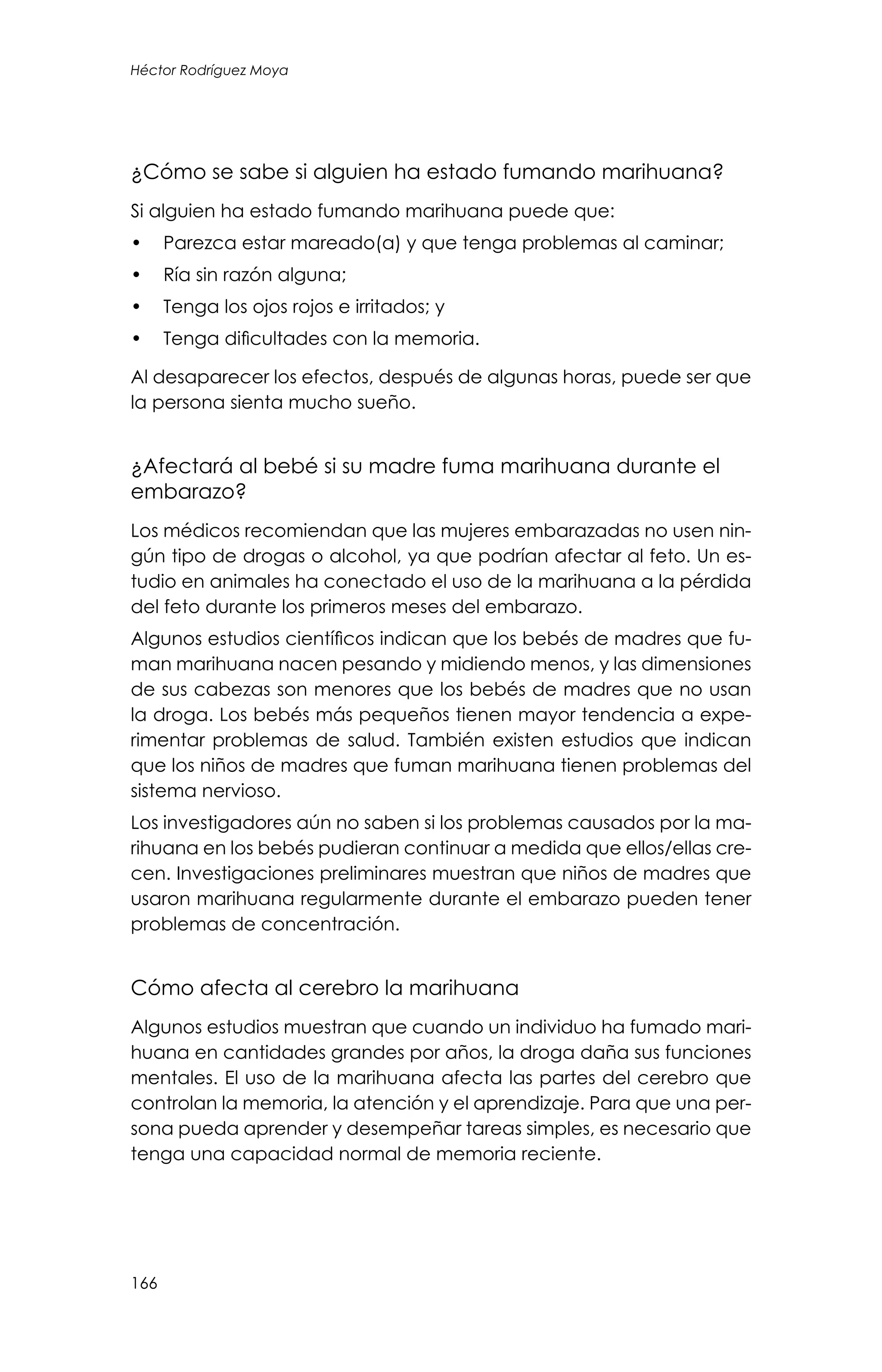 166
Héctor Rodríguez Moya
¿Cómo se sabe si alguien ha estado fumando marihuana?
Si alguien ha estado fumando marihuana puede que:
•	 Parezca estar mareado(a) y que tenga problemas al caminar;
•	 Ría sin razón alguna;
•	 Tenga los ojos rojos e irritados; y
•	 Tenga dificultades con la memoria.
Al desaparecer los efectos, después de algunas horas, puede ser que
la persona sienta mucho sueño.
¿Afectará al bebé si su madre fuma marihuana durante el
embarazo?
Los médicos recomiendan que las mujeres embarazadas no usen nin-
gún tipo de drogas o alcohol, ya que podrían afectar al feto. Un es-
tudio en animales ha conectado el uso de la marihuana a la pérdida
del feto durante los primeros meses del embarazo.
Algunos estudios científicos indican que los bebés de madres que fu-
man marihuana nacen pesando y midiendo menos, y las dimensiones
de sus cabezas son menores que los bebés de madres que no usan
la droga. Los bebés más pequeños tienen mayor tendencia a expe-
rimentar problemas de salud. También existen estudios que indican
que los niños de madres que fuman marihuana tienen problemas del
sistema nervioso.
Los investigadores aún no saben si los problemas causados por la ma-
rihuana en los bebés pudieran continuar a medida que ellos/ellas cre-
cen. Investigaciones preliminares muestran que niños de madres que
usaron marihuana regularmente durante el embarazo pueden tener
problemas de concentración.
Cómo afecta al cerebro la marihuana
Algunos estudios muestran que cuando un individuo ha fumado mari-
huana en cantidades grandes por años, la droga daña sus funciones
mentales. El uso de la marihuana afecta las partes del cerebro que
controlan la memoria, la atención y el aprendizaje. Para que una per-
sona pueda aprender y desempeñar tareas simples, es necesario que
tenga una capacidad normal de memoria reciente.
 