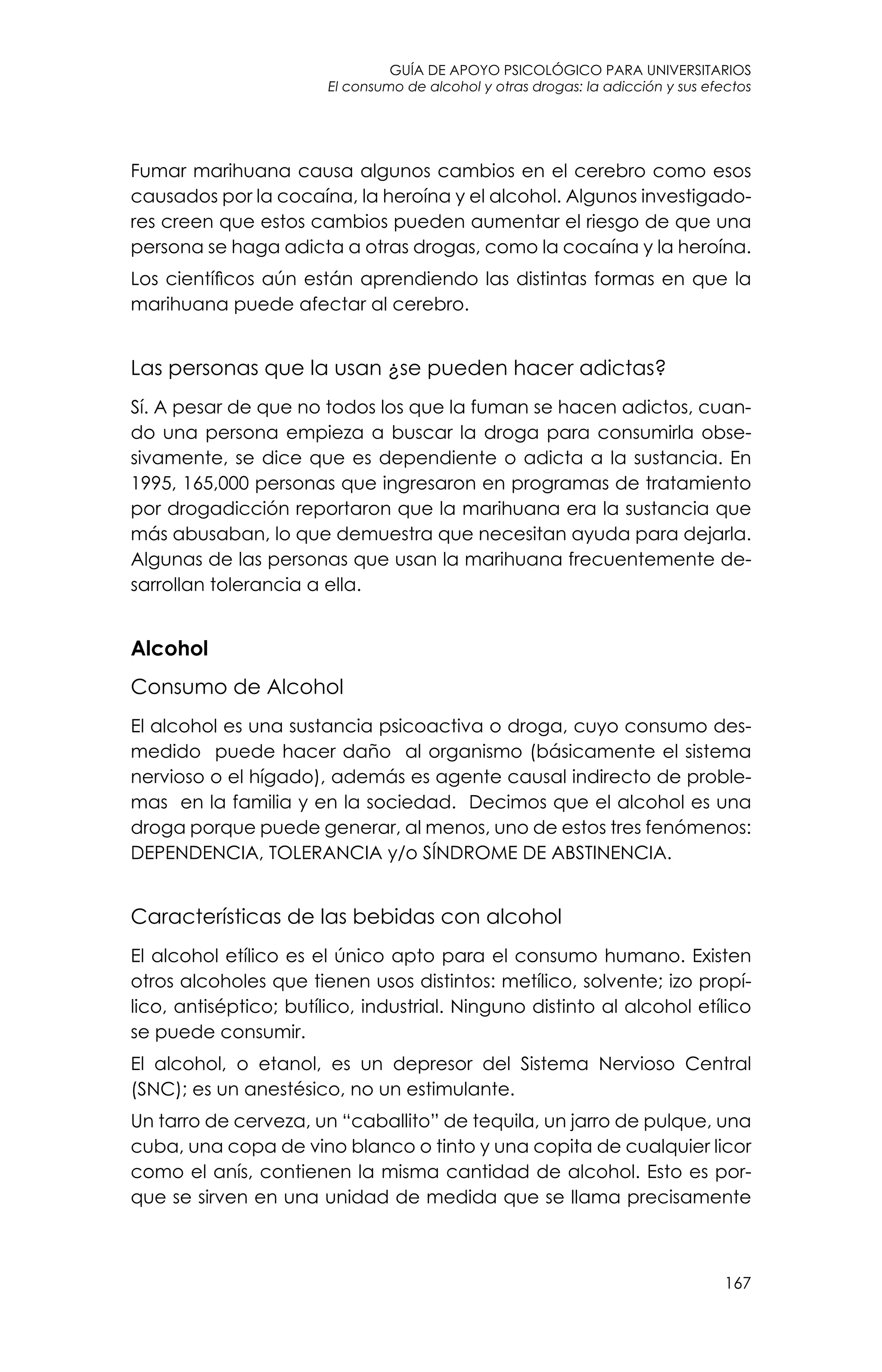 guía de apoyo psicológico para universitarios
167
El consumo de alcohol y otras drogas: la adicción y sus efectos
Fumar marihuana causa algunos cambios en el cerebro como esos
causados por la cocaína, la heroína y el alcohol. Algunos investigado-
res creen que estos cambios pueden aumentar el riesgo de que una
persona se haga adicta a otras drogas, como la cocaína y la heroína.
Los científicos aún están aprendiendo las distintas formas en que la
marihuana puede afectar al cerebro.
Las personas que la usan ¿se pueden hacer adictas?
Sí. A pesar de que no todos los que la fuman se hacen adictos, cuan-
do una persona empieza a buscar la droga para consumirla obse-
sivamente, se dice que es dependiente o adicta a la sustancia. En
1995, 165,000 personas que ingresaron en programas de tratamiento
por drogadicción reportaron que la marihuana era la sustancia que
más abusaban, lo que demuestra que necesitan ayuda para dejarla.
Algunas de las personas que usan la marihuana frecuentemente de-
sarrollan tolerancia a ella.
Alcohol
Consumo de Alcohol
El alcohol es una sustancia psicoactiva o droga, cuyo consumo des-
medido  puede hacer daño  al organismo (básicamente el sistema
nervioso o el hígado), además es agente causal indirecto de proble-
mas  en la familia y en la sociedad.  Decimos que el alcohol es una
droga porque puede generar, al menos, uno de estos tres fenómenos:
DEPENDENCIA, TOLERANCIA y/o SÍNDROME DE ABSTINENCIA.
Características de las bebidas con alcohol
El alcohol etílico es el único apto para el consumo humano. Existen
otros alcoholes que tienen usos distintos: metílico, solvente; izo propí-
lico, antiséptico; butílico, industrial. Ninguno distinto al alcohol etílico
se puede consumir.
El alcohol, o etanol, es un depresor del Sistema Nervioso Central
(SNC); es un anestésico, no un estimulante.
Un tarro de cerveza, un “caballito” de tequila, un jarro de pulque, una
cuba, una copa de vino blanco o tinto y una copita de cualquier licor
como el anís, contienen la misma cantidad de alcohol. Esto es por-
que se sirven en una unidad de medida que se llama precisamente
 