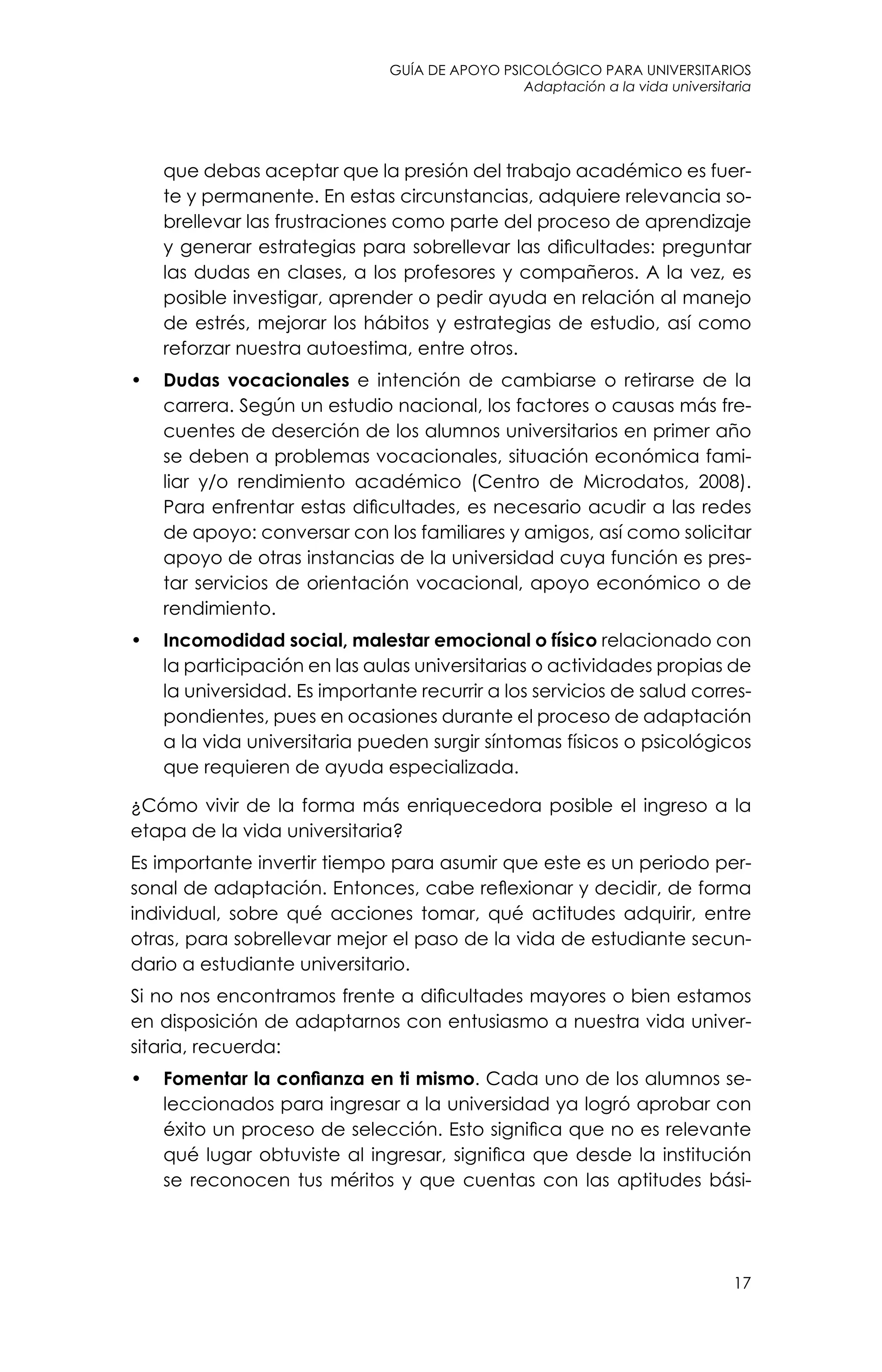 guía de apoyo psicológico para universitarios
Adaptación a la vida universitaria
17
que debas aceptar que la presión del trabajo académico es fuer-
te y permanente. En estas circunstancias, adquiere relevancia so-
brellevar las frustraciones como parte del proceso de aprendizaje
y generar estrategias para sobrellevar las dificultades: preguntar
las dudas en clases, a los profesores y compañeros. A la vez, es
posible investigar, aprender o pedir ayuda en relación al manejo
de estrés, mejorar los hábitos y estrategias de estudio, así como
reforzar nuestra autoestima, entre otros.
•	 Dudas vocacionales e intención de cambiarse o retirarse de la
carrera. Según un estudio nacional, los factores o causas más fre-
cuentes de deserción de los alumnos universitarios en primer año
se deben a problemas vocacionales, situación económica fami-
liar y/o rendimiento académico (Centro de Microdatos, 2008).
Para enfrentar estas dificultades, es necesario acudir a las redes
de apoyo: conversar con los familiares y amigos, así como solicitar
apoyo de otras instancias de la universidad cuya función es pres-
tar servicios de orientación vocacional, apoyo económico o de
rendimiento.
•	 Incomodidad social, malestar emocional o físico relacionado con
la participación en las aulas universitarias o actividades propias de
la universidad. Es importante recurrir a los servicios de salud corres-
pondientes, pues en ocasiones durante el proceso de adaptación
a la vida universitaria pueden surgir síntomas físicos o psicológicos
que requieren de ayuda especializada.
¿Cómo vivir de la forma más enriquecedora posible el ingreso a la
etapa de la vida universitaria?
Es importante invertir tiempo para asumir que este es un periodo per-
sonal de adaptación. Entonces, cabe reflexionar y decidir, de forma
individual, sobre qué acciones tomar, qué actitudes adquirir, entre
otras, para sobrellevar mejor el paso de la vida de estudiante secun-
dario a estudiante universitario.
Si no nos encontramos frente a dificultades mayores o bien estamos
en disposición de adaptarnos con entusiasmo a nuestra vida univer-
sitaria, recuerda:
•	 Fomentar la confianza en ti mismo. Cada uno de los alumnos se-
leccionados para ingresar a la universidad ya logró aprobar con
éxito un proceso de selección. Esto significa que no es relevante
qué lugar obtuviste al ingresar, significa que desde la institución
se reconocen tus méritos y que cuentas con las aptitudes bási-
 
