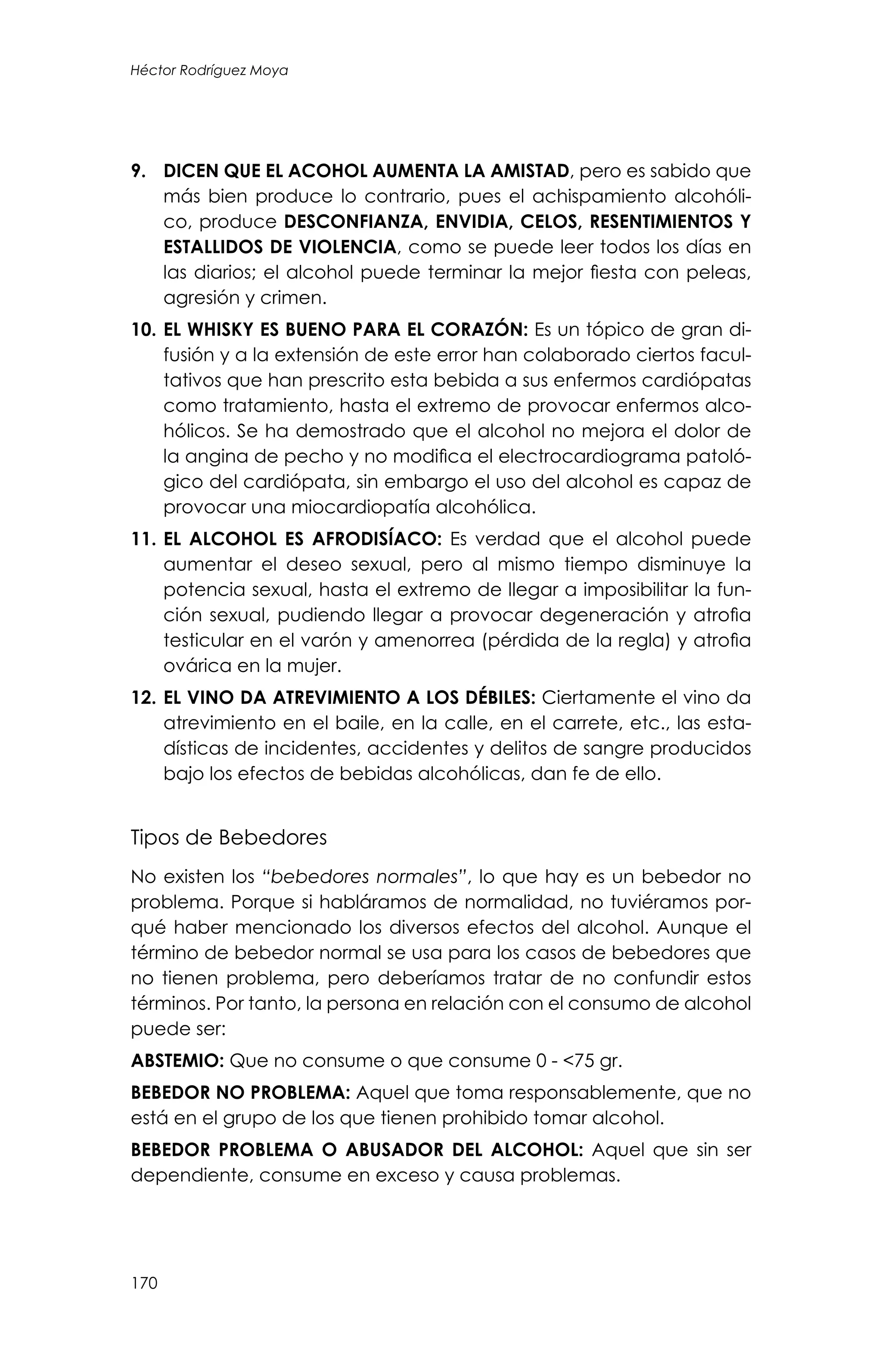 170
Héctor Rodríguez Moya
9.	 DICEN QUE EL ACOHOL AUMENTA LA AMISTAD, pero es sabido que
más bien produce lo contrario, pues el achispamiento alcohóli-
co, produce DESCONFIANZA, ENVIDIA, CELOS, RESENTIMIENTOS Y
ESTALLIDOS DE VIOLENCIA, como se puede leer todos los días en
las diarios; el alcohol puede terminar la mejor fiesta con peleas,
agresión y crimen.
10.	EL WHISKY ES BUENO PARA EL CORAZÓN: Es un tópico de gran di-
fusión y a la extensión de este error han colaborado ciertos facul-
tativos que han prescrito esta bebida a sus enfermos cardiópatas
como tratamiento, hasta el extremo de provocar enfermos alco-
hólicos. Se ha demostrado que el alcohol no mejora el dolor de
la angina de pecho y no modifica el electrocardiograma patoló-
gico del cardiópata, sin embargo el uso del alcohol es capaz de
provocar una miocardiopatía alcohólica.
11.	EL ALCOHOL ES AFRODISÍACO: Es verdad que el alcohol puede
aumentar el deseo sexual, pero al mismo tiempo disminuye la
potencia sexual, hasta el extremo de llegar a imposibilitar la fun-
ción sexual, pudiendo llegar a provocar degeneración y atrofia
testicular en el varón y amenorrea (pérdida de la regla) y atrofia
ovárica en la mujer.
12.	EL VINO DA ATREVIMIENTO A LOS DÉBILES: Ciertamente el vino da
atrevimiento en el baile, en la calle, en el carrete, etc., las esta-
dísticas de incidentes, accidentes y delitos de sangre producidos
bajo los efectos de bebidas alcohólicas, dan fe de ello.
Tipos de Bebedores
No existen los “bebedores normales”, lo que hay es un bebedor no
problema. Porque si habláramos de normalidad, no tuviéramos por-
qué haber mencionado los diversos efectos del alcohol. Aunque el
término de bebedor normal se usa para los casos de bebedores que
no tienen problema, pero deberíamos tratar de no confundir estos
términos. Por tanto, la persona en relación con el consumo de alcohol
puede ser:
ABSTEMIO: Que no consume o que consume 0 - <75 gr.
BEBEDOR NO PROBLEMA: Aquel que toma responsablemente, que no
está en el grupo de los que tienen prohibido tomar alcohol.
BEBEDOR PROBLEMA O ABUSADOR DEL ALCOHOL: Aquel que sin ser
dependiente, consume en exceso y causa problemas.
 
