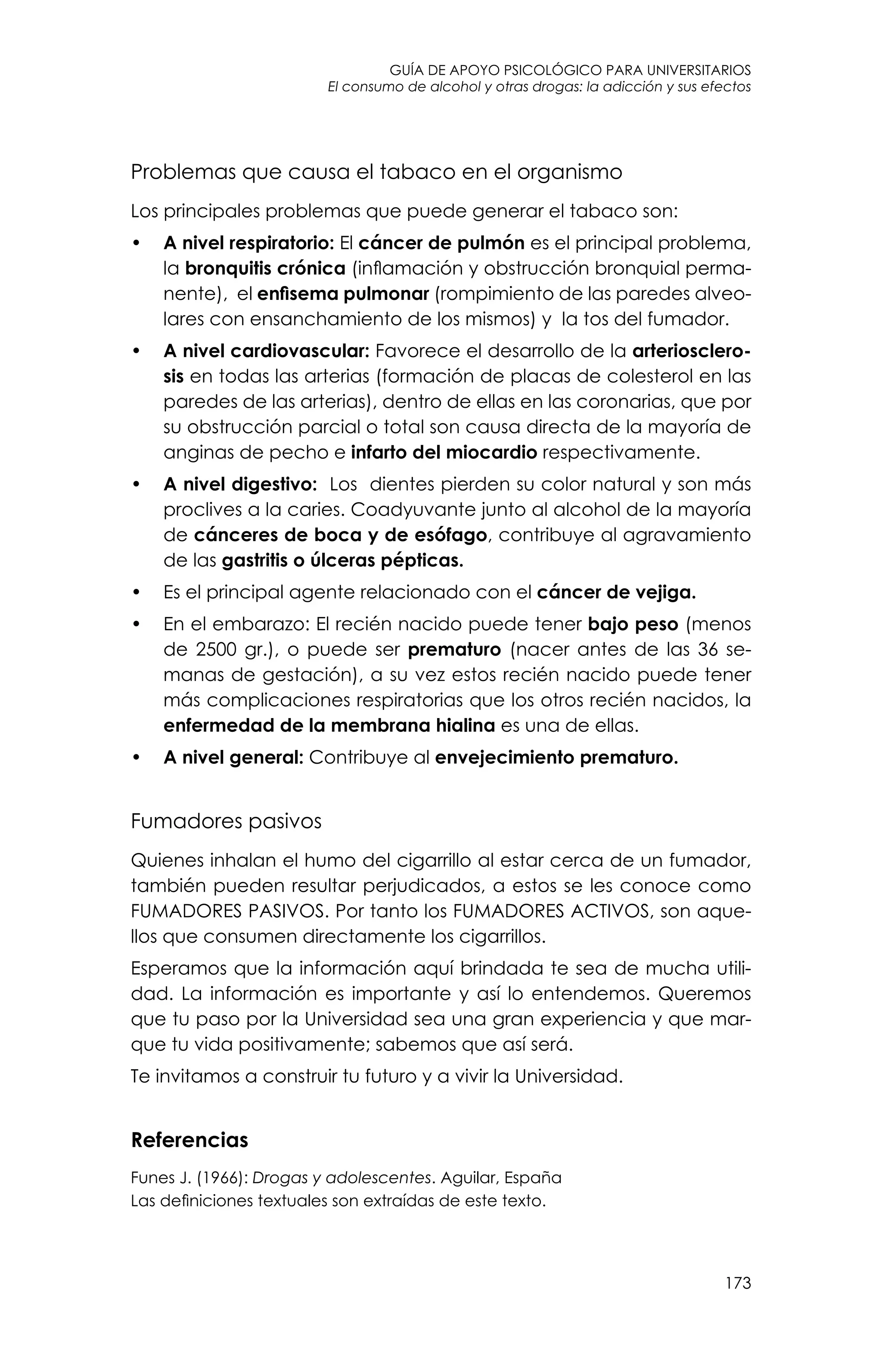 guía de apoyo psicológico para universitarios
173
El consumo de alcohol y otras drogas: la adicción y sus efectos
Problemas que causa el tabaco en el organismo
Los principales problemas que puede generar el tabaco son:
•	 A nivel respiratorio: El cáncer de pulmón es el principal problema,
la bronquitis crónica (inflamación y obstrucción bronquial perma-
nente),  el enfisema pulmonar (rompimiento de las paredes alveo-
lares con ensanchamiento de los mismos) y  la tos del fumador.
•	 A nivel cardiovascular: Favorece el desarrollo de la arteriosclero-
sis en todas las arterias (formación de placas de colesterol en las
paredes de las arterias), dentro de ellas en las coronarias, que por
su obstrucción parcial o total son causa directa de la mayoría de
anginas de pecho e infarto del miocardio respectivamente.
•	 A nivel digestivo:  Los  dientes pierden su color natural y son más
proclives a la caries. Coadyuvante junto al alcohol de la mayoría
de cánceres de boca y de esófago, contribuye al agravamiento
de las gastritis o úlceras pépticas.
•	 Es el principal agente relacionado con el cáncer de vejiga.
•	 En el embarazo: El recién nacido puede tener bajo peso (menos
de 2500 gr.), o puede ser prematuro (nacer antes de las 36 se-
manas de gestación), a su vez estos recién nacido puede tener
más complicaciones respiratorias que los otros recién nacidos, la
enfermedad de la membrana hialina es una de ellas.
•	 A nivel general: Contribuye al envejecimiento prematuro.
Fumadores pasivos
Quienes inhalan el humo del cigarrillo al estar cerca de un fumador, 
también pueden resultar perjudicados, a estos se les conoce como
FUMADORES PASIVOS. Por tanto los FUMADORES ACTIVOS, son aque-
llos que consumen directamente los cigarrillos.
Esperamos que la información aquí brindada te sea de mucha utili-
dad. La información es importante y así lo entendemos. Queremos
que tu paso por la Universidad sea una gran experiencia y que mar-
que tu vida positivamente; sabemos que así será.
Te invitamos a construir tu futuro y a vivir la Universidad.
Referencias
Funes J. (1966): Drogas y adolescentes. Aguilar, España
Las definiciones textuales son extraídas de este texto.
 