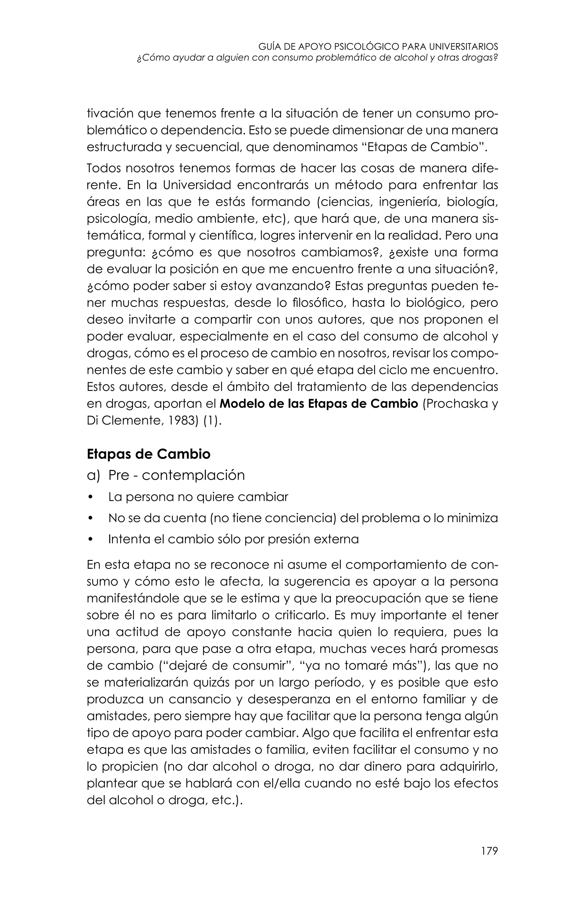 guía de apoyo psicológico para universitarios
179
¿Cómo ayudar a alguien con consumo problemático de alcohol y otras drogas?
tivación que tenemos frente a la situación de tener un consumo pro-
blemático o dependencia. Esto se puede dimensionar de una manera
estructurada y secuencial, que denominamos “Etapas de Cambio”.
Todos nosotros tenemos formas de hacer las cosas de manera dife-
rente. En la Universidad encontrarás un método para enfrentar las
áreas en las que te estás formando (ciencias, ingeniería, biología,
psicología, medio ambiente, etc), que hará que, de una manera sis-
temática, formal y científica, logres intervenir en la realidad. Pero una
pregunta: ¿cómo es que nosotros cambiamos?, ¿existe una forma
de evaluar la posición en que me encuentro frente a una situación?,
¿cómo poder saber si estoy avanzando? Estas preguntas pueden te-
ner muchas respuestas, desde lo filosófico, hasta lo biológico, pero
deseo invitarte a compartir con unos autores, que nos proponen el
poder evaluar, especialmente en el caso del consumo de alcohol y
drogas, cómo es el proceso de cambio en nosotros, revisar los compo-
nentes de este cambio y saber en qué etapa del ciclo me encuentro.
Estos autores, desde el ámbito del tratamiento de las dependencias
en drogas, aportan el Modelo de las Etapas de Cambio (Prochaska y
Di Clemente, 1983) (1).
Etapas de Cambio
a) 	Pre - contemplación
•	 La persona no quiere cambiar
•	 No se da cuenta (no tiene conciencia) del problema o lo minimiza
•	 Intenta el cambio sólo por presión externa
En esta etapa no se reconoce ni asume el comportamiento de con-
sumo y cómo esto le afecta, la sugerencia es apoyar a la persona
manifestándole que se le estima y que la preocupación que se tiene
sobre él no es para limitarlo o criticarlo. Es muy importante el tener
una actitud de apoyo constante hacia quien lo requiera, pues la
persona, para que pase a otra etapa, muchas veces hará promesas
de cambio (“dejaré de consumir”, “ya no tomaré más”), las que no
se materializarán quizás por un largo período, y es posible que esto
produzca un cansancio y desesperanza en el entorno familiar y de
amistades, pero siempre hay que facilitar que la persona tenga algún
tipo de apoyo para poder cambiar. Algo que facilita el enfrentar esta
etapa es que las amistades o familia, eviten facilitar el consumo y no
lo propicien (no dar alcohol o droga, no dar dinero para adquirirlo,
plantear que se hablará con el/ella cuando no esté bajo los efectos
del alcohol o droga, etc.).
 