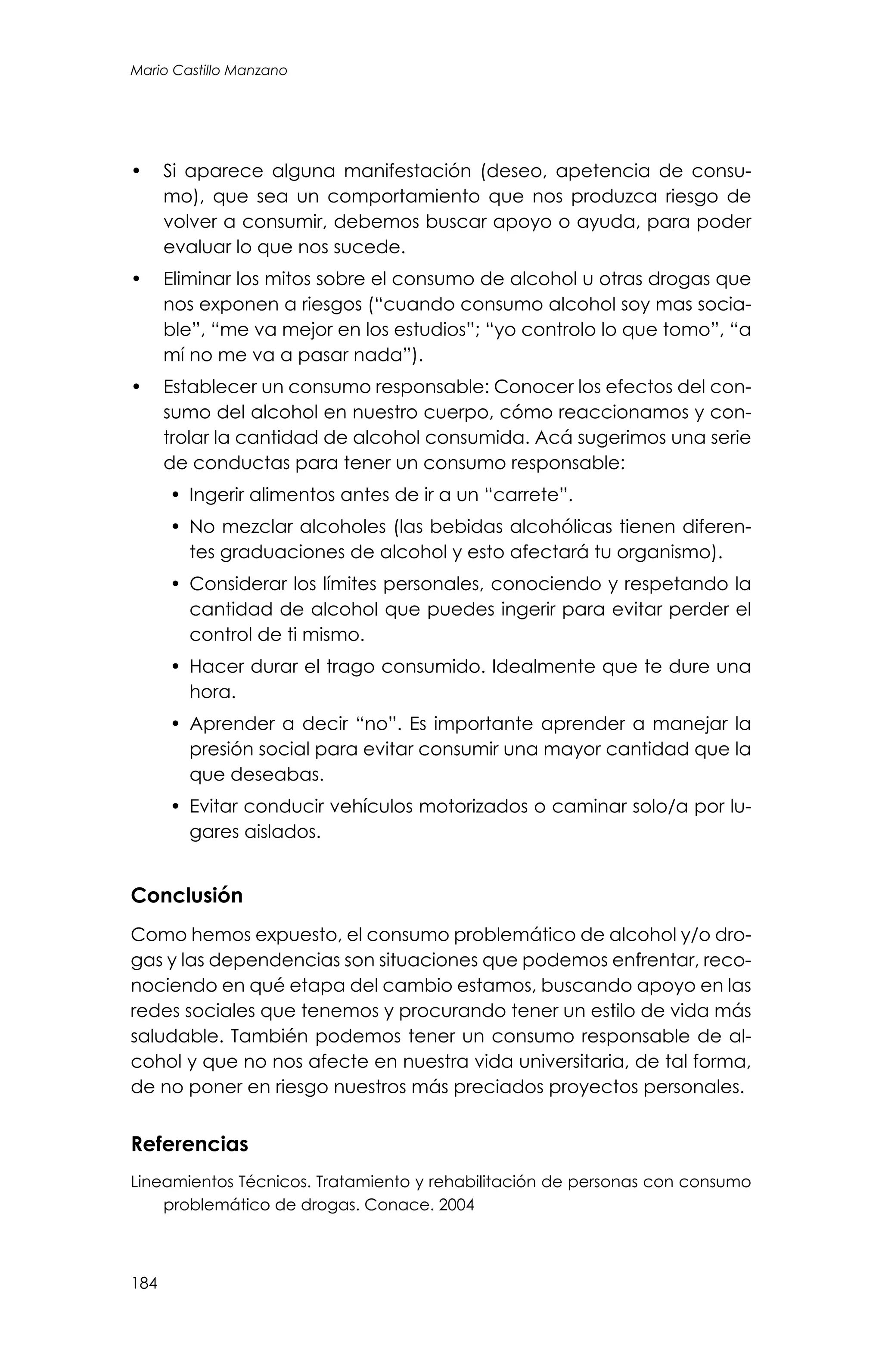 184
Mario Castillo Manzano
•	 Si aparece alguna manifestación (deseo, apetencia de consu-
mo), que sea un comportamiento que nos produzca riesgo de
volver a consumir, debemos buscar apoyo o ayuda, para poder
evaluar lo que nos sucede.
•	 Eliminar los mitos sobre el consumo de alcohol u otras drogas que
nos exponen a riesgos (“cuando consumo alcohol soy mas socia-
ble”, “me va mejor en los estudios”; “yo controlo lo que tomo”, “a
mí no me va a pasar nada”).
•	 Establecer un consumo responsable: Conocer los efectos del con-
sumo del alcohol en nuestro cuerpo, cómo reaccionamos y con-
trolar la cantidad de alcohol consumida. Acá sugerimos una serie
de conductas para tener un consumo responsable:
•	 Ingerir alimentos antes de ir a un “carrete”.
•	 No mezclar alcoholes (las bebidas alcohólicas tienen diferen-
tes graduaciones de alcohol y esto afectará tu organismo).
•	 Considerar los límites personales, conociendo y respetando la
cantidad de alcohol que puedes ingerir para evitar perder el
control de ti mismo.
•	 Hacer durar el trago consumido. Idealmente que te dure una
hora.
•	 Aprender a decir “no”. Es importante aprender a manejar la
presión social para evitar consumir una mayor cantidad que la
que deseabas.
•	 Evitar conducir vehículos motorizados o caminar solo/a por lu-
gares aislados.
Conclusión
Como hemos expuesto, el consumo problemático de alcohol y/o dro-
gas y las dependencias son situaciones que podemos enfrentar, reco-
nociendo en qué etapa del cambio estamos, buscando apoyo en las
redes sociales que tenemos y procurando tener un estilo de vida más
saludable. También podemos tener un consumo responsable de al-
cohol y que no nos afecte en nuestra vida universitaria, de tal forma,
de no poner en riesgo nuestros más preciados proyectos personales.
Referencias
Lineamientos Técnicos. Tratamiento y rehabilitación de personas con consumo
problemático de drogas. Conace. 2004
 