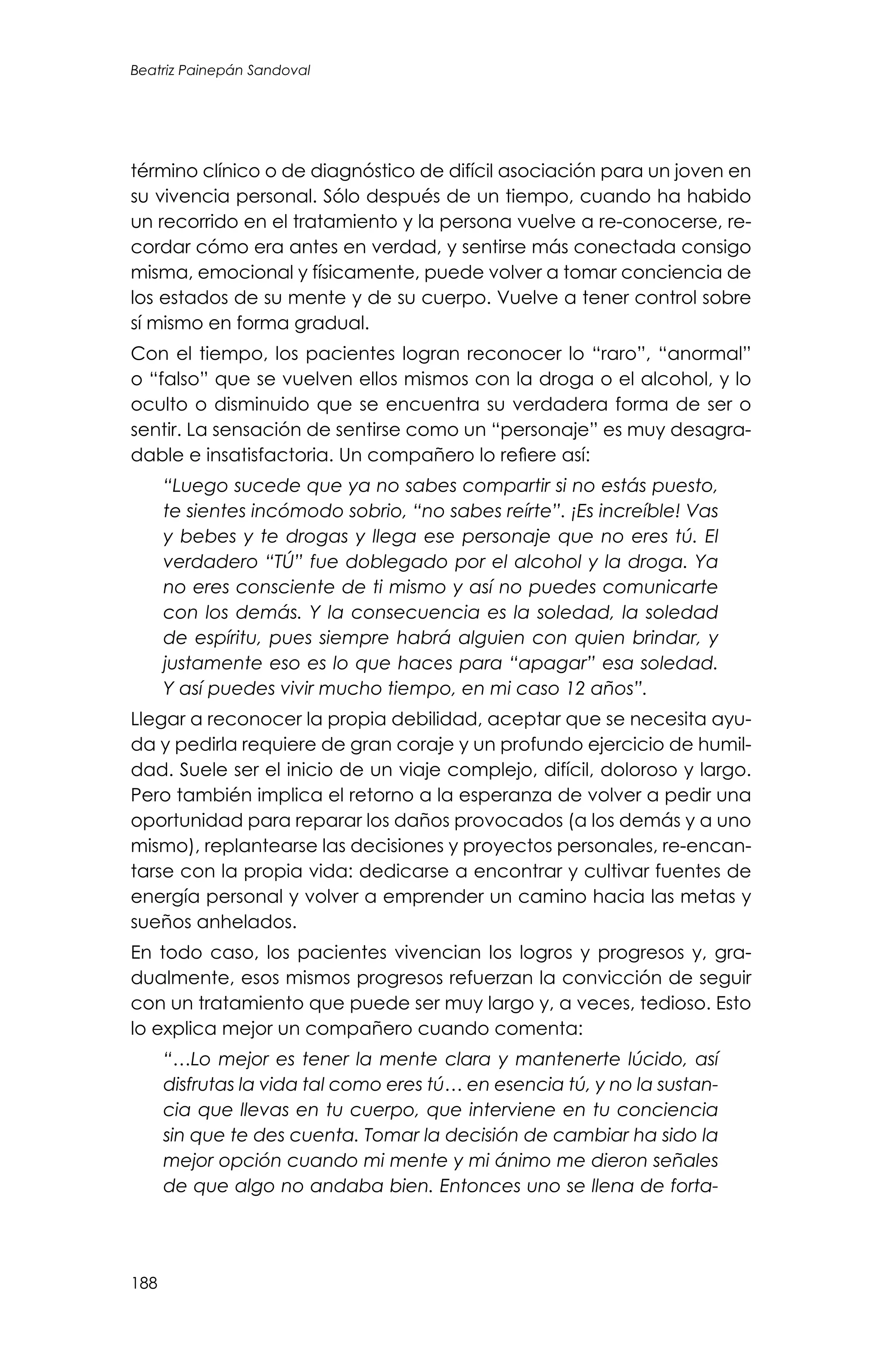 Beatriz Painepán Sandoval
188
término clínico o de diagnóstico de difícil asociación para un joven en
su vivencia personal. Sólo después de un tiempo, cuando ha habido
un recorrido en el tratamiento y la persona vuelve a re-conocerse, re-
cordar cómo era antes en verdad, y sentirse más conectada consigo
misma, emocional y físicamente, puede volver a tomar conciencia de
los estados de su mente y de su cuerpo. Vuelve a tener control sobre
sí mismo en forma gradual.
Con el tiempo, los pacientes logran reconocer lo “raro”, “anormal”
o “falso” que se vuelven ellos mismos con la droga o el alcohol, y lo
oculto o disminuido que se encuentra su verdadera forma de ser o
sentir. La sensación de sentirse como un “personaje” es muy desagra-
dable e insatisfactoria. Un compañero lo refiere así:
“Luego sucede que ya no sabes compartir si no estás puesto,
te sientes incómodo sobrio, “no sabes reírte”. ¡Es increíble! Vas
y bebes y te drogas y llega ese personaje que no eres tú. El
verdadero “TÚ” fue doblegado por el alcohol y la droga. Ya
no eres consciente de ti mismo y así no puedes comunicarte
con los demás. Y la consecuencia es la soledad, la soledad
de espíritu, pues siempre habrá alguien con quien brindar, y
justamente eso es lo que haces para “apagar” esa soledad.
Y así puedes vivir mucho tiempo, en mi caso 12 años”.
Llegar a reconocer la propia debilidad, aceptar que se necesita ayu-
da y pedirla requiere de gran coraje y un profundo ejercicio de humil-
dad. Suele ser el inicio de un viaje complejo, difícil, doloroso y largo.
Pero también implica el retorno a la esperanza de volver a pedir una
oportunidad para reparar los daños provocados (a los demás y a uno
mismo), replantearse las decisiones y proyectos personales, re-encan-
tarse con la propia vida: dedicarse a encontrar y cultivar fuentes de
energía personal y volver a emprender un camino hacia las metas y
sueños anhelados.
En todo caso, los pacientes vivencian los logros y progresos y, gra-
dualmente, esos mismos progresos refuerzan la convicción de seguir
con un tratamiento que puede ser muy largo y, a veces, tedioso. Esto
lo explica mejor un compañero cuando comenta:
“…Lo mejor es tener la mente clara y mantenerte lúcido, así
disfrutas la vida tal como eres tú… en esencia tú, y no la sustan-
cia que llevas en tu cuerpo, que interviene en tu conciencia
sin que te des cuenta. Tomar la decisión de cambiar ha sido la
mejor opción cuando mi mente y mi ánimo me dieron señales
de que algo no andaba bien. Entonces uno se llena de forta-
 