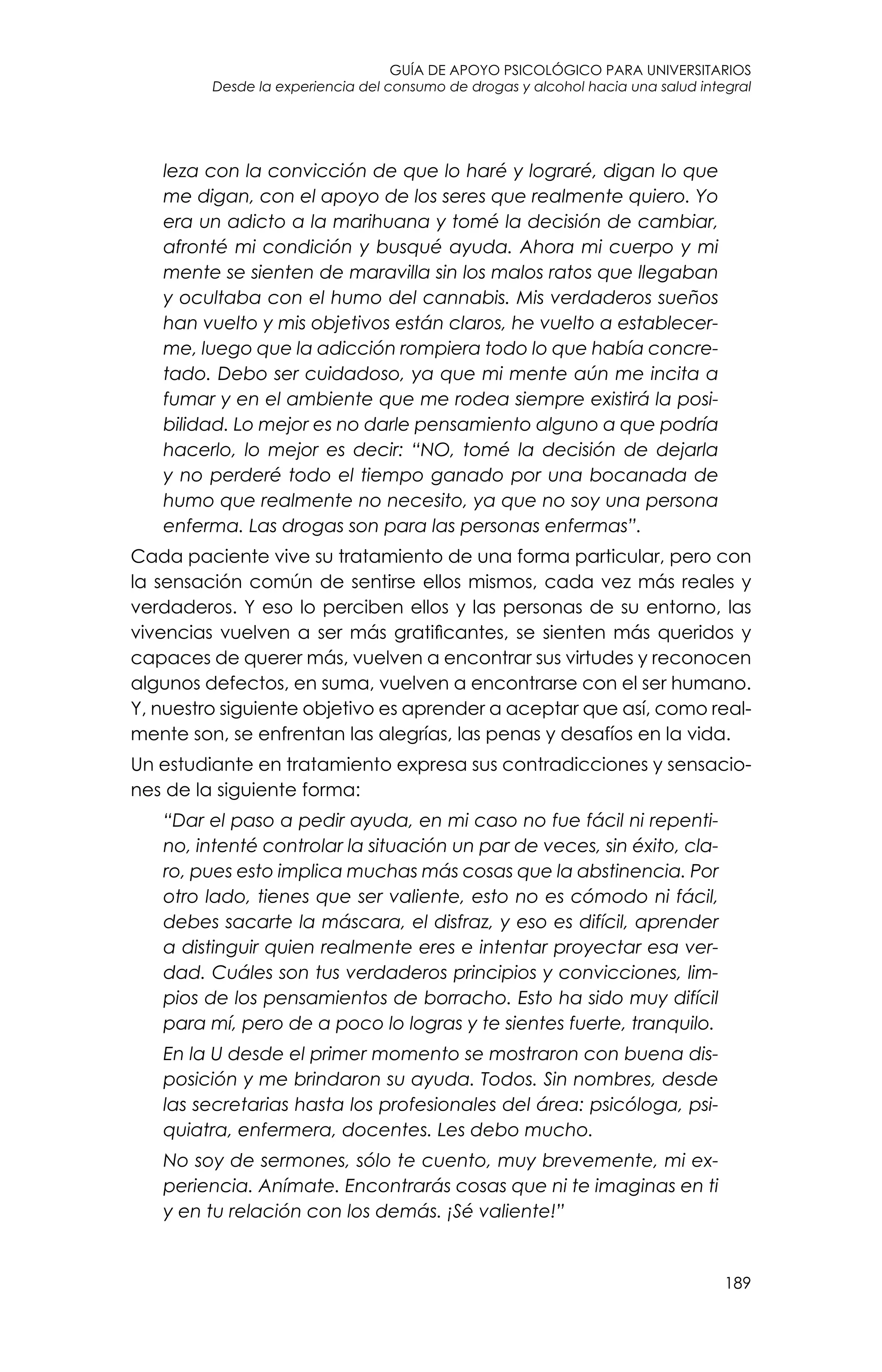 guía de apoyo psicológico para universitarios
189
Desde la experiencia del consumo de drogas y alcohol hacia una salud integral
leza con la convicción de que lo haré y lograré, digan lo que
me digan, con el apoyo de los seres que realmente quiero. Yo
era un adicto a la marihuana y tomé la decisión de cambiar,
afronté mi condición y busqué ayuda. Ahora mi cuerpo y mi
mente se sienten de maravilla sin los malos ratos que llegaban
y ocultaba con el humo del cannabis. Mis verdaderos sueños
han vuelto y mis objetivos están claros, he vuelto a establecer-
me, luego que la adicción rompiera todo lo que había concre-
tado. Debo ser cuidadoso, ya que mi mente aún me incita a
fumar y en el ambiente que me rodea siempre existirá la posi-
bilidad. Lo mejor es no darle pensamiento alguno a que podría
hacerlo, lo mejor es decir: “NO, tomé la decisión de dejarla
y no perderé todo el tiempo ganado por una bocanada de
humo que realmente no necesito, ya que no soy una persona
enferma. Las drogas son para las personas enfermas”.
Cada paciente vive su tratamiento de una forma particular, pero con
la sensación común de sentirse ellos mismos, cada vez más reales y
verdaderos. Y eso lo perciben ellos y las personas de su entorno, las
vivencias vuelven a ser más gratificantes, se sienten más queridos y
capaces de querer más, vuelven a encontrar sus virtudes y reconocen
algunos defectos, en suma, vuelven a encontrarse con el ser humano.
Y, nuestro siguiente objetivo es aprender a aceptar que así, como real-
mente son, se enfrentan las alegrías, las penas y desafíos en la vida.
Un estudiante en tratamiento expresa sus contradicciones y sensacio-
nes de la siguiente forma:
“Dar el paso a pedir ayuda, en mi caso no fue fácil ni repenti-
no, intenté controlar la situación un par de veces, sin éxito, cla-
ro, pues esto implica muchas más cosas que la abstinencia. Por
otro lado, tienes que ser valiente, esto no es cómodo ni fácil,
debes sacarte la máscara, el disfraz, y eso es difícil, aprender
a distinguir quien realmente eres e intentar proyectar esa ver-
dad. Cuáles son tus verdaderos principios y convicciones, lim-
pios de los pensamientos de borracho. Esto ha sido muy difícil
para mí, pero de a poco lo logras y te sientes fuerte, tranquilo.
En la U desde el primer momento se mostraron con buena dis-
posición y me brindaron su ayuda. Todos. Sin nombres, desde
las secretarias hasta los profesionales del área: psicóloga, psi-
quiatra, enfermera, docentes. Les debo mucho.
No soy de sermones, sólo te cuento, muy brevemente, mi ex-
periencia. Anímate. Encontrarás cosas que ni te imaginas en ti
y en tu relación con los demás. ¡Sé valiente!”
 
