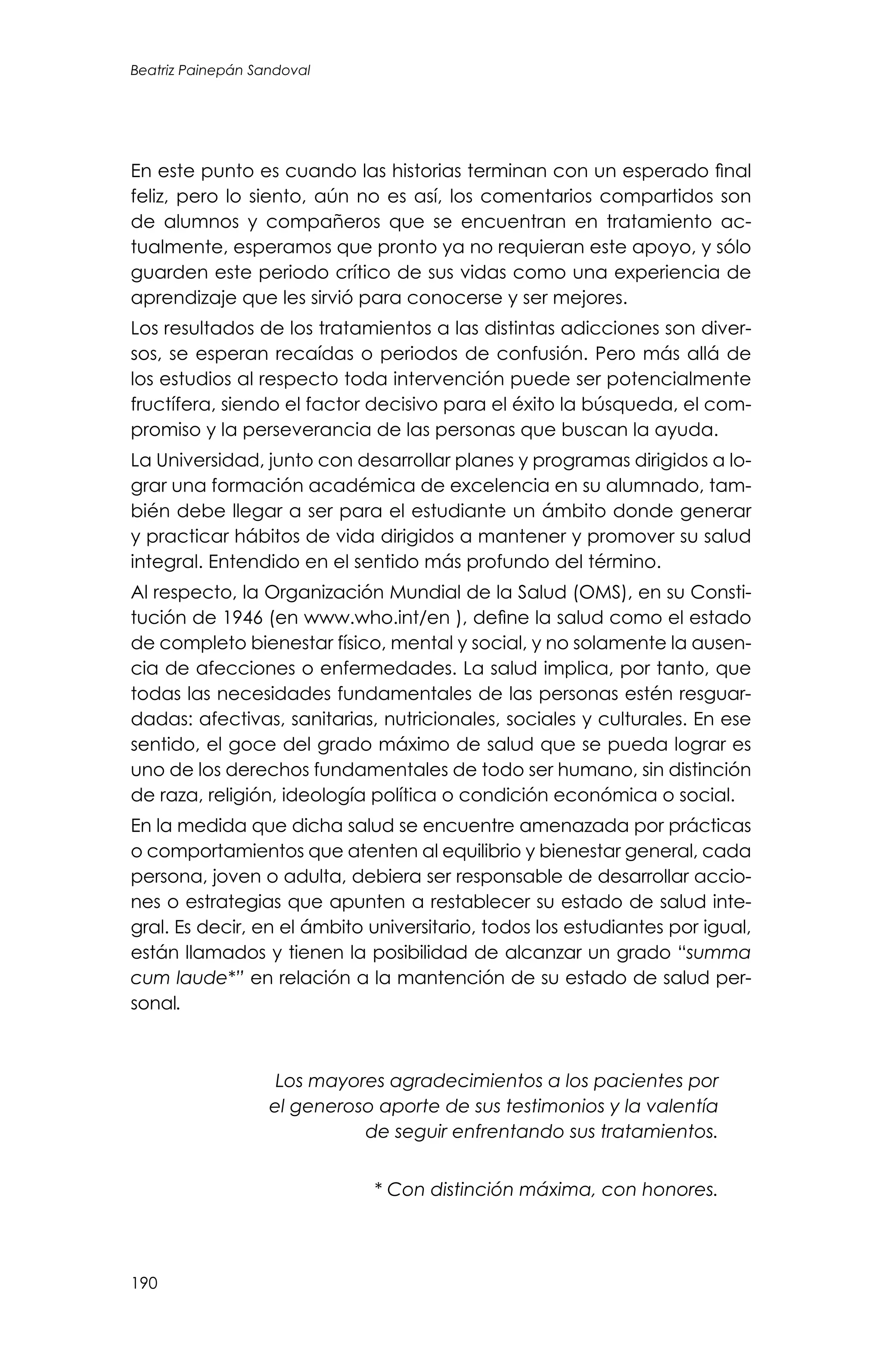 Beatriz Painepán Sandoval
190
En este punto es cuando las historias terminan con un esperado final
feliz, pero lo siento, aún no es así, los comentarios compartidos son
de alumnos y compañeros que se encuentran en tratamiento ac-
tualmente, esperamos que pronto ya no requieran este apoyo, y sólo
guarden este periodo crítico de sus vidas como una experiencia de
aprendizaje que les sirvió para conocerse y ser mejores.
Los resultados de los tratamientos a las distintas adicciones son diver-
sos, se esperan recaídas o periodos de confusión. Pero más allá de
los estudios al respecto toda intervención puede ser potencialmente
fructífera, siendo el factor decisivo para el éxito la búsqueda, el com-
promiso y la perseverancia de las personas que buscan la ayuda.
La Universidad, junto con desarrollar planes y programas dirigidos a lo-
grar una formación académica de excelencia en su alumnado, tam-
bién debe llegar a ser para el estudiante un ámbito donde generar
y practicar hábitos de vida dirigidos a mantener y promover su salud
integral. Entendido en el sentido más profundo del término.
Al respecto, la Organización Mundial de la Salud (OMS), en su Consti-
tución de 1946 (en www.who.int/en ), define la salud como el estado
de completo bienestar físico, mental y social, y no solamente la ausen-
cia de afecciones o enfermedades. La salud implica, por tanto, que
todas las necesidades fundamentales de las personas estén resguar-
dadas: afectivas, sanitarias, nutricionales, sociales y culturales. En ese
sentido, el goce del grado máximo de salud que se pueda lograr es
uno de los derechos fundamentales de todo ser humano, sin distinción
de raza, religión, ideología política o condición económica o social.
En la medida que dicha salud se encuentre amenazada por prácticas
o comportamientos que atenten al equilibrio y bienestar general, cada
persona, joven o adulta, debiera ser responsable de desarrollar accio-
nes o estrategias que apunten a restablecer su estado de salud inte-
gral. Es decir, en el ámbito universitario, todos los estudiantes por igual,
están llamados y tienen la posibilidad de alcanzar un grado “summa
cum laude*” en relación a la mantención de su estado de salud per-
sonal.
Los mayores agradecimientos a los pacientes por
el generoso aporte de sus testimonios y la valentía
de seguir enfrentando sus tratamientos.
* Con distinción máxima, con honores.
 