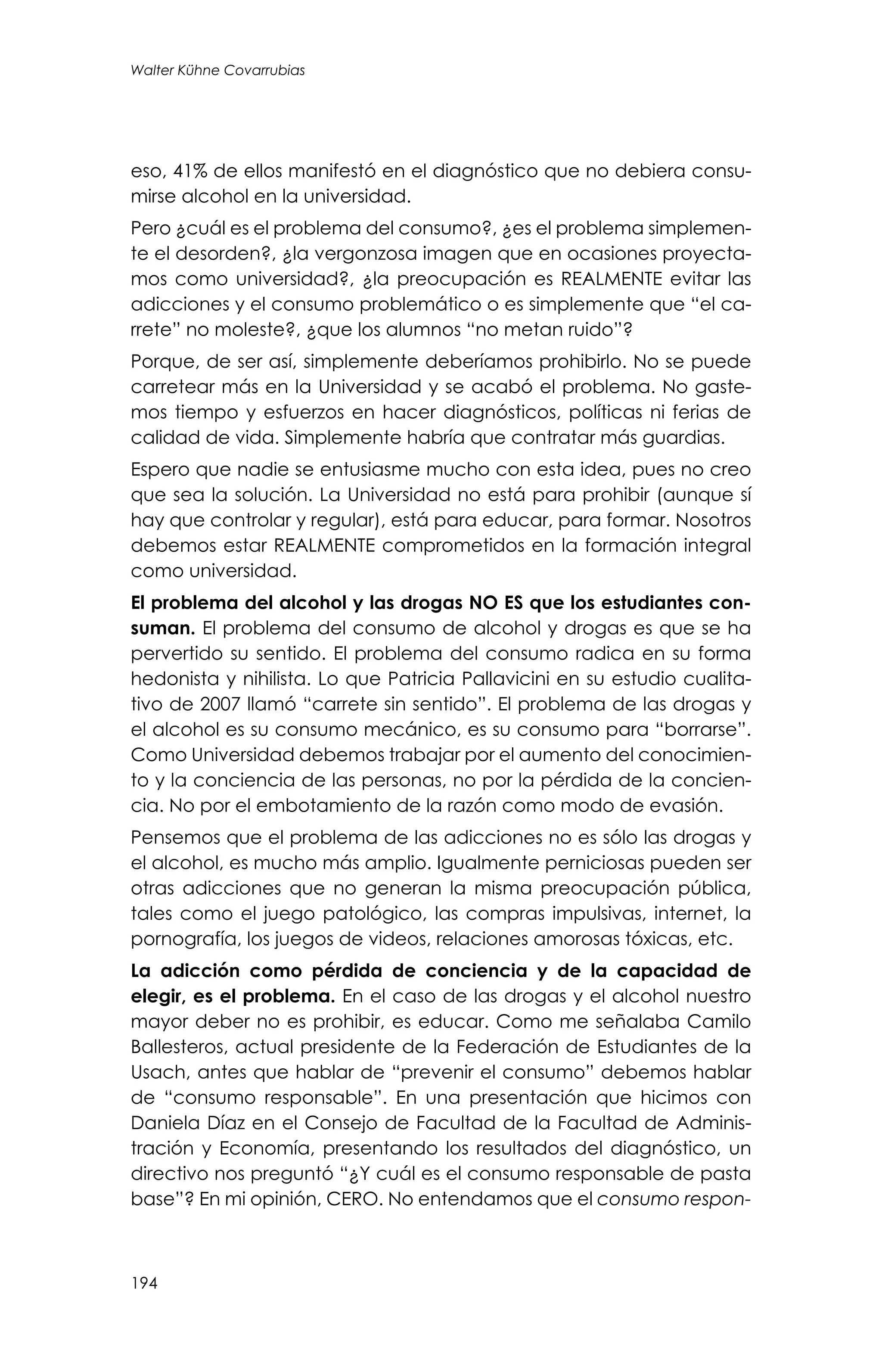 194
Walter Kühne Covarrubias
eso, 41% de ellos manifestó en el diagnóstico que no debiera consu-
mirse alcohol en la universidad.
Pero ¿cuál es el problema del consumo?, ¿es el problema simplemen-
te el desorden?, ¿la vergonzosa imagen que en ocasiones proyecta-
mos como universidad?, ¿la preocupación es REALMENTE evitar las
adicciones y el consumo problemático o es simplemente que “el ca-
rrete” no moleste?, ¿que los alumnos “no metan ruido”?
Porque, de ser así, simplemente deberíamos prohibirlo. No se puede
carretear más en la Universidad y se acabó el problema. No gaste-
mos tiempo y esfuerzos en hacer diagnósticos, políticas ni ferias de
calidad de vida. Simplemente habría que contratar más guardias.
Espero que nadie se entusiasme mucho con esta idea, pues no creo
que sea la solución. La Universidad no está para prohibir (aunque sí
hay que controlar y regular), está para educar, para formar. Nosotros
debemos estar REALMENTE comprometidos en la formación integral
como universidad.
El problema del alcohol y las drogas NO ES que los estudiantes con-
suman. El problema del consumo de alcohol y drogas es que se ha
pervertido su sentido. El problema del consumo radica en su forma
hedonista y nihilista. Lo que Patricia Pallavicini en su estudio cualita-
tivo de 2007 llamó “carrete sin sentido”. El problema de las drogas y
el alcohol es su consumo mecánico, es su consumo para “borrarse”.
Como Universidad debemos trabajar por el aumento del conocimien-
to y la conciencia de las personas, no por la pérdida de la concien-
cia. No por el embotamiento de la razón como modo de evasión.
Pensemos que el problema de las adicciones no es sólo las drogas y
el alcohol, es mucho más amplio. Igualmente perniciosas pueden ser
otras adicciones que no generan la misma preocupación pública,
tales como el juego patológico, las compras impulsivas, internet, la
pornografía, los juegos de videos, relaciones amorosas tóxicas, etc.
La adicción como pérdida de conciencia y de la capacidad de
elegir, es el problema. En el caso de las drogas y el alcohol nuestro
mayor deber no es prohibir, es educar. Como me señalaba Camilo
Ballesteros, actual presidente de la Federación de Estudiantes de la
Usach, antes que hablar de “prevenir el consumo” debemos hablar
de “consumo responsable”. En una presentación que hicimos con
Daniela Díaz en el Consejo de Facultad de la Facultad de Adminis-
tración y Economía, presentando los resultados del diagnóstico, un
directivo nos preguntó “¿Y cuál es el consumo responsable de pasta
base”? En mi opinión, CERO. No entendamos que el consumo respon-
 