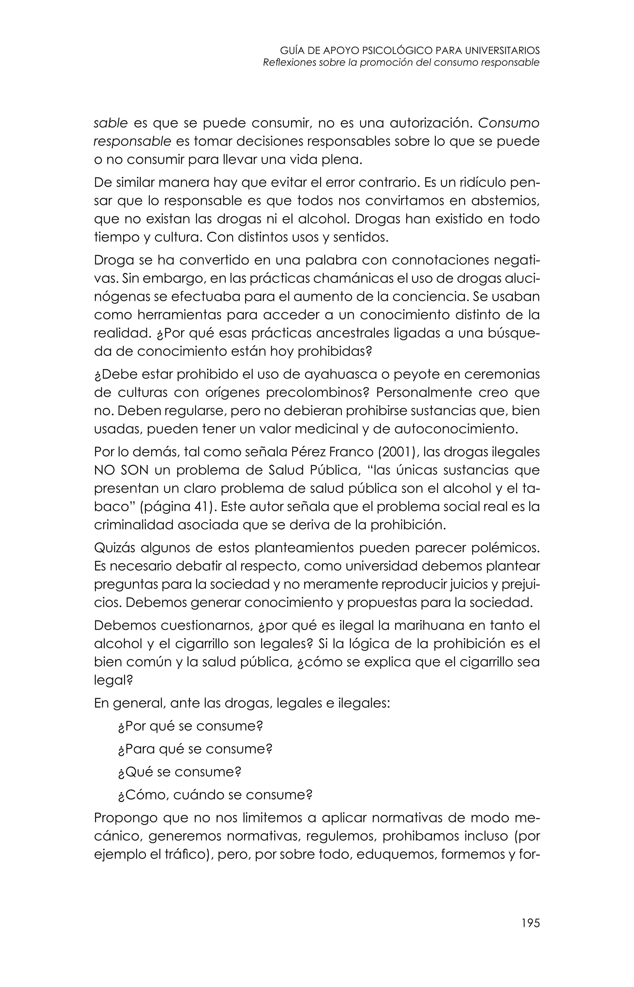 guía de apoyo psicológico para universitarios
195
Reflexiones sobre la promoción del consumo responsable
sable es que se puede consumir, no es una autorización. Consumo
responsable es tomar decisiones responsables sobre lo que se puede
o no consumir para llevar una vida plena.
De similar manera hay que evitar el error contrario. Es un ridículo pen-
sar que lo responsable es que todos nos convirtamos en abstemios,
que no existan las drogas ni el alcohol. Drogas han existido en todo
tiempo y cultura. Con distintos usos y sentidos.
Droga se ha convertido en una palabra con connotaciones negati-
vas. Sin embargo, en las prácticas chamánicas el uso de drogas aluci-
nógenas se efectuaba para el aumento de la conciencia. Se usaban
como herramientas para acceder a un conocimiento distinto de la
realidad. ¿Por qué esas prácticas ancestrales ligadas a una búsque-
da de conocimiento están hoy prohibidas?
¿Debe estar prohibido el uso de ayahuasca o peyote en ceremonias
de culturas con orígenes precolombinos? Personalmente creo que
no. Deben regularse, pero no debieran prohibirse sustancias que, bien
usadas, pueden tener un valor medicinal y de autoconocimiento.
Por lo demás, tal como señala Pérez Franco (2001), las drogas ilegales
NO SON un problema de Salud Pública, “las únicas sustancias que
presentan un claro problema de salud pública son el alcohol y el ta-
baco” (página 41). Este autor señala que el problema social real es la
criminalidad asociada que se deriva de la prohibición.
Quizás algunos de estos planteamientos pueden parecer polémicos.
Es necesario debatir al respecto, como universidad debemos plantear
preguntas para la sociedad y no meramente reproducir juicios y prejui-
cios. Debemos generar conocimiento y propuestas para la sociedad.
Debemos cuestionarnos, ¿por qué es ilegal la marihuana en tanto el
alcohol y el cigarrillo son legales? Si la lógica de la prohibición es el
bien común y la salud pública, ¿cómo se explica que el cigarrillo sea
legal?
En general, ante las drogas, legales e ilegales:
	 ¿Por qué se consume?
	 ¿Para qué se consume?
	 ¿Qué se consume?
	 ¿Cómo, cuándo se consume?
Propongo que no nos limitemos a aplicar normativas de modo me-
cánico, generemos normativas, regulemos, prohibamos incluso (por
ejemplo el tráfico), pero, por sobre todo, eduquemos, formemos y for-
 