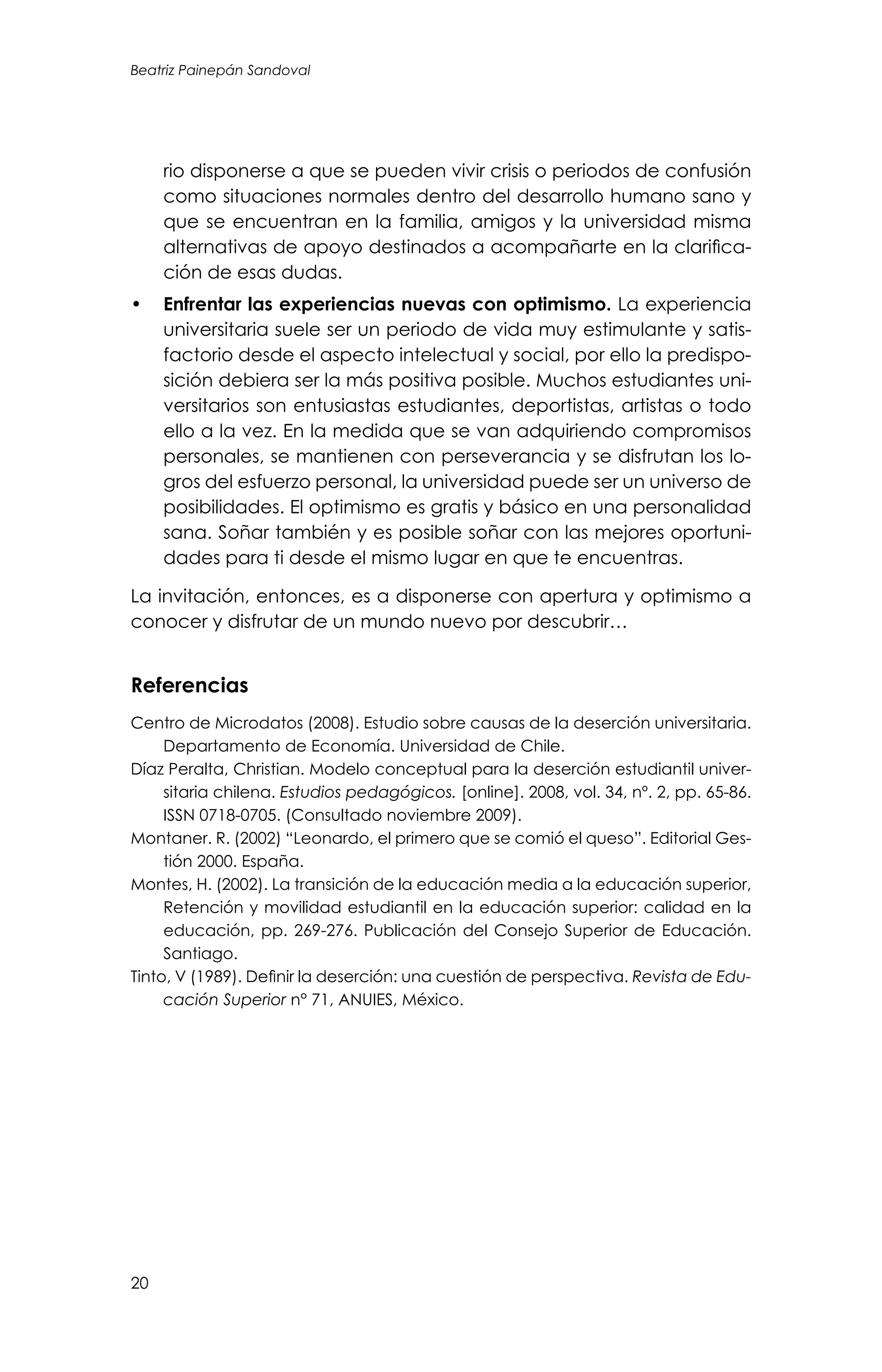 Beatriz Painepán Sandoval
20
rio disponerse a que se pueden vivir crisis o periodos de confusión
como situaciones normales dentro del desarrollo humano sano y
que se encuentran en la familia, amigos y la universidad misma
alternativas de apoyo destinados a acompañarte en la clarifica-
ción de esas dudas.
•	 Enfrentar las experiencias nuevas con optimismo. La experiencia
universitaria suele ser un periodo de vida muy estimulante y satis-
factorio desde el aspecto intelectual y social, por ello la predispo-
sición debiera ser la más positiva posible. Muchos estudiantes uni-
versitarios son entusiastas estudiantes, deportistas, artistas o todo
ello a la vez. En la medida que se van adquiriendo compromisos
personales, se mantienen con perseverancia y se disfrutan los lo-
gros del esfuerzo personal, la universidad puede ser un universo de
posibilidades. El optimismo es gratis y básico en una personalidad
sana. Soñar también y es posible soñar con las mejores oportuni-
dades para ti desde el mismo lugar en que te encuentras.
La invitación, entonces, es a disponerse con apertura y optimismo a
conocer y disfrutar de un mundo nuevo por descubrir…
Referencias
Centro de Microdatos (2008). Estudio sobre causas de la deserción universitaria.
Departamento de Economía. Universidad de Chile.
Díaz Peralta, Christian. Modelo conceptual para la deserción estudiantil univer-
sitaria chilena. Estudios pedagógicos. [online]. 2008, vol. 34, nº. 2, pp. 65-86.
ISSN 0718-0705. (Consultado noviembre 2009).
Montaner. R. (2002) “Leonardo, el primero que se comió el queso”. Editorial Ges-
tión 2000. España.
Montes, H. (2002). La transición de la educación media a la educación superior,
Retención y movilidad estudiantil en la educación superior: calidad en la
educación, pp. 269-276. Publicación del Consejo Superior de Educación.
Santiago.
Tinto, V (1989). Definir la deserción: una cuestión de perspectiva. Revista de Edu-
cación Superior n° 71, ANUIES, México.
 