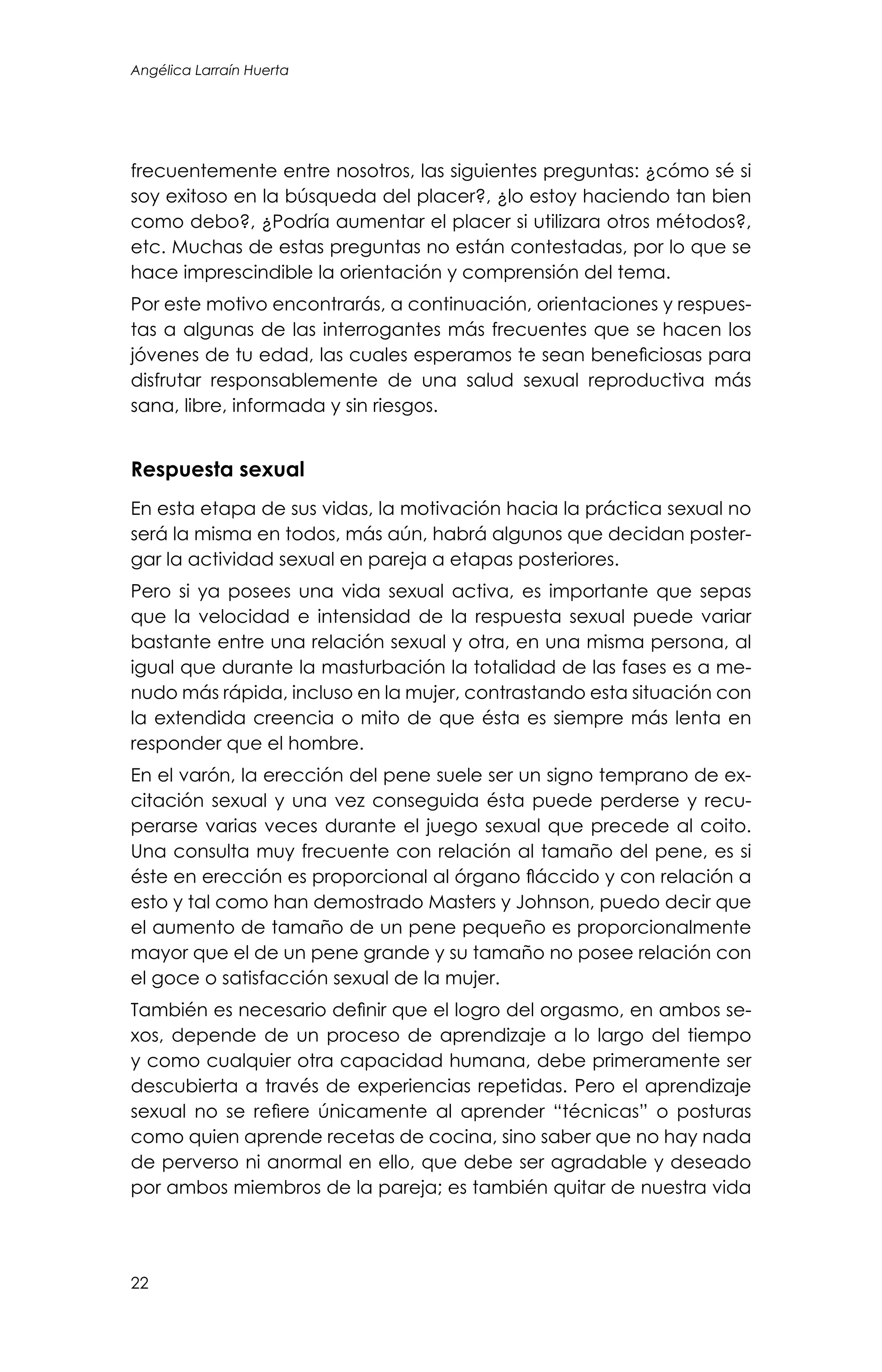 22
Angélica Larraín Huerta
frecuentemente entre nosotros, las siguientes preguntas: ¿cómo sé si
soy exitoso en la búsqueda del placer?, ¿lo estoy haciendo tan bien
como debo?, ¿Podría aumentar el placer si utilizara otros métodos?,
etc. Muchas de estas preguntas no están contestadas, por lo que se
hace imprescindible la orientación y comprensión del tema.
Por este motivo encontrarás, a continuación, orientaciones y respues-
tas a algunas de las interrogantes más frecuentes que se hacen los
jóvenes de tu edad, las cuales esperamos te sean beneficiosas para
disfrutar responsablemente de una salud sexual reproductiva más
sana, libre, informada y sin riesgos.
Respuesta sexual
En esta etapa de sus vidas, la motivación hacia la práctica sexual no
será la misma en todos, más aún, habrá algunos que decidan poster-
gar la actividad sexual en pareja a etapas posteriores.
Pero si ya posees una vida sexual activa, es importante que sepas
que la velocidad e intensidad de la respuesta sexual puede variar
bastante entre una relación sexual y otra, en una misma persona, al
igual que durante la masturbación la totalidad de las fases es a me-
nudo más rápida, incluso en la mujer, contrastando esta situación con
la extendida creencia o mito de que ésta es siempre más lenta en
responder que el hombre.
En el varón, la erección del pene suele ser un signo temprano de ex-
citación sexual y una vez conseguida ésta puede perderse y recu-
perarse varias veces durante el juego sexual que precede al coito.
Una consulta muy frecuente con relación al tamaño del pene, es si
éste en erección es proporcional al órgano fláccido y con relación a
esto y tal como han demostrado Masters y Johnson, puedo decir que
el aumento de tamaño de un pene pequeño es proporcionalmente
mayor que el de un pene grande y su tamaño no posee relación con
el goce o satisfacción sexual de la mujer.
También es necesario definir que el logro del orgasmo, en ambos se-
xos, depende de un proceso de aprendizaje a lo largo del tiempo
y como cualquier otra capacidad humana, debe primeramente ser
descubierta a través de experiencias repetidas. Pero el aprendizaje
sexual no se refiere únicamente al aprender “técnicas” o posturas
como quien aprende recetas de cocina, sino saber que no hay nada
de perverso ni anormal en ello, que debe ser agradable y deseado
por ambos miembros de la pareja; es también quitar de nuestra vida
 