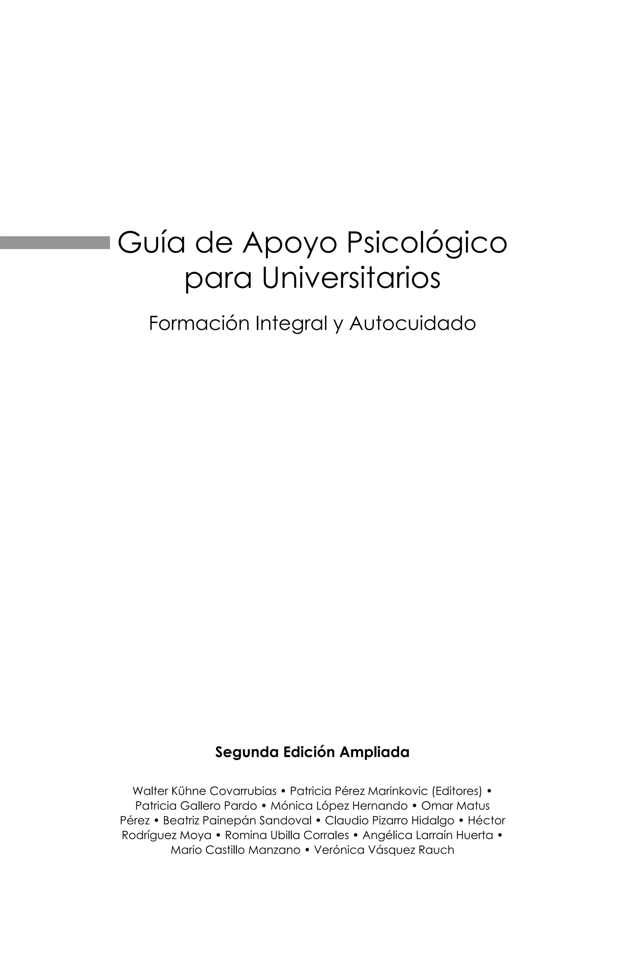 Segunda Edición Ampliada
Walter Kühne Covarrubias • Patricia Pérez Marinkovic (Editores) •
Patricia Gallero Pardo • Mónica López Hernando • Omar Matus
Pérez • Beatriz Painepán Sandoval • Claudio Pizarro Hidalgo • Héctor
Rodríguez Moya • Romina Ubilla Corrales • Angélica Larraín Huerta •
Mario Castillo Manzano • Verónica Vásquez Rauch
Guía de Apoyo Psicológico
para Universitarios
Formación Integral y Autocuidado
 