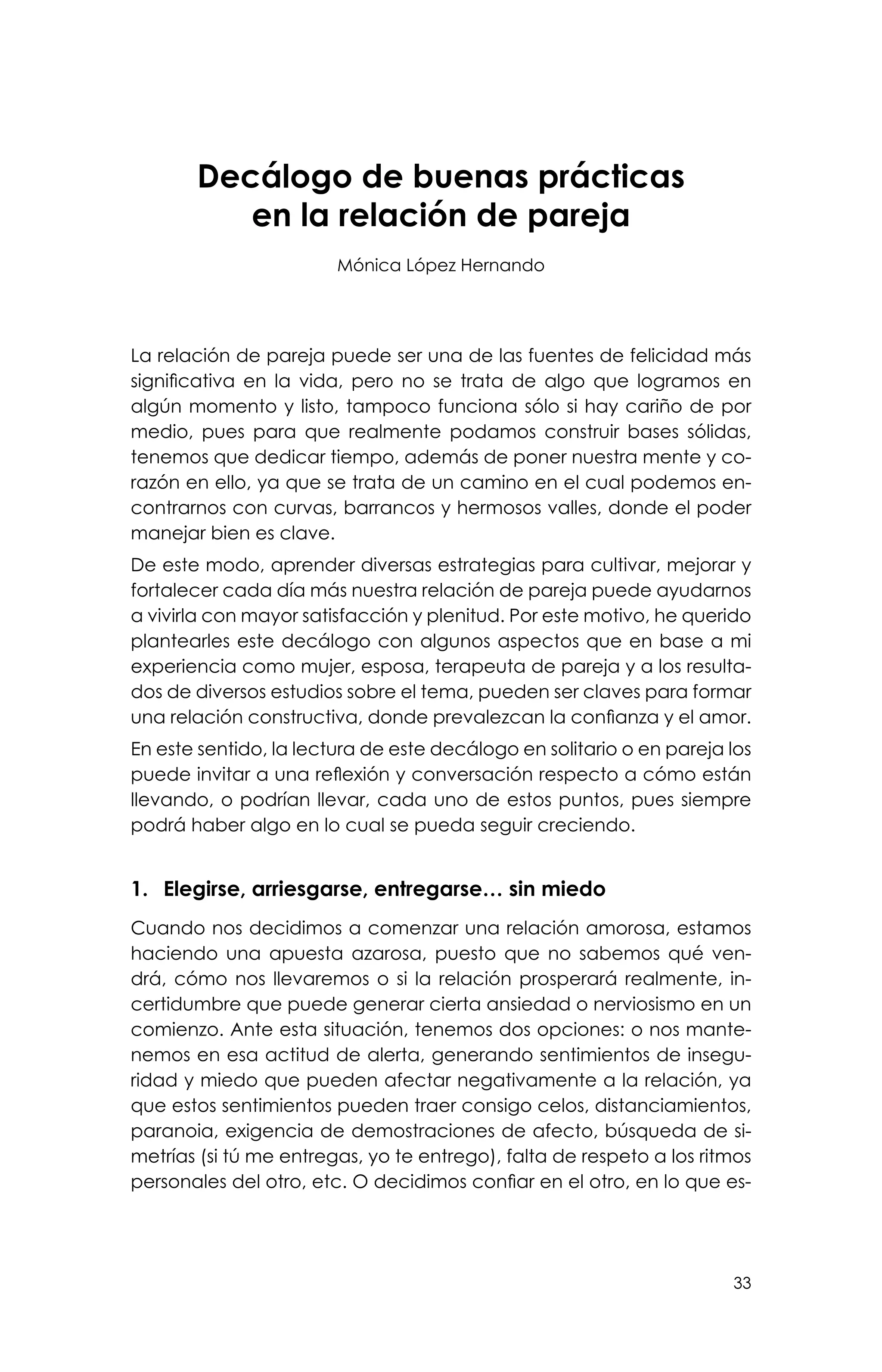 33
Decálogo de buenas prácticas
en la relación de pareja
Mónica López Hernando
La relación de pareja puede ser una de las fuentes de felicidad más
significativa en la vida, pero no se trata de algo que logramos en
algún momento y listo, tampoco funciona sólo si hay cariño de por
medio, pues para que realmente podamos construir bases sólidas,
tenemos que dedicar tiempo, además de poner nuestra mente y co-
razón en ello, ya que se trata de un camino en el cual podemos en-
contrarnos con curvas, barrancos y hermosos valles, donde el poder
manejar bien es clave.
De este modo, aprender diversas estrategias para cultivar, mejorar y
fortalecer cada día más nuestra relación de pareja puede ayudarnos
a vivirla con mayor satisfacción y plenitud. Por este motivo, he querido
plantearles este decálogo con algunos aspectos que en base a mi
experiencia como mujer, esposa, terapeuta de pareja y a los resulta-
dos de diversos estudios sobre el tema, pueden ser claves para formar
una relación constructiva, donde prevalezcan la confianza y el amor.
En este sentido, la lectura de este decálogo en solitario o en pareja los
puede invitar a una reflexión y conversación respecto a cómo están
llevando, o podrían llevar, cada uno de estos puntos, pues siempre
podrá haber algo en lo cual se pueda seguir creciendo.
1.	 Elegirse, arriesgarse, entregarse… sin miedo
Cuando nos decidimos a comenzar una relación amorosa, estamos
haciendo una apuesta azarosa, puesto que no sabemos qué ven-
drá, cómo nos llevaremos o si la relación prosperará realmente, in-
certidumbre que puede generar cierta ansiedad o nerviosismo en un
comienzo. Ante esta situación, tenemos dos opciones: o nos mante-
nemos en esa actitud de alerta, generando sentimientos de insegu-
ridad y miedo que pueden afectar negativamente a la relación, ya
que estos sentimientos pueden traer consigo celos, distanciamientos,
paranoia, exigencia de demostraciones de afecto, búsqueda de si-
metrías (si tú me entregas, yo te entrego), falta de respeto a los ritmos
personales del otro, etc. O decidimos confiar en el otro, en lo que es-
 