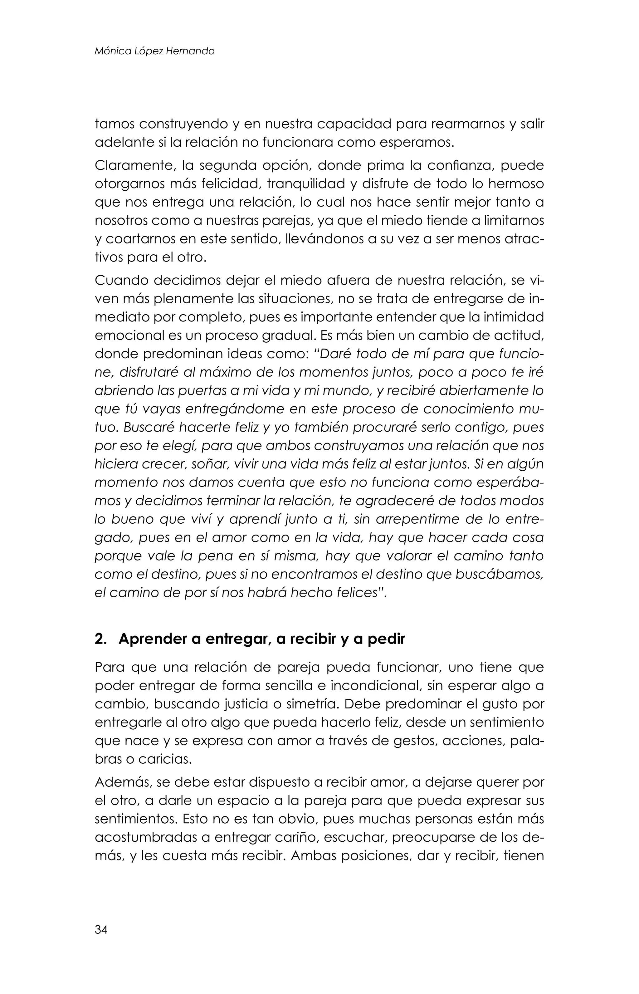 34
Mónica López Hernando
tamos construyendo y en nuestra capacidad para rearmarnos y salir
adelante si la relación no funcionara como esperamos.
Claramente, la segunda opción, donde prima la confianza, puede
otorgarnos más felicidad, tranquilidad y disfrute de todo lo hermoso
que nos entrega una relación, lo cual nos hace sentir mejor tanto a
nosotros como a nuestras parejas, ya que el miedo tiende a limitarnos
y coartarnos en este sentido, llevándonos a su vez a ser menos atrac-
tivos para el otro.
Cuando decidimos dejar el miedo afuera de nuestra relación, se vi-
ven más plenamente las situaciones, no se trata de entregarse de in-
mediato por completo, pues es importante entender que la intimidad
emocional es un proceso gradual. Es más bien un cambio de actitud,
donde predominan ideas como: “Daré todo de mí para que funcio-
ne, disfrutaré al máximo de los momentos juntos, poco a poco te iré
abriendo las puertas a mi vida y mi mundo, y recibiré abiertamente lo
que tú vayas entregándome en este proceso de conocimiento mu-
tuo. Buscaré hacerte feliz y yo también procuraré serlo contigo, pues
por eso te elegí, para que ambos construyamos una relación que nos
hiciera crecer, soñar, vivir una vida más feliz al estar juntos. Si en algún
momento nos damos cuenta que esto no funciona como esperába-
mos y decidimos terminar la relación, te agradeceré de todos modos
lo bueno que viví y aprendí junto a ti, sin arrepentirme de lo entre-
gado, pues en el amor como en la vida, hay que hacer cada cosa
porque vale la pena en sí misma, hay que valorar el camino tanto
como el destino, pues si no encontramos el destino que buscábamos,
el camino de por sí nos habrá hecho felices”.
2.	 Aprender a entregar, a recibir y a pedir
Para que una relación de pareja pueda funcionar, uno tiene que
poder entregar de forma sencilla e incondicional, sin esperar algo a
cambio, buscando justicia o simetría. Debe predominar el gusto por
entregarle al otro algo que pueda hacerlo feliz, desde un sentimiento
que nace y se expresa con amor a través de gestos, acciones, pala-
bras o caricias.
Además, se debe estar dispuesto a recibir amor, a dejarse querer por
el otro, a darle un espacio a la pareja para que pueda expresar sus
sentimientos. Esto no es tan obvio, pues muchas personas están más
acostumbradas a entregar cariño, escuchar, preocuparse de los de-
más, y les cuesta más recibir. Ambas posiciones, dar y recibir, tienen
 