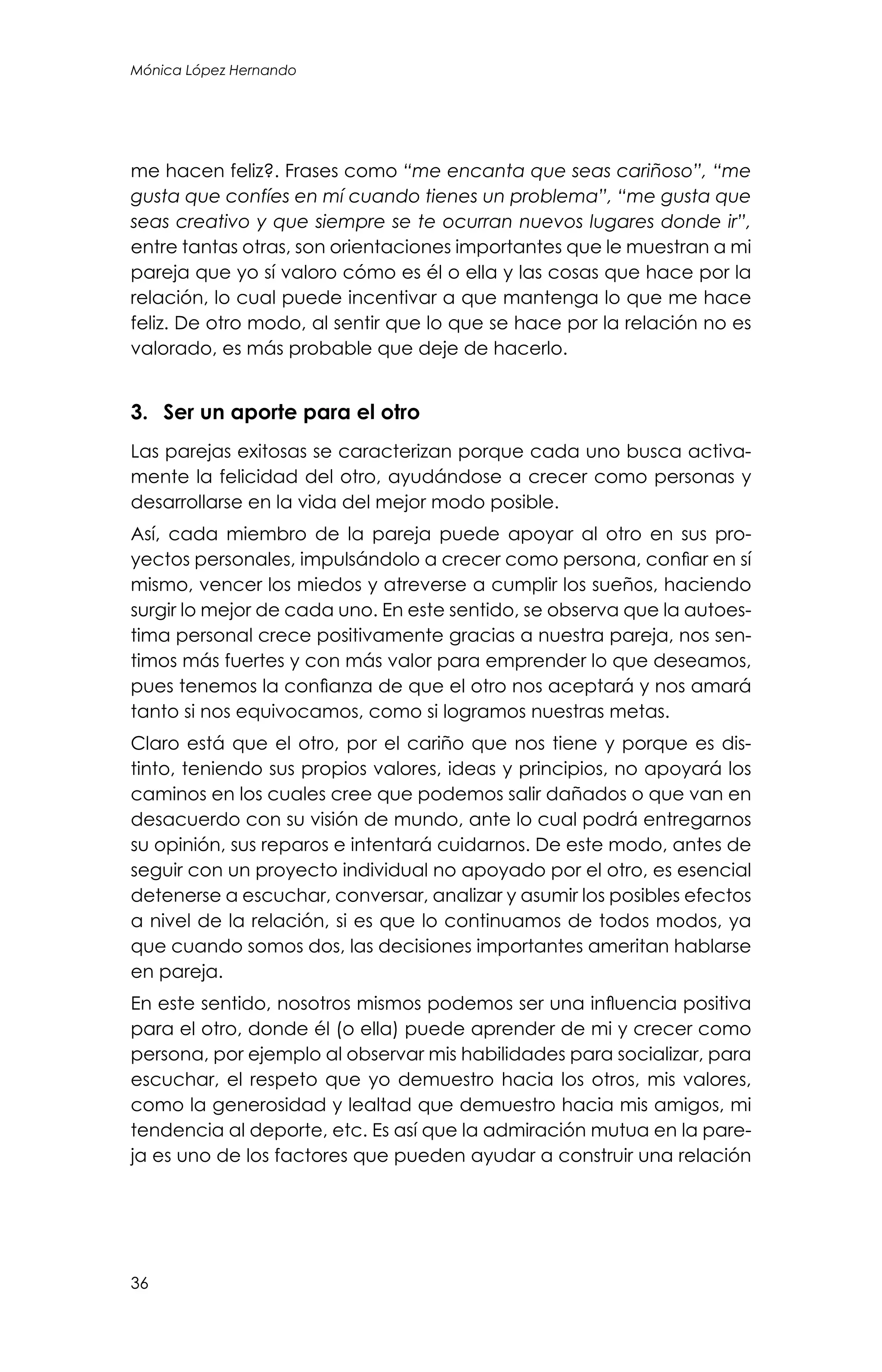 36
Mónica López Hernando
me hacen feliz?. Frases como “me encanta que seas cariñoso”, “me
gusta que confíes en mí cuando tienes un problema”, “me gusta que
seas creativo y que siempre se te ocurran nuevos lugares donde ir”,
entre tantas otras, son orientaciones importantes que le muestran a mi
pareja que yo sí valoro cómo es él o ella y las cosas que hace por la
relación, lo cual puede incentivar a que mantenga lo que me hace
feliz. De otro modo, al sentir que lo que se hace por la relación no es
valorado, es más probable que deje de hacerlo.
3.	 Ser un aporte para el otro
Las parejas exitosas se caracterizan porque cada uno busca activa-
mente la felicidad del otro, ayudándose a crecer como personas y
desarrollarse en la vida del mejor modo posible.
Así, cada miembro de la pareja puede apoyar al otro en sus pro-
yectos personales, impulsándolo a crecer como persona, confiar en sí
mismo, vencer los miedos y atreverse a cumplir los sueños, haciendo
surgir lo mejor de cada uno. En este sentido, se observa que la autoes-
tima personal crece positivamente gracias a nuestra pareja, nos sen-
timos más fuertes y con más valor para emprender lo que deseamos,
pues tenemos la confianza de que el otro nos aceptará y nos amará
tanto si nos equivocamos, como si logramos nuestras metas.
Claro está que el otro, por el cariño que nos tiene y porque es dis-
tinto, teniendo sus propios valores, ideas y principios, no apoyará los
caminos en los cuales cree que podemos salir dañados o que van en
desacuerdo con su visión de mundo, ante lo cual podrá entregarnos
su opinión, sus reparos e intentará cuidarnos. De este modo, antes de
seguir con un proyecto individual no apoyado por el otro, es esencial
detenerse a escuchar, conversar, analizar y asumir los posibles efectos
a nivel de la relación, si es que lo continuamos de todos modos, ya
que cuando somos dos, las decisiones importantes ameritan hablarse
en pareja.
En este sentido, nosotros mismos podemos ser una influencia positiva
para el otro, donde él (o ella) puede aprender de mi y crecer como
persona, por ejemplo al observar mis habilidades para socializar, para
escuchar, el respeto que yo demuestro hacia los otros, mis valores,
como la generosidad y lealtad que demuestro hacia mis amigos, mi
tendencia al deporte, etc. Es así que la admiración mutua en la pare-
ja es uno de los factores que pueden ayudar a construir una relación
 