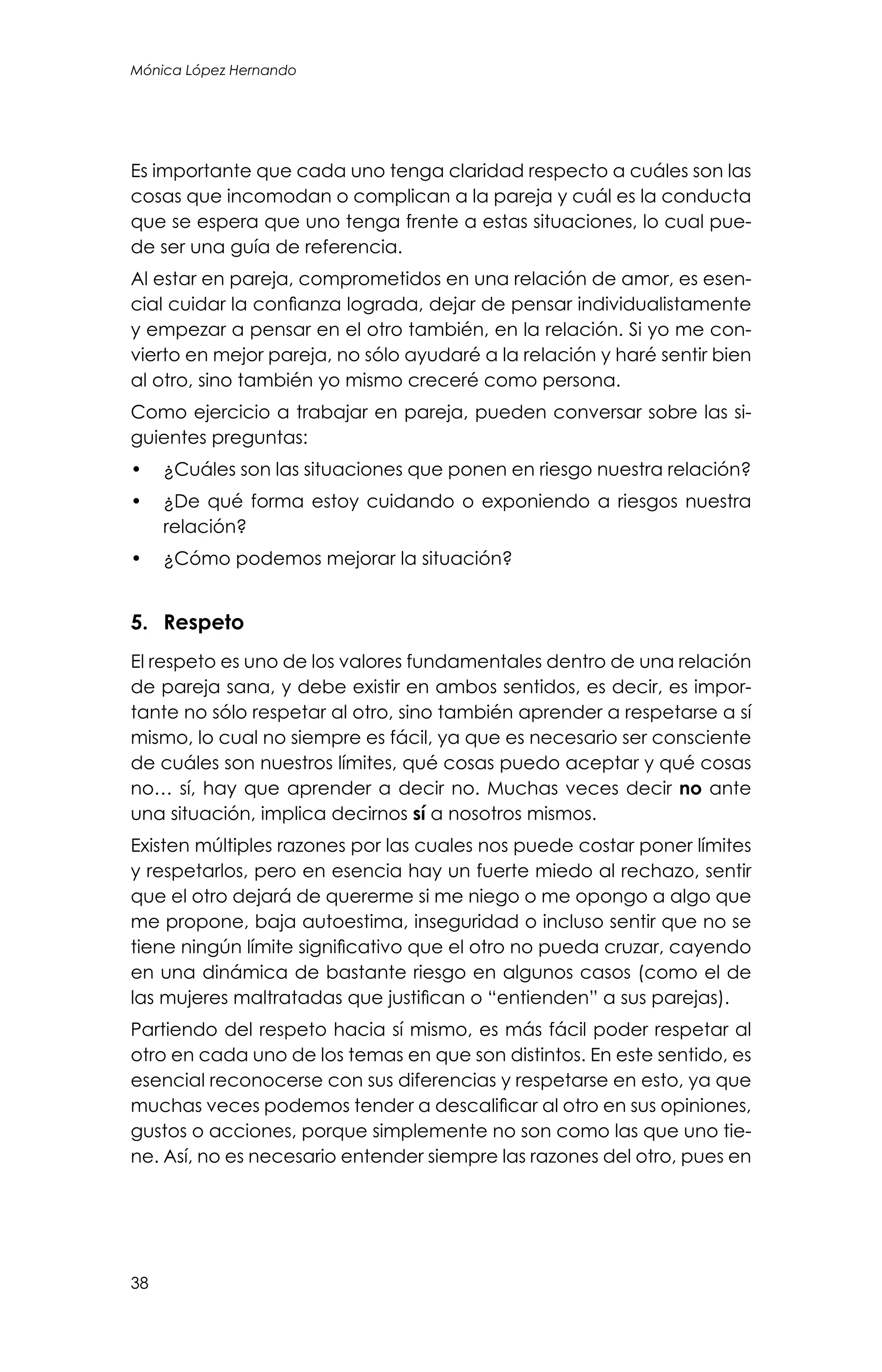 38
Mónica López Hernando
Es importante que cada uno tenga claridad respecto a cuáles son las
cosas que incomodan o complican a la pareja y cuál es la conducta
que se espera que uno tenga frente a estas situaciones, lo cual pue-
de ser una guía de referencia.
Al estar en pareja, comprometidos en una relación de amor, es esen-
cial cuidar la confianza lograda, dejar de pensar individualistamente
y empezar a pensar en el otro también, en la relación. Si yo me con-
vierto en mejor pareja, no sólo ayudaré a la relación y haré sentir bien
al otro, sino también yo mismo creceré como persona.
Como ejercicio a trabajar en pareja, pueden conversar sobre las si-
guientes preguntas:
•	 ¿Cuáles son las situaciones que ponen en riesgo nuestra relación?
•	 ¿De qué forma estoy cuidando o exponiendo a riesgos nuestra
relación?
•	 ¿Cómo podemos mejorar la situación?
5.	Respeto
El respeto es uno de los valores fundamentales dentro de una relación
de pareja sana, y debe existir en ambos sentidos, es decir, es impor-
tante no sólo respetar al otro, sino también aprender a respetarse a sí
mismo, lo cual no siempre es fácil, ya que es necesario ser consciente
de cuáles son nuestros límites, qué cosas puedo aceptar y qué cosas
no… sí, hay que aprender a decir no. Muchas veces decir no ante
una situación, implica decirnos sí a nosotros mismos.
Existen múltiples razones por las cuales nos puede costar poner límites
y respetarlos, pero en esencia hay un fuerte miedo al rechazo, sentir
que el otro dejará de quererme si me niego o me opongo a algo que
me propone, baja autoestima, inseguridad o incluso sentir que no se
tiene ningún límite significativo que el otro no pueda cruzar, cayendo
en una dinámica de bastante riesgo en algunos casos (como el de
las mujeres maltratadas que justifican o “entienden” a sus parejas).
Partiendo del respeto hacia sí mismo, es más fácil poder respetar al
otro en cada uno de los temas en que son distintos. En este sentido, es
esencial reconocerse con sus diferencias y respetarse en esto, ya que
muchas veces podemos tender a descalificar al otro en sus opiniones,
gustos o acciones, porque simplemente no son como las que uno tie-
ne. Así, no es necesario entender siempre las razones del otro, pues en
 