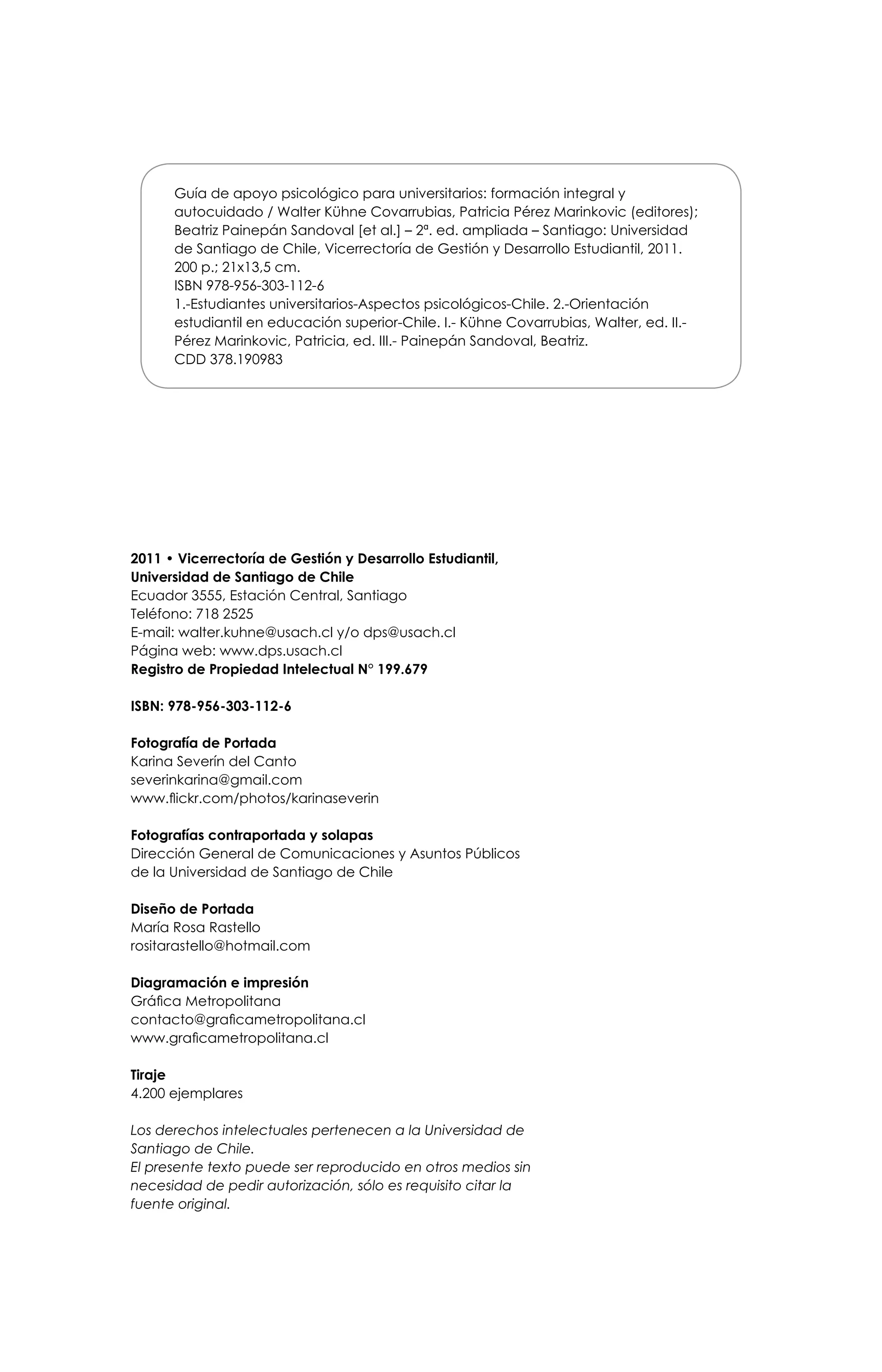 2011 • Vicerrectoría de Gestión y Desarrollo Estudiantil,
Universidad de Santiago de Chile
Ecuador 3555, Estación Central, Santiago
Teléfono: 718 2525
E-mail: walter.kuhne@usach.cl y/o dps@usach.cl
Página web: www.dps.usach.cl
Registro de Propiedad Intelectual N° 199.679
ISBN: 978-956-303-112-6
Fotografía de Portada
Karina Severín del Canto
severinkarina@gmail.com
www.flickr.com/photos/karinaseverin
Fotografías contraportada y solapas
Dirección General de Comunicaciones y Asuntos Públicos
de la Universidad de Santiago de Chile
Diseño de Portada
María Rosa Rastello
rositarastello@hotmail.com
Diagramación e impresión
Gráfica Metropolitana
contacto@graficametropolitana.cl
www.graficametropolitana.cl
Tiraje
4.200 ejemplares
Los derechos intelectuales pertenecen a la Universidad de
Santiago de Chile.
El presente texto puede ser reproducido en otros medios sin
necesidad de pedir autorización, sólo es requisito citar la
fuente original.
Guía de apoyo psicológico para universitarios: formación integral y
autocuidado / Walter Kühne Covarrubias, Patricia Pérez Marinkovic (editores);
Beatriz Painepán Sandoval [et al.] – 2ª. ed. ampliada – Santiago: Universidad
de Santiago de Chile, Vicerrectoría de Gestión y Desarrollo Estudiantil, 2011.
200 p.; 21x13,5 cm.
ISBN 978-956-303-112-6
1.-Estudiantes universitarios-Aspectos psicológicos-Chile. 2.-Orientación
estudiantil en educación superior-Chile. I.- Kühne Covarrubias, Walter, ed. II.-
Pérez Marinkovic, Patricia, ed. III.- Painepán Sandoval, Beatriz.
CDD 378.190983
 