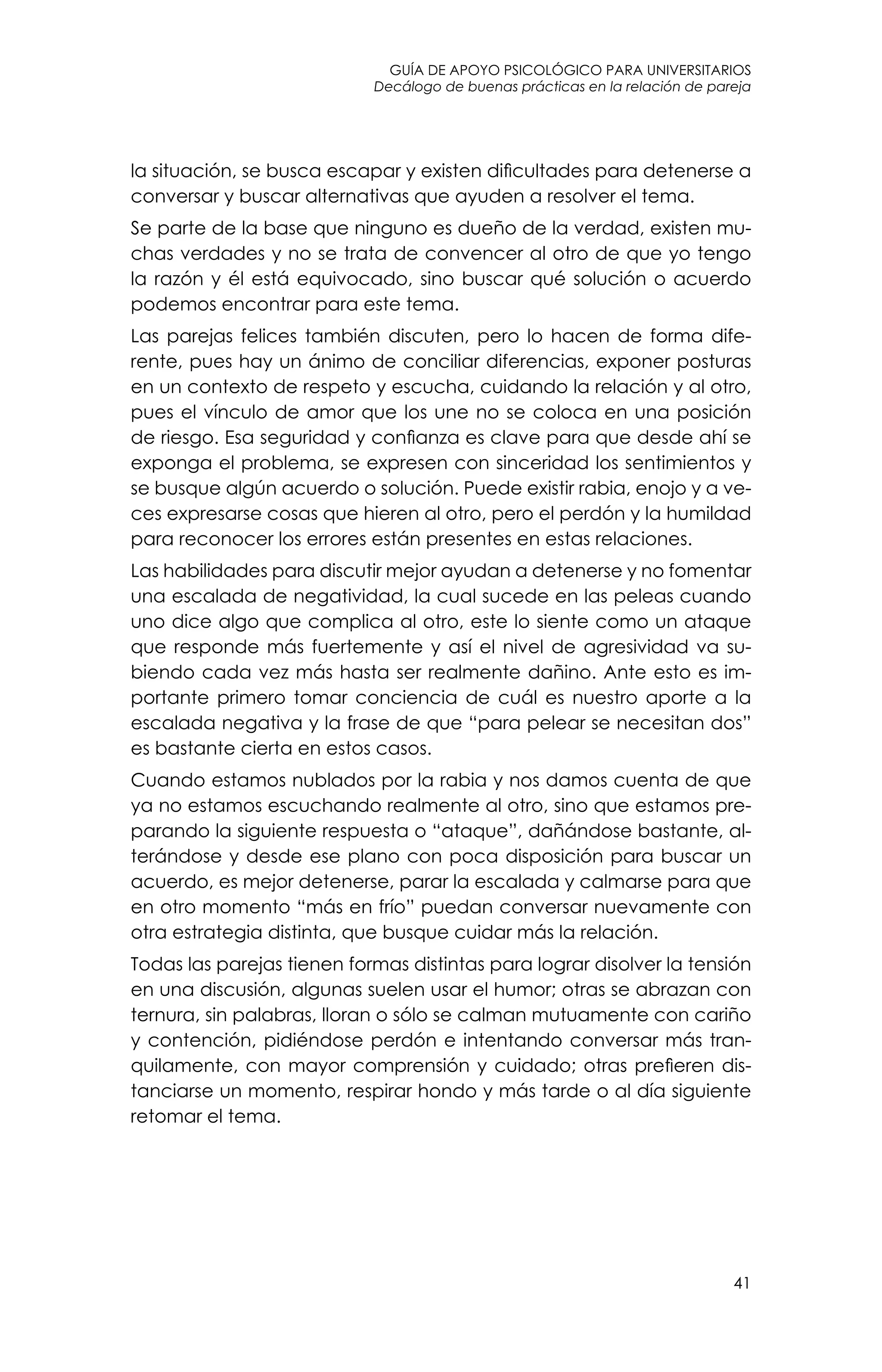 guía de apoyo psicológico para universitarios
41
Decálogo de buenas prácticas en la relación de pareja
la situación, se busca escapar y existen dificultades para detenerse a
conversar y buscar alternativas que ayuden a resolver el tema.
Se parte de la base que ninguno es dueño de la verdad, existen mu-
chas verdades y no se trata de convencer al otro de que yo tengo
la razón y él está equivocado, sino buscar qué solución o acuerdo
podemos encontrar para este tema.
Las parejas felices también discuten, pero lo hacen de forma dife-
rente, pues hay un ánimo de conciliar diferencias, exponer posturas
en un contexto de respeto y escucha, cuidando la relación y al otro,
pues el vínculo de amor que los une no se coloca en una posición
de riesgo. Esa seguridad y confianza es clave para que desde ahí se
exponga el problema, se expresen con sinceridad los sentimientos y
se busque algún acuerdo o solución. Puede existir rabia, enojo y a ve-
ces expresarse cosas que hieren al otro, pero el perdón y la humildad
para reconocer los errores están presentes en estas relaciones.
Las habilidades para discutir mejor ayudan a detenerse y no fomentar
una escalada de negatividad, la cual sucede en las peleas cuando
uno dice algo que complica al otro, este lo siente como un ataque
que responde más fuertemente y así el nivel de agresividad va su-
biendo cada vez más hasta ser realmente dañino. Ante esto es im-
portante primero tomar conciencia de cuál es nuestro aporte a la
escalada negativa y la frase de que “para pelear se necesitan dos”
es bastante cierta en estos casos.
Cuando estamos nublados por la rabia y nos damos cuenta de que
ya no estamos escuchando realmente al otro, sino que estamos pre-
parando la siguiente respuesta o “ataque”, dañándose bastante, al-
terándose y desde ese plano con poca disposición para buscar un
acuerdo, es mejor detenerse, parar la escalada y calmarse para que
en otro momento “más en frío” puedan conversar nuevamente con
otra estrategia distinta, que busque cuidar más la relación.
Todas las parejas tienen formas distintas para lograr disolver la tensión
en una discusión, algunas suelen usar el humor; otras se abrazan con
ternura, sin palabras, lloran o sólo se calman mutuamente con cariño
y contención, pidiéndose perdón e intentando conversar más tran-
quilamente, con mayor comprensión y cuidado; otras prefieren dis-
tanciarse un momento, respirar hondo y más tarde o al día siguiente
retomar el tema.
 