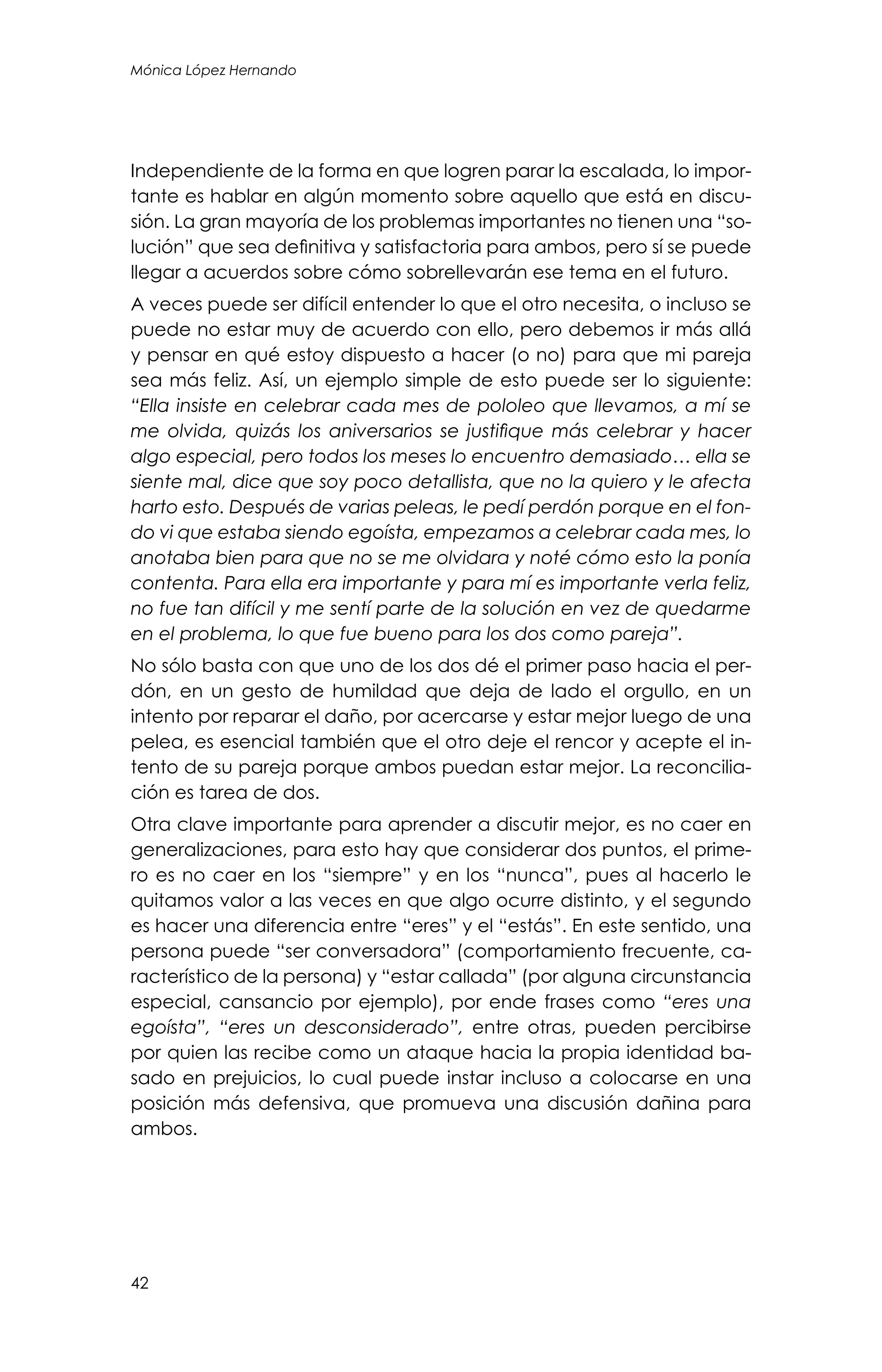 42
Mónica López Hernando
Independiente de la forma en que logren parar la escalada, lo impor-
tante es hablar en algún momento sobre aquello que está en discu-
sión. La gran mayoría de los problemas importantes no tienen una “so-
lución” que sea definitiva y satisfactoria para ambos, pero sí se puede
llegar a acuerdos sobre cómo sobrellevarán ese tema en el futuro.
A veces puede ser difícil entender lo que el otro necesita, o incluso se
puede no estar muy de acuerdo con ello, pero debemos ir más allá
y pensar en qué estoy dispuesto a hacer (o no) para que mi pareja
sea más feliz. Así, un ejemplo simple de esto puede ser lo siguiente:
“Ella insiste en celebrar cada mes de pololeo que llevamos, a mí se
me olvida, quizás los aniversarios se justifique más celebrar y hacer
algo especial, pero todos los meses lo encuentro demasiado… ella se
siente mal, dice que soy poco detallista, que no la quiero y le afecta
harto esto. Después de varias peleas, le pedí perdón porque en el fon-
do vi que estaba siendo egoísta, empezamos a celebrar cada mes, lo
anotaba bien para que no se me olvidara y noté cómo esto la ponía
contenta. Para ella era importante y para mí es importante verla feliz,
no fue tan difícil y me sentí parte de la solución en vez de quedarme
en el problema, lo que fue bueno para los dos como pareja”.
No sólo basta con que uno de los dos dé el primer paso hacia el per-
dón, en un gesto de humildad que deja de lado el orgullo, en un
intento por reparar el daño, por acercarse y estar mejor luego de una
pelea, es esencial también que el otro deje el rencor y acepte el in-
tento de su pareja porque ambos puedan estar mejor. La reconcilia-
ción es tarea de dos.
Otra clave importante para aprender a discutir mejor, es no caer en
generalizaciones, para esto hay que considerar dos puntos, el prime-
ro es no caer en los “siempre” y en los “nunca”, pues al hacerlo le
quitamos valor a las veces en que algo ocurre distinto, y el segundo
es hacer una diferencia entre “eres” y el “estás”. En este sentido, una
persona puede “ser conversadora” (comportamiento frecuente, ca-
racterístico de la persona) y “estar callada” (por alguna circunstancia
especial, cansancio por ejemplo), por ende frases como “eres una
egoísta”, “eres un desconsiderado”, entre otras, pueden percibirse
por quien las recibe como un ataque hacia la propia identidad ba-
sado en prejuicios, lo cual puede instar incluso a colocarse en una
posición más defensiva, que promueva una discusión dañina para
ambos.
 