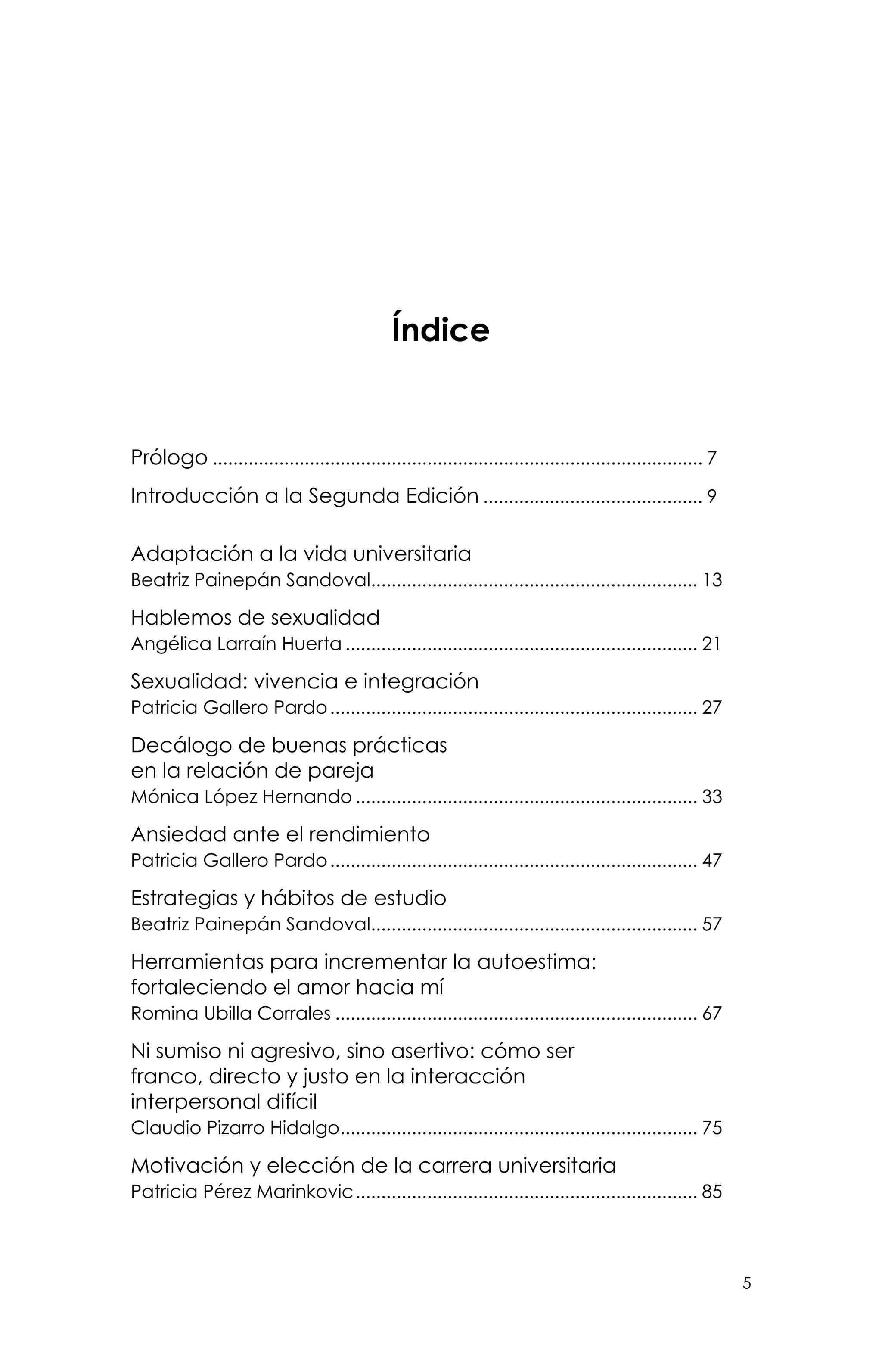 5
Índice
Prólogo................................................................................................. 7
Introducción a la Segunda Edición............................................ 9
Adaptación a la vida universitaria
Beatriz Painepán Sandoval................................................................. 13
Hablemos de sexualidad
Angélica Larraín Huerta...................................................................... 21
Sexualidad: vivencia e integración
Patricia Gallero Pardo......................................................................... 27
Decálogo de buenas prácticas
en la relación de pareja
Mónica López Hernando.................................................................... 33
Ansiedad ante el rendimiento
Patricia Gallero Pardo......................................................................... 47
Estrategias y hábitos de estudio
Beatriz Painepán Sandoval................................................................. 57
Herramientas para incrementar la autoestima:
fortaleciendo el amor hacia mí
Romina Ubilla Corrales........................................................................ 67
Ni sumiso ni agresivo, sino asertivo: cómo ser
franco, directo y justo en la interacción
interpersonal difícil
Claudio Pizarro Hidalgo....................................................................... 75
Motivación y elección de la carrera universitaria
Patricia Pérez Marinkovic.................................................................... 85
 