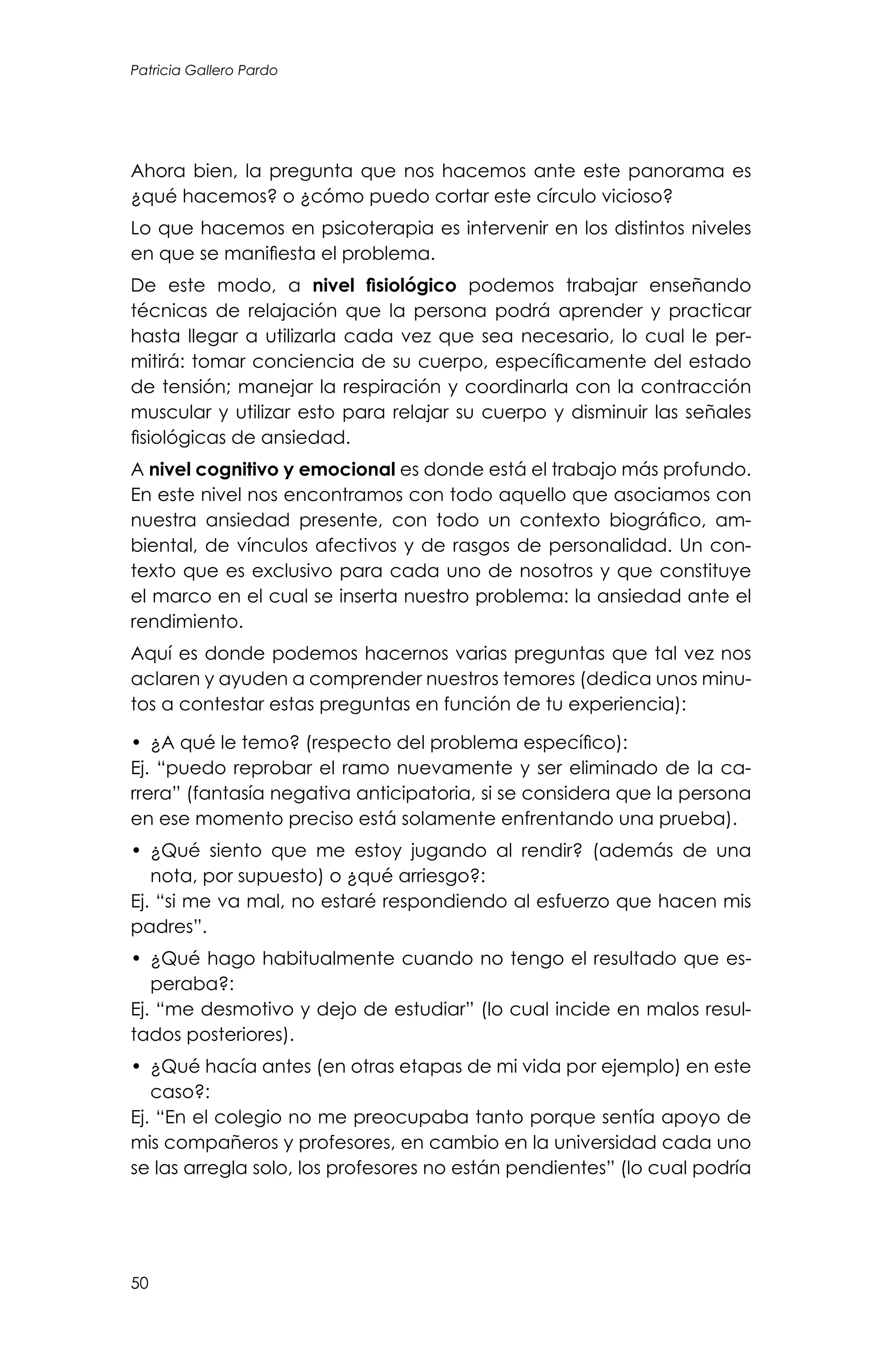50
Patricia Gallero Pardo
Ahora bien, la pregunta que nos hacemos ante este panorama es
¿qué hacemos? o ¿cómo puedo cortar este círculo vicioso?
Lo que hacemos en psicoterapia es intervenir en los distintos niveles
en que se manifiesta el problema.
De este modo, a nivel fisiológico podemos trabajar enseñando
técnicas de relajación que la persona podrá aprender y practicar
hasta llegar a utilizarla cada vez que sea necesario, lo cual le per-
mitirá: tomar conciencia de su cuerpo, específicamente del estado
de tensión; manejar la respiración y coordinarla con la contracción
muscular y utilizar esto para relajar su cuerpo y disminuir las señales
fisiológicas de ansiedad.
A nivel cognitivo y emocional es donde está el trabajo más profundo.
En este nivel nos encontramos con todo aquello que asociamos con
nuestra ansiedad presente, con todo un contexto biográfico, am-
biental, de vínculos afectivos y de rasgos de personalidad. Un con-
texto que es exclusivo para cada uno de nosotros y que constituye
el marco en el cual se inserta nuestro problema: la ansiedad ante el
rendimiento.
Aquí es donde podemos hacernos varias preguntas que tal vez nos
aclaren y ayuden a comprender nuestros temores (dedica unos minu-
tos a contestar estas preguntas en función de tu experiencia):
•	 	¿A qué le temo? (respecto del problema específico):
Ej. “puedo reprobar el ramo nuevamente y ser eliminado de la ca-
rrera” (fantasía negativa anticipatoria, si se considera que la persona
en ese momento preciso está solamente enfrentando una prueba).
•	 ¿Qué siento que me estoy jugando al rendir? (además de una
nota, por supuesto) o ¿qué arriesgo?:
Ej. “si me va mal, no estaré respondiendo al esfuerzo que hacen mis
padres”.
•	 ¿Qué hago habitualmente cuando no tengo el resultado que es-
peraba?:
Ej. “me desmotivo y dejo de estudiar” (lo cual incide en malos resul-
tados posteriores).
•	 ¿Qué hacía antes (en otras etapas de mi vida por ejemplo) en este
caso?:
Ej. “En el colegio no me preocupaba tanto porque sentía apoyo de
mis compañeros y profesores, en cambio en la universidad cada uno
se las arregla solo, los profesores no están pendientes” (lo cual podría
 