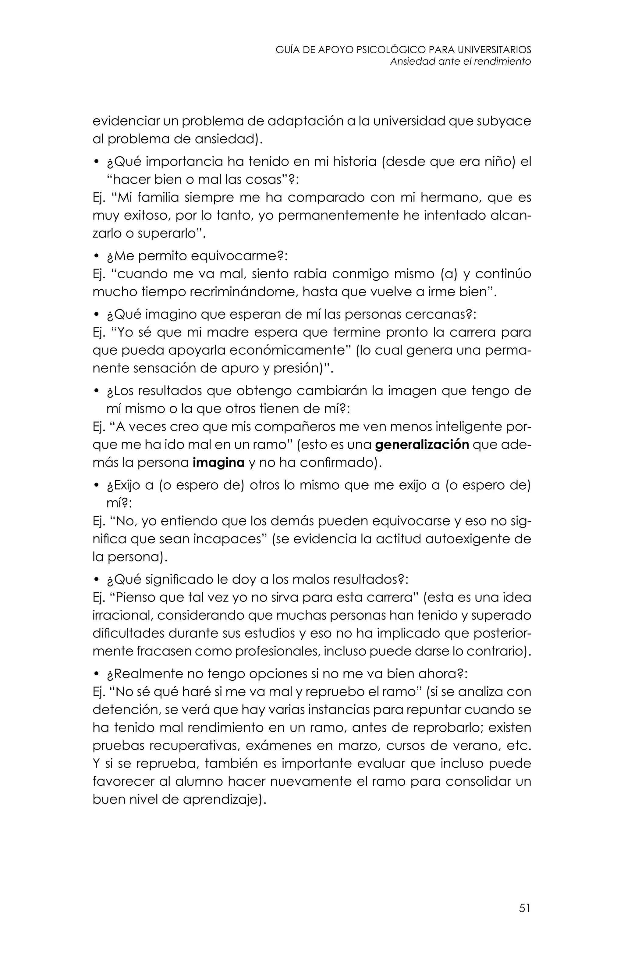 guía de apoyo psicológico para universitarios
51
Ansiedad ante el rendimiento
evidenciar un problema de adaptación a la universidad que subyace
al problema de ansiedad).
•	 ¿Qué importancia ha tenido en mi historia (desde que era niño) el
“hacer bien o mal las cosas”?:
Ej. “Mi familia siempre me ha comparado con mi hermano, que es
muy exitoso, por lo tanto, yo permanentemente he intentado alcan-
zarlo o superarlo”.
•	 ¿Me permito equivocarme?:
Ej. “cuando me va mal, siento rabia conmigo mismo (a) y continúo
mucho tiempo recriminándome, hasta que vuelve a irme bien”.
•	 ¿Qué imagino que esperan de mí las personas cercanas?:
Ej. “Yo sé que mi madre espera que termine pronto la carrera para
que pueda apoyarla económicamente” (lo cual genera una perma-
nente sensación de apuro y presión)”.
•	 ¿Los resultados que obtengo cambiarán la imagen que tengo de
mí mismo o la que otros tienen de mí?:
Ej. “A veces creo que mis compañeros me ven menos inteligente por-
que me ha ido mal en un ramo” (esto es una generalización que ade-
más la persona imagina y no ha confirmado).
•	 ¿Exijo a (o espero de) otros lo mismo que me exijo a (o espero de)
mí?:
Ej. “No, yo entiendo que los demás pueden equivocarse y eso no sig-
nifica que sean incapaces” (se evidencia la actitud autoexigente de
la persona).
•	 ¿Qué significado le doy a los malos resultados?:
Ej. “Pienso que tal vez yo no sirva para esta carrera” (esta es una idea
irracional, considerando que muchas personas han tenido y superado
dificultades durante sus estudios y eso no ha implicado que posterior-
mente fracasen como profesionales, incluso puede darse lo contrario).
•	 ¿Realmente no tengo opciones si no me va bien ahora?:
Ej. “No sé qué haré si me va mal y repruebo el ramo” (si se analiza con
detención, se verá que hay varias instancias para repuntar cuando se
ha tenido mal rendimiento en un ramo, antes de reprobarlo; existen
pruebas recuperativas, exámenes en marzo, cursos de verano, etc.
Y si se reprueba, también es importante evaluar que incluso puede
favorecer al alumno hacer nuevamente el ramo para consolidar un
buen nivel de aprendizaje).
 
