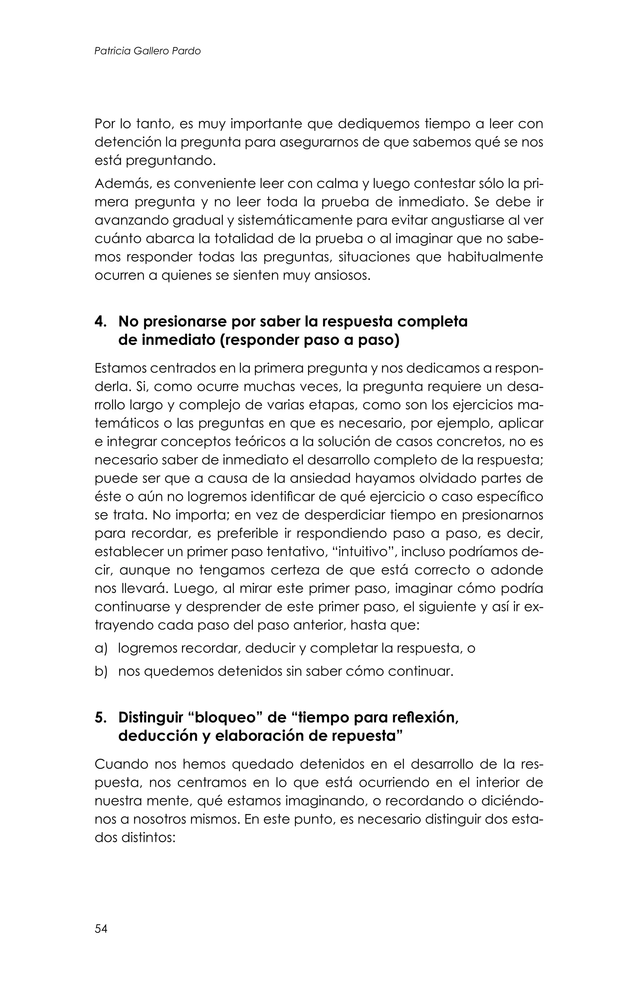 54
Patricia Gallero Pardo
Por lo tanto, es muy importante que dediquemos tiempo a leer con
detención la pregunta para asegurarnos de que sabemos qué se nos
está preguntando.
Además, es conveniente leer con calma y luego contestar sólo la pri-
mera pregunta y no leer toda la prueba de inmediato. Se debe ir
avanzando gradual y sistemáticamente para evitar angustiarse al ver
cuánto abarca la totalidad de la prueba o al imaginar que no sabe-
mos responder todas las preguntas, situaciones que habitualmente
ocurren a quienes se sienten muy ansiosos.
4. 	 No presionarse por saber la respuesta completa
de inmediato (responder paso a paso)
Estamos centrados en la primera pregunta y nos dedicamos a respon-
derla. Si, como ocurre muchas veces, la pregunta requiere un desa-
rrollo largo y complejo de varias etapas, como son los ejercicios ma-
temáticos o las preguntas en que es necesario, por ejemplo, aplicar
e integrar conceptos teóricos a la solución de casos concretos, no es
necesario saber de inmediato el desarrollo completo de la respuesta;
puede ser que a causa de la ansiedad hayamos olvidado partes de
éste o aún no logremos identificar de qué ejercicio o caso específico
se trata. No importa; en vez de desperdiciar tiempo en presionarnos
para recordar, es preferible ir respondiendo paso a paso, es decir,
establecer un primer paso tentativo, “intuitivo”, incluso podríamos de-
cir, aunque no tengamos certeza de que está correcto o adonde
nos llevará. Luego, al mirar este primer paso, imaginar cómo podría
continuarse y desprender de este primer paso, el siguiente y así ir ex-
trayendo cada paso del paso anterior, hasta que:
a)	 logremos recordar, deducir y completar la respuesta, o
b)	 nos quedemos detenidos sin saber cómo continuar.
5. 	 Distinguir “bloqueo” de “tiempo para reflexión,
deducción y elaboración de repuesta”
Cuando nos hemos quedado detenidos en el desarrollo de la res-
puesta, nos centramos en lo que está ocurriendo en el interior de
nuestra mente, qué estamos imaginando, o recordando o diciéndo-
nos a nosotros mismos. En este punto, es necesario distinguir dos esta-
dos distintos:
 