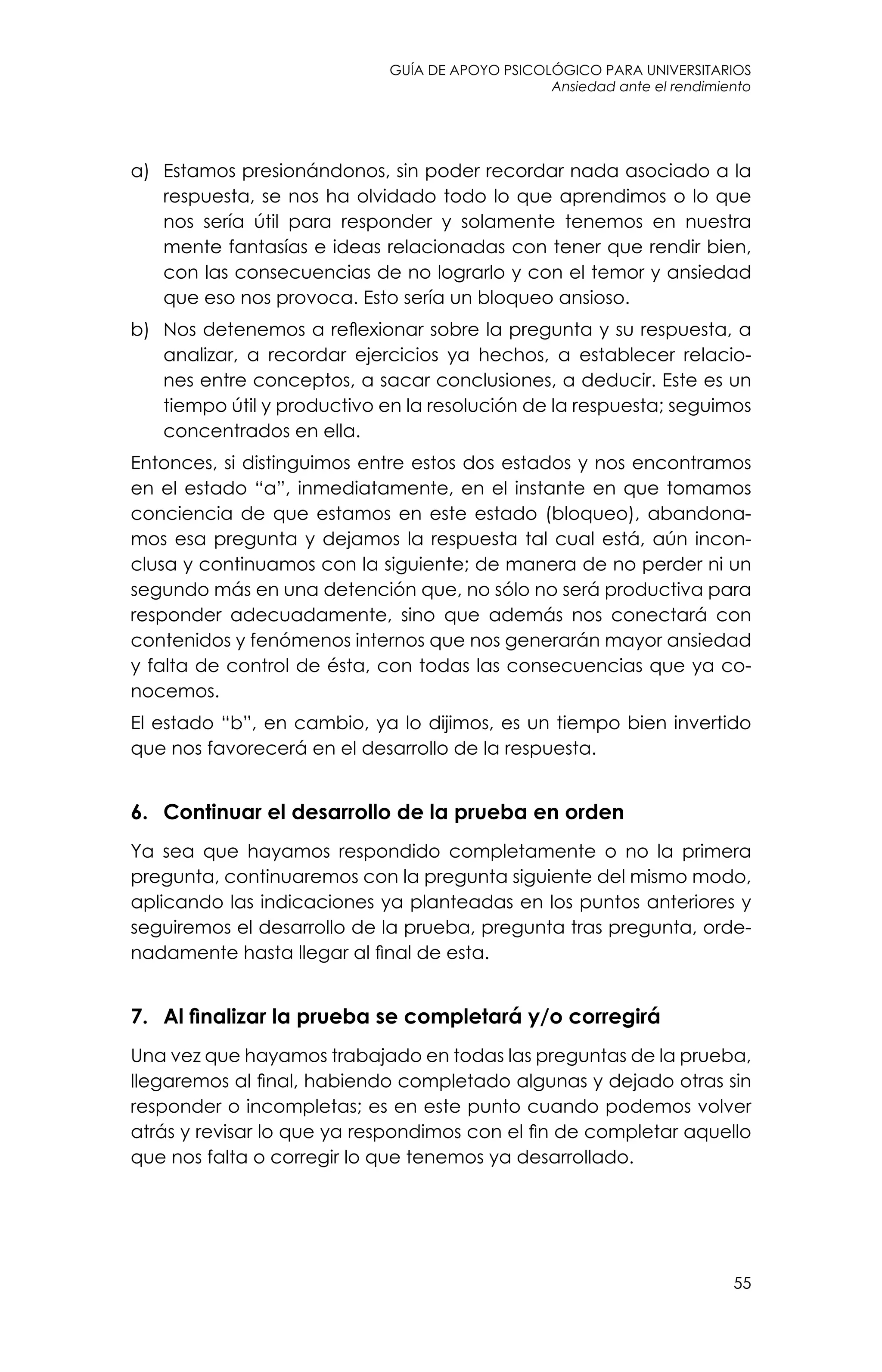 guía de apoyo psicológico para universitarios
55
Ansiedad ante el rendimiento
a)	 Estamos presionándonos, sin poder recordar nada asociado a la
respuesta, se nos ha olvidado todo lo que aprendimos o lo que
nos sería útil para responder y solamente tenemos en nuestra
mente fantasías e ideas relacionadas con tener que rendir bien,
con las consecuencias de no lograrlo y con el temor y ansiedad
que eso nos provoca. Esto sería un bloqueo ansioso.
b)	 Nos detenemos a reflexionar sobre la pregunta y su respuesta, a
analizar, a recordar ejercicios ya hechos, a establecer relacio-
nes entre conceptos, a sacar conclusiones, a deducir. Este es un
tiempo útil y productivo en la resolución de la respuesta; seguimos
concentrados en ella.
Entonces, si distinguimos entre estos dos estados y nos encontramos
en el estado “a”, inmediatamente, en el instante en que tomamos
conciencia de que estamos en este estado (bloqueo), abandona-
mos esa pregunta y dejamos la respuesta tal cual está, aún incon-
clusa y continuamos con la siguiente; de manera de no perder ni un
segundo más en una detención que, no sólo no será productiva para
responder adecuadamente, sino que además nos conectará con
contenidos y fenómenos internos que nos generarán mayor ansiedad
y falta de control de ésta, con todas las consecuencias que ya co-
nocemos.
El estado “b”, en cambio, ya lo dijimos, es un tiempo bien invertido
que nos favorecerá en el desarrollo de la respuesta.
6. 	 Continuar el desarrollo de la prueba en orden
Ya sea que hayamos respondido completamente o no la primera
pregunta, continuaremos con la pregunta siguiente del mismo modo,
aplicando las indicaciones ya planteadas en los puntos anteriores y
seguiremos el desarrollo de la prueba, pregunta tras pregunta, orde-
nadamente hasta llegar al final de esta.
7. 	 Al finalizar la prueba se completará y/o corregirá
Una vez que hayamos trabajado en todas las preguntas de la prueba,
llegaremos al final, habiendo completado algunas y dejado otras sin
responder o incompletas; es en este punto cuando podemos volver
atrás y revisar lo que ya respondimos con el fin de completar aquello
que nos falta o corregir lo que tenemos ya desarrollado.
 