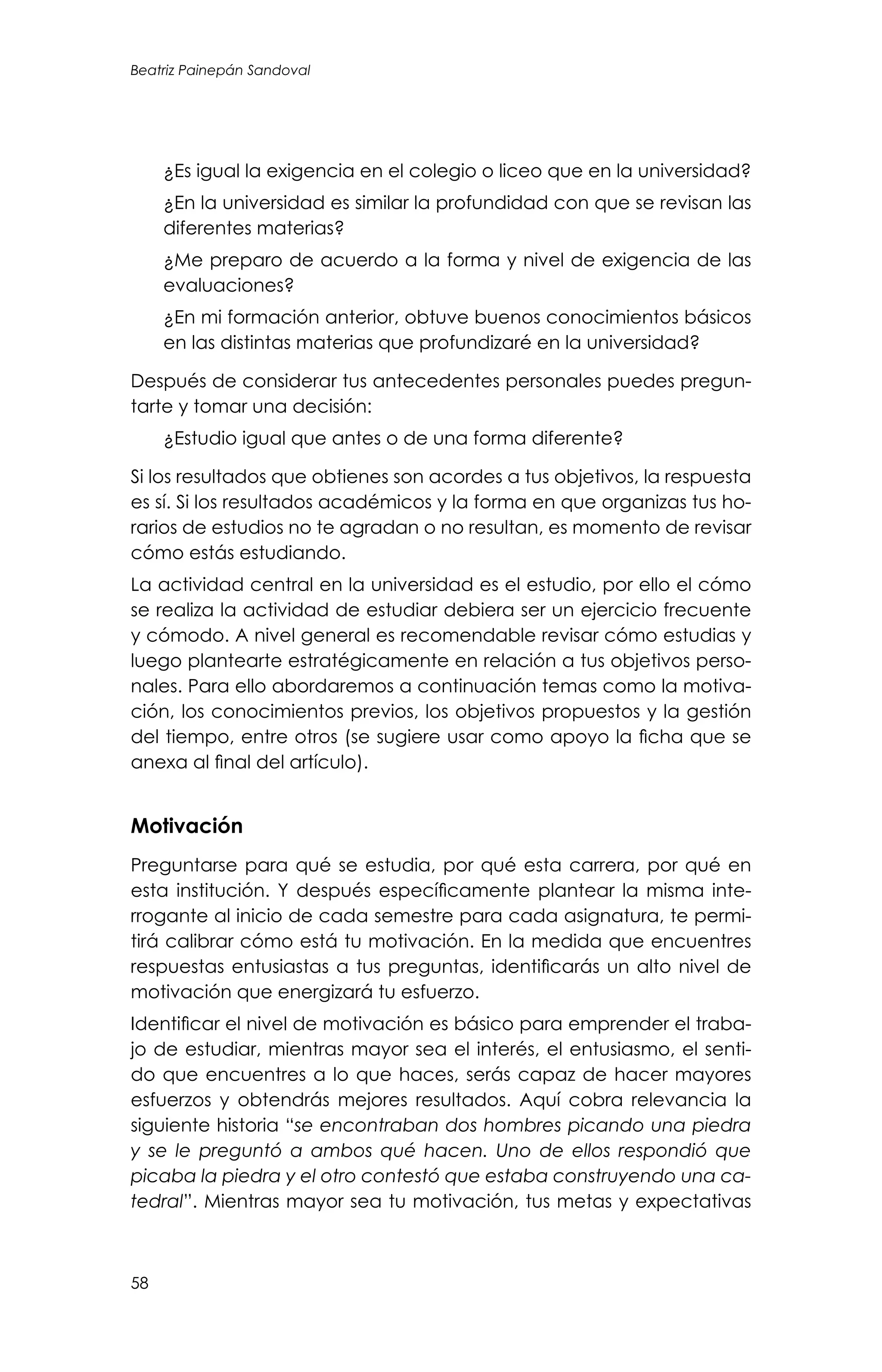 Beatriz Painepán Sandoval
58
	 ¿Es igual la exigencia en el colegio o liceo que en la universidad?
	 ¿En la universidad es similar la profundidad con que se revisan las
diferentes materias?
	 ¿Me preparo de acuerdo a la forma y nivel de exigencia de las
evaluaciones?
	 ¿En mi formación anterior, obtuve buenos conocimientos básicos
en las distintas materias que profundizaré en la universidad?
Después de considerar tus antecedentes personales puedes pregun-
tarte y tomar una decisión:
	 ¿Estudio igual que antes o de una forma diferente?
Si los resultados que obtienes son acordes a tus objetivos, la respuesta
es sí. Si los resultados académicos y la forma en que organizas tus ho-
rarios de estudios no te agradan o no resultan, es momento de revisar
cómo estás estudiando.
La actividad central en la universidad es el estudio, por ello el cómo
se realiza la actividad de estudiar debiera ser un ejercicio frecuente
y cómodo. A nivel general es recomendable revisar cómo estudias y
luego plantearte estratégicamente en relación a tus objetivos perso-
nales. Para ello abordaremos a continuación temas como la motiva-
ción, los conocimientos previos, los objetivos propuestos y la gestión
del tiempo, entre otros (se sugiere usar como apoyo la ficha que se
anexa al final del artículo).
Motivación
Preguntarse para qué se estudia, por qué esta carrera, por qué en
esta institución. Y después específicamente plantear la misma inte-
rrogante al inicio de cada semestre para cada asignatura, te permi-
tirá calibrar cómo está tu motivación. En la medida que encuentres
respuestas entusiastas a tus preguntas, identificarás un alto nivel de
motivación que energizará tu esfuerzo.
Identificar el nivel de motivación es básico para emprender el traba-
jo de estudiar, mientras mayor sea el interés, el entusiasmo, el senti-
do que encuentres a lo que haces, serás capaz de hacer mayores
esfuerzos y obtendrás mejores resultados. Aquí cobra relevancia la
siguiente historia “se encontraban dos hombres picando una piedra
y se le preguntó a ambos qué hacen. Uno de ellos respondió que
picaba la piedra y el otro contestó que estaba construyendo una ca-
tedral”. Mientras mayor sea tu motivación, tus metas y expectativas
 