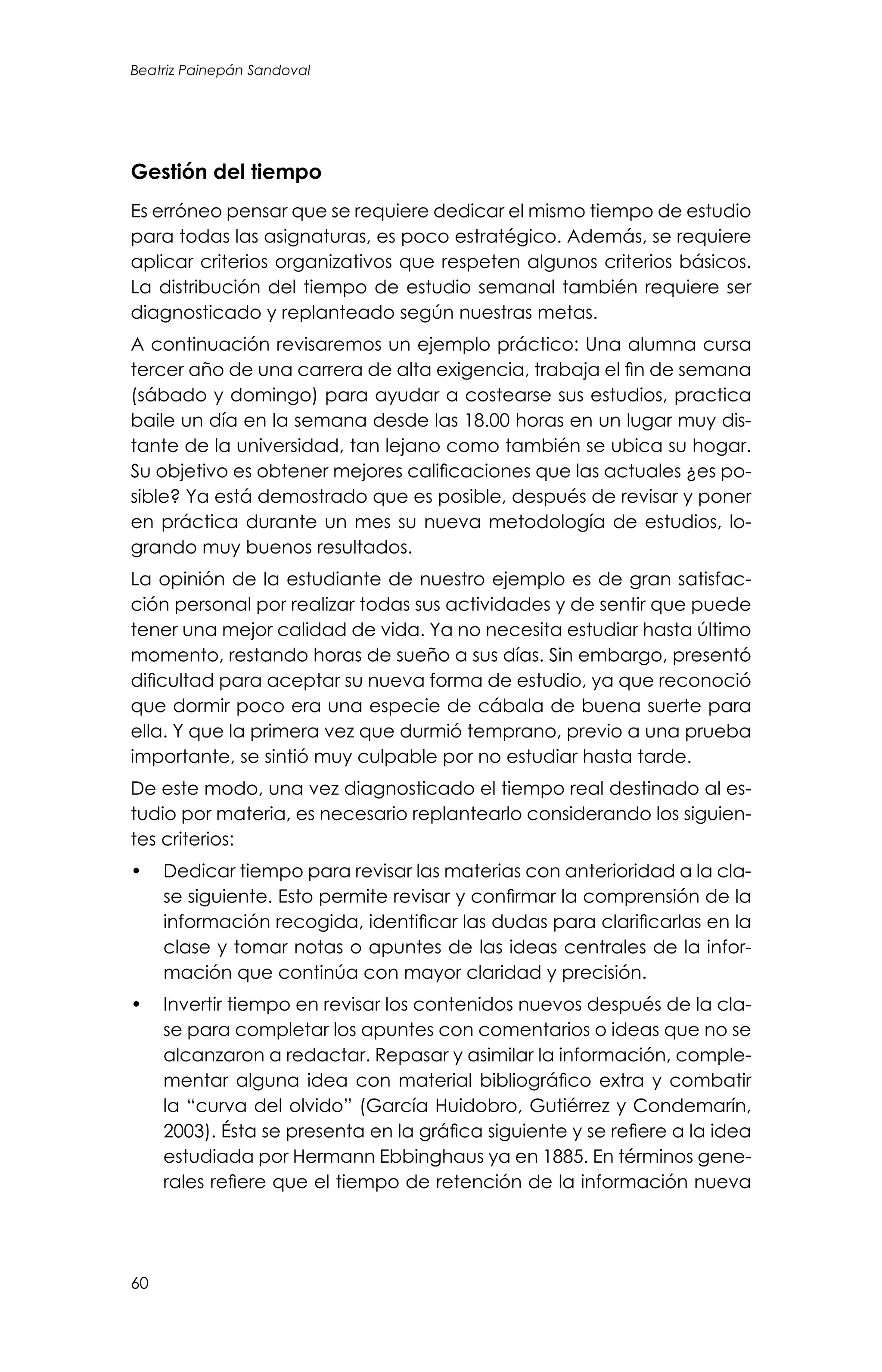 Beatriz Painepán Sandoval
60
Gestión del tiempo
Es erróneo pensar que se requiere dedicar el mismo tiempo de estudio
para todas las asignaturas, es poco estratégico. Además, se requiere
aplicar criterios organizativos que respeten algunos criterios básicos.
La distribución del tiempo de estudio semanal también requiere ser
diagnosticado y replanteado según nuestras metas.
A continuación revisaremos un ejemplo práctico: Una alumna cursa
tercer año de una carrera de alta exigencia, trabaja el fin de semana
(sábado y domingo) para ayudar a costearse sus estudios, practica
baile un día en la semana desde las 18.00 horas en un lugar muy dis-
tante de la universidad, tan lejano como también se ubica su hogar.
Su objetivo es obtener mejores calificaciones que las actuales ¿es po-
sible? Ya está demostrado que es posible, después de revisar y poner
en práctica durante un mes su nueva metodología de estudios, lo-
grando muy buenos resultados.
La opinión de la estudiante de nuestro ejemplo es de gran satisfac-
ción personal por realizar todas sus actividades y de sentir que puede
tener una mejor calidad de vida. Ya no necesita estudiar hasta último
momento, restando horas de sueño a sus días. Sin embargo, presentó
dificultad para aceptar su nueva forma de estudio, ya que reconoció
que dormir poco era una especie de cábala de buena suerte para
ella. Y que la primera vez que durmió temprano, previo a una prueba
importante, se sintió muy culpable por no estudiar hasta tarde.
De este modo, una vez diagnosticado el tiempo real destinado al es-
tudio por materia, es necesario replantearlo considerando los siguien-
tes criterios:
•	 Dedicar tiempo para revisar las materias con anterioridad a la cla-
se siguiente. Esto permite revisar y confirmar la comprensión de la
información recogida, identificar las dudas para clarificarlas en la
clase y tomar notas o apuntes de las ideas centrales de la infor-
mación que continúa con mayor claridad y precisión.
•	 Invertir tiempo en revisar los contenidos nuevos después de la cla-
se para completar los apuntes con comentarios o ideas que no se
alcanzaron a redactar. Repasar y asimilar la información, comple-
mentar alguna idea con material bibliográfico extra y combatir
la “curva del olvido” (García Huidobro, Gutiérrez y Condemarín,
2003). Ésta se presenta en la gráfica siguiente y se refiere a la idea
estudiada por Hermann Ebbinghaus ya en 1885. En términos gene-
rales refiere que el tiempo de retención de la información nueva
 