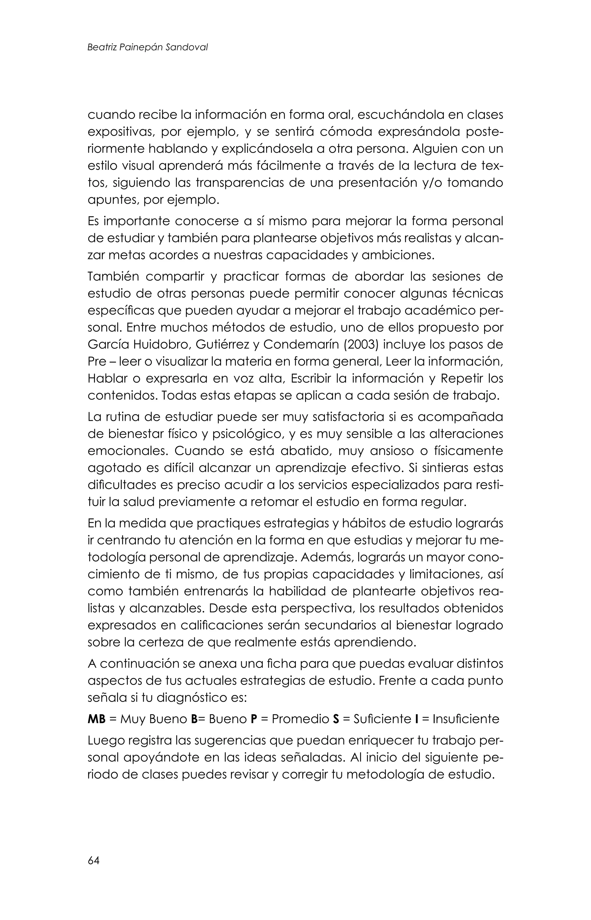 Beatriz Painepán Sandoval
64
cuando recibe la información en forma oral, escuchándola en clases
expositivas, por ejemplo, y se sentirá cómoda expresándola poste-
riormente hablando y explicándosela a otra persona. Alguien con un
estilo visual aprenderá más fácilmente a través de la lectura de tex-
tos, siguiendo las transparencias de una presentación y/o tomando
apuntes, por ejemplo.
Es importante conocerse a sí mismo para mejorar la forma personal
de estudiar y también para plantearse objetivos más realistas y alcan-
zar metas acordes a nuestras capacidades y ambiciones.
También compartir y practicar formas de abordar las sesiones de
estudio de otras personas puede permitir conocer algunas técnicas
específicas que pueden ayudar a mejorar el trabajo académico per-
sonal. Entre muchos métodos de estudio, uno de ellos propuesto por
García Huidobro, Gutiérrez y Condemarín (2003) incluye los pasos de
Pre – leer o visualizar la materia en forma general, Leer la información,
Hablar o expresarla en voz alta, Escribir la información y Repetir los
contenidos. Todas estas etapas se aplican a cada sesión de trabajo.
La rutina de estudiar puede ser muy satisfactoria si es acompañada
de bienestar físico y psicológico, y es muy sensible a las alteraciones
emocionales. Cuando se está abatido, muy ansioso o físicamente
agotado es difícil alcanzar un aprendizaje efectivo. Si sintieras estas
dificultades es preciso acudir a los servicios especializados para resti-
tuir la salud previamente a retomar el estudio en forma regular.
En la medida que practiques estrategias y hábitos de estudio lograrás
ir centrando tu atención en la forma en que estudias y mejorar tu me-
todología personal de aprendizaje. Además, lograrás un mayor cono-
cimiento de ti mismo, de tus propias capacidades y limitaciones, así
como también entrenarás la habilidad de plantearte objetivos rea-
listas y alcanzables. Desde esta perspectiva, los resultados obtenidos
expresados en calificaciones serán secundarios al bienestar logrado
sobre la certeza de que realmente estás aprendiendo.
A continuación se anexa una ficha para que puedas evaluar distintos
aspectos de tus actuales estrategias de estudio. Frente a cada punto
señala si tu diagnóstico es:
MB = Muy Bueno B= Bueno P = Promedio S = Suficiente I = Insuficiente
Luego registra las sugerencias que puedan enriquecer tu trabajo per-
sonal apoyándote en las ideas señaladas. Al inicio del siguiente pe-
riodo de clases puedes revisar y corregir tu metodología de estudio.
 