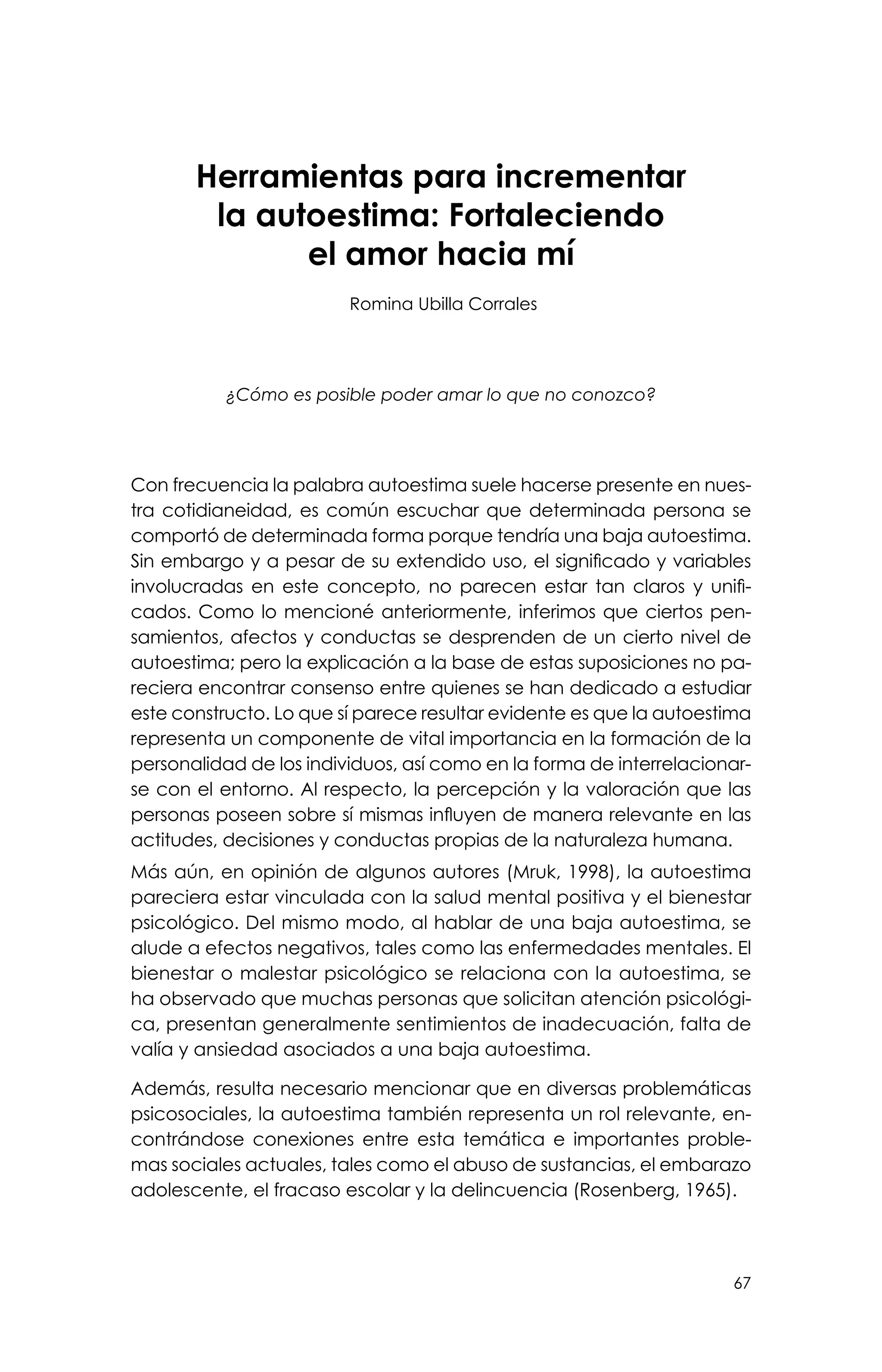 67
Herramientas para incrementar
la autoestima: Fortaleciendo
el amor hacia mí
Romina Ubilla Corrales
¿Cómo es posible poder amar lo que no conozco?
Con frecuencia la palabra autoestima suele hacerse presente en nues-
tra cotidianeidad, es común escuchar que determinada persona se
comportó de determinada forma porque tendría una baja autoestima.
Sin embargo y a pesar de su extendido uso, el significado y variables
involucradas en este concepto, no parecen estar tan claros y unifi-
cados. Como lo mencioné anteriormente, inferimos que ciertos pen-
samientos, afectos y conductas se desprenden de un cierto nivel de
autoestima; pero la explicación a la base de estas suposiciones no pa-
reciera encontrar consenso entre quienes se han dedicado a estudiar
este constructo. Lo que sí parece resultar evidente es que la autoestima
representa un componente de vital importancia en la formación de la
personalidad de los individuos, así como en la forma de interrelacionar-
se con el entorno. Al respecto, la percepción y la valoración que las
personas poseen sobre sí mismas influyen de manera relevante en las
actitudes, decisiones y conductas propias de la naturaleza humana.
Más aún, en opinión de algunos autores (Mruk, 1998), la autoestima
pareciera estar vinculada con la salud mental positiva y el bienestar
psicológico. Del mismo modo, al hablar de una baja autoestima, se
alude a efectos negativos, tales como las enfermedades mentales. El
bienestar o malestar psicológico se relaciona con la autoestima, se
ha observado que muchas personas que solicitan atención psicológi-
ca, presentan generalmente sentimientos de inadecuación, falta de
valía y ansiedad asociados a una baja autoestima.
Además, resulta necesario mencionar que en diversas problemáticas
psicosociales, la autoestima también representa un rol relevante, en-
contrándose conexiones entre esta temática e importantes proble-
mas sociales actuales, tales como el abuso de sustancias, el embarazo
adolescente, el fracaso escolar y la delincuencia (Rosenberg, 1965).
 