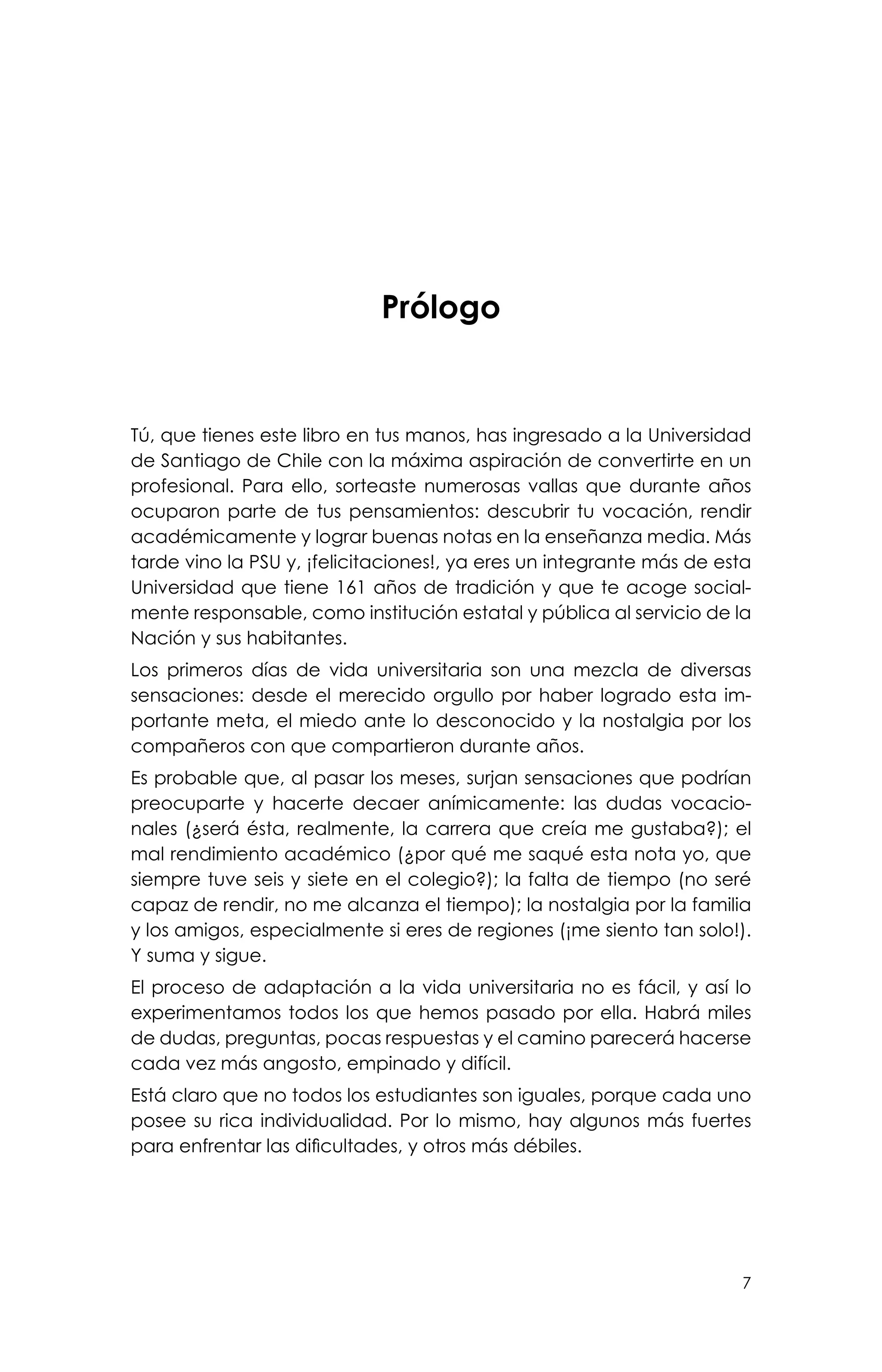 7
Prólogo
Tú, que tienes este libro en tus manos, has ingresado a la Universidad
de Santiago de Chile con la máxima aspiración de convertirte en un
profesional. Para ello, sorteaste numerosas vallas que durante años
ocuparon parte de tus pensamientos: descubrir tu vocación, rendir
académicamente y lograr buenas notas en la enseñanza media. Más
tarde vino la PSU y, ¡felicitaciones!, ya eres un integrante más de esta
Universidad que tiene 161 años de tradición y que te acoge social-
mente responsable, como institución estatal y pública al servicio de la
Nación y sus habitantes.
Los primeros días de vida universitaria son una mezcla de diversas
sensaciones: desde el merecido orgullo por haber logrado esta im-
portante meta, el miedo ante lo desconocido y la nostalgia por los
compañeros con que compartieron durante años.
Es probable que, al pasar los meses, surjan sensaciones que podrían
preocuparte y hacerte decaer anímicamente: las dudas vocacio-
nales (¿será ésta, realmente, la carrera que creía me gustaba?); el
mal rendimiento académico (¿por qué me saqué esta nota yo, que
siempre tuve seis y siete en el colegio?); la falta de tiempo (no seré
capaz de rendir, no me alcanza el tiempo); la nostalgia por la familia
y los amigos, especialmente si eres de regiones (¡me siento tan solo!).
Y suma y sigue.
El proceso de adaptación a la vida universitaria no es fácil, y así lo
experimentamos todos los que hemos pasado por ella. Habrá miles
de dudas, preguntas, pocas respuestas y el camino parecerá hacerse
cada vez más angosto, empinado y difícil.
Está claro que no todos los estudiantes son iguales, porque cada uno
posee su rica individualidad. Por lo mismo, hay algunos más fuertes
para enfrentar las dificultades, y otros más débiles.
 