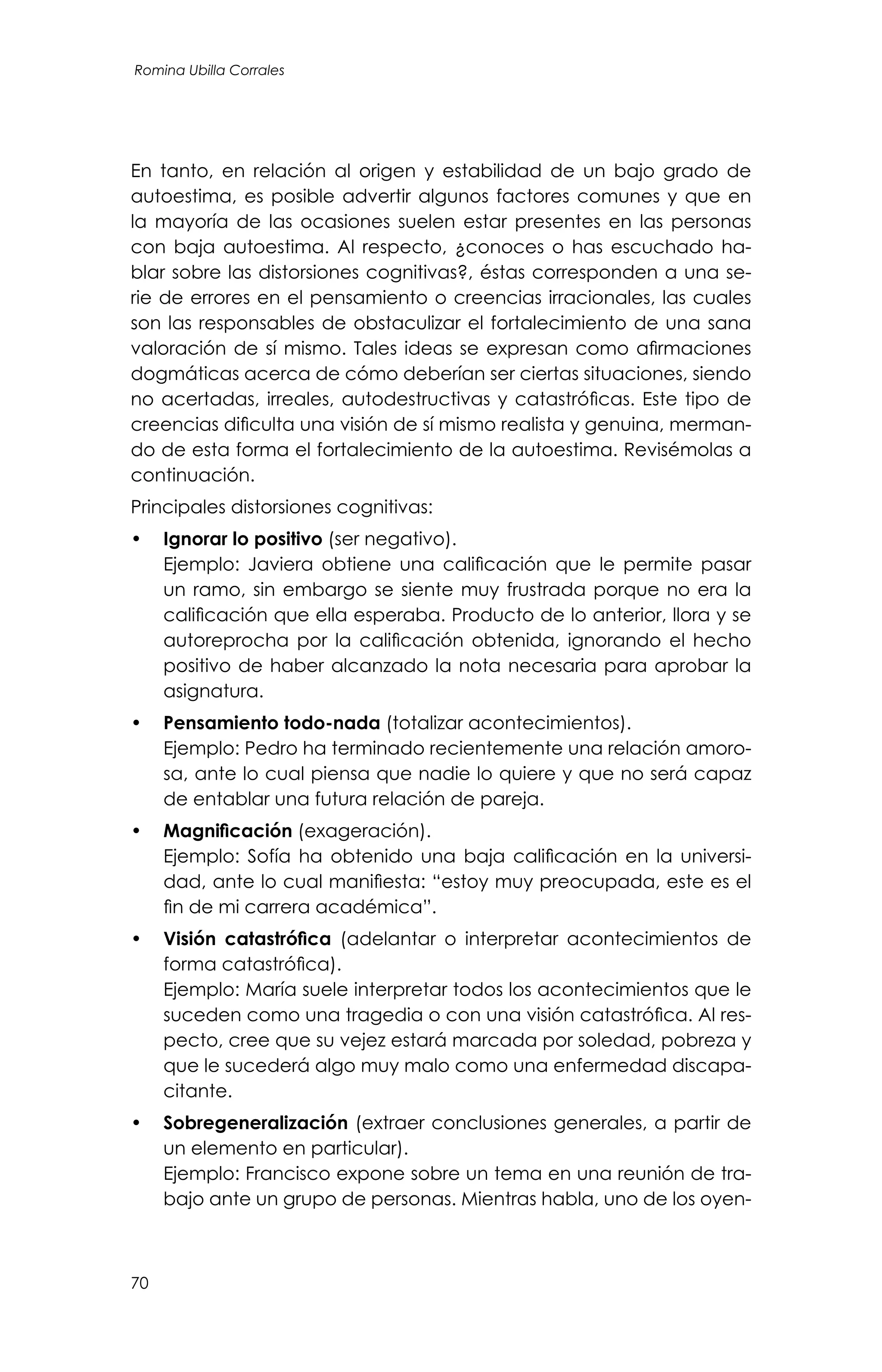 70
Romina Ubilla Corrales
En tanto, en relación al origen y estabilidad de un bajo grado de
autoestima, es posible advertir algunos factores comunes y que en
la mayoría de las ocasiones suelen estar presentes en las personas
con baja autoestima. Al respecto, ¿conoces o has escuchado ha-
blar sobre las distorsiones cognitivas?, éstas corresponden a una se-
rie de errores en el pensamiento o creencias irracionales, las cuales
son las responsables de obstaculizar el fortalecimiento de una sana
valoración de sí mismo. Tales ideas se expresan como afirmaciones
dogmáticas acerca de cómo deberían ser ciertas situaciones, siendo
no acertadas, irreales, autodestructivas y catastróficas. Este tipo de
creencias dificulta una visión de sí mismo realista y genuina, merman-
do de esta forma el fortalecimiento de la autoestima. Revisémolas a
continuación.
Principales distorsiones cognitivas:
•	 Ignorar lo positivo (ser negativo).
	 Ejemplo: Javiera obtiene una calificación que le permite pasar
un ramo, sin embargo se siente muy frustrada porque no era la
calificación que ella esperaba. Producto de lo anterior, llora y se
autoreprocha por la calificación obtenida, ignorando el hecho
positivo de haber alcanzado la nota necesaria para aprobar la
asignatura.
•	 Pensamiento todo-nada (totalizar acontecimientos).
	 Ejemplo: Pedro ha terminado recientemente una relación amoro-
sa, ante lo cual piensa que nadie lo quiere y que no será capaz
de entablar una futura relación de pareja.
•	 Magnificación (exageración).
	 Ejemplo: Sofía ha obtenido una baja calificación en la universi-
dad, ante lo cual manifiesta: “estoy muy preocupada, este es el
fin de mi carrera académica”.
•	 Visión catastrófica (adelantar o interpretar acontecimientos de
forma catastrófica).
	 Ejemplo: María suele interpretar todos los acontecimientos que le
suceden como una tragedia o con una visión catastrófica. Al res-
pecto, cree que su vejez estará marcada por soledad, pobreza y
que le sucederá algo muy malo como una enfermedad discapa-
citante.
•	 Sobregeneralización (extraer conclusiones generales, a partir de
un elemento en particular).
	 Ejemplo: Francisco expone sobre un tema en una reunión de tra-
bajo ante un grupo de personas. Mientras habla, uno de los oyen-
 
